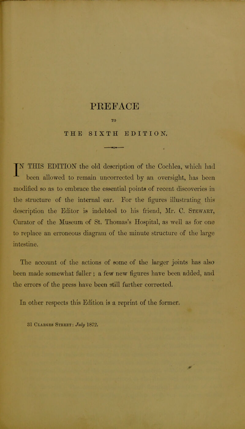 TO THE SIXTH EDITION. TN THIS EDITION the old description of the Cochlea, which had been allowed to remain uncorrected by an oversight, has been modified so as to embrace the essential points of recent discoveries in the structure of the internal ear. For the figures illustrating this description the Editor is indebted to his friend, Mr. C. Stewart, Curator of the Museum of St. Thomas’s Hospital, as well as for one to replace an erroneous diagram of the minute structure of the large intestine. The account of the actions of some of the larger joints has also been made somewhat fuller ; a few new figures have been added, and the errors of the press have been still further corrected. Iu other respects this Edition is a reprint of the former. 31 Claudes Street: July 1872.
