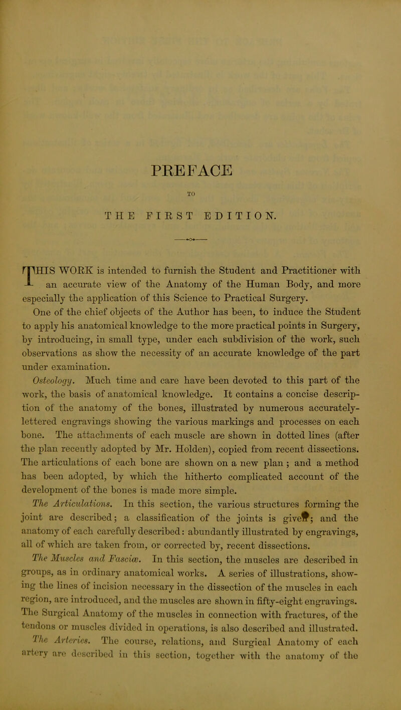 TO THE FIRST EDITION. THIS WORK is intended to furnish the Student and Practitioner with an accurate view of the Anatomy of the Human Body, and more especially the application of this Science to Practical Surgery. One of the chief objects of the Author has been, to induce the Student to apply his anatomical knowledge to the more practical points in Surgery, by introducing, in small type, under each subdivision of the work, such observations as show the necessity of an accurate knowledge of the part under examination. Osteology. Much time and care have been devoted to this part of the work, the basis of anatomical knowledge. It contains a concise descrip- tion of the anatomy of the bones, illustrated by numerous accurately- lettered engravings showing the various markings and processes on each bone. The attachments of each muscle are shown in dotted lines (after the plan recently adopted by Mr. Holden), copied from recent dissections. The articulations of each bone are shown on a new plan ; and a method has been adopted, by which the hitherto complicated account of the development of the bones is made more simple. The Articulations. In this section, the various structures forming the joint are described; a classification of the joints is give£; and the anatomy of each carefully described: abundantly illustrated by engravings, all of which are taken from, or corrected by, recent dissections. The Muscles and Fasciae. In this section, the muscles are described in groups, as in ordinary anatomical works. A series of illustrations, show- ing the lines of incision necessary in the dissection of the muscles in each region, are introduced, and the muscles are shown in fifty-eight engravings. The Surgical Anatomy of the muscles in connection with fractures, of the tendons or muscles divided in operations, is also described and illustrated. I h e Arteries. The course, relations, and Surgical Anatomy of each artery are described in this section, together with the anatomy of the