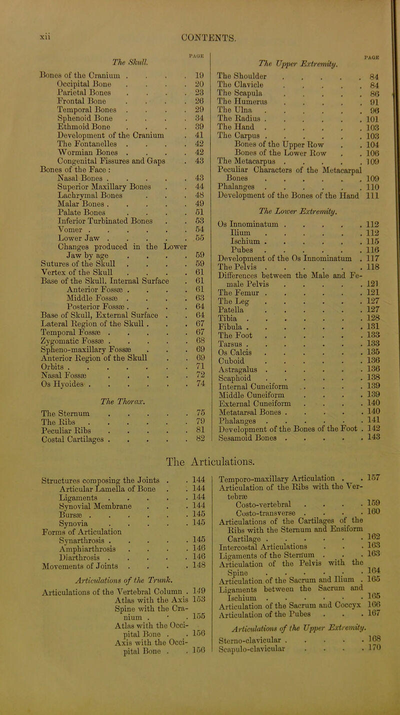 PAGE The Skull. Bones of the Cranium . . . .10 Occipital Bono . . . .20 Parietal Bones . . . .23 Frontal Bone . . . .26 Temporal Bones . . . .29 Sphenoid Bone . . . .34 Ethmoid Bone . . . .39 Development of the Cranium . 41 The Fontanelles . . . .42 Wormian Bones . . . .42 Congenital Fissures and Gaps . 43 Bones of the Face : Nasal Bones . . . . .43 Superior Maxillary Bones . . 44 Lachrymal Bones . . .48 Malar Bones 49 Palate Bones . . . .51 Inferior Turbinated Bones . . 53 Vomer ...... 54 Lower Jaw 55 Changes produced in the Lower Jaw by age . . . .59 Sutures of the Skull . . . .59 Vertex of the Skull . . . .61 Base of the Skull. Internal Surface . 61 Anterior Fossae . . . .61 Middle Fossae . . . .63 Posterior Fossae. . . .64 Base of Skull, External Surface . . 64 Lateral Legion of the Skull . . .67 Temporal Fossae . . . . .67 Zygomatic Fossae 68 Spheno-maxillary Fossae . . .69 Anterior Legion of the Skull . . 69 Orbits ....... 71 Nasal Fossae 72 Os Hyoides 74 The Thorax. The Sternum 75 The Libs _ 79 Peculiar Libs . . . . .81 Costal Cartilages 82 The Upper Extremity. PAGE The Shoulder .... . 84 The Clavicle .... . 84 The Scapula .... . 86 The Humerus .... . 91 The Ulna . 96 The Ladius . 101 The Hand ..... . 103 The Carpus . 103 Bones of the Upper Low . 104 Bones of the Lower Low . 106 The Metacarpus .... . 109 Peculiar Characters of the Metacarpal Bones 109 Phalanges 110 Development of the Bones of the Hand 111 The Loxoer Extremity. Os Innominatum . • . 112 Ilium • . 112 Ischium . # . 115 Pubes # . 116 Development of the Os Innominatum . 117 The Pelvis . , . 118 Differences between the Male and Fe- male Pelvis , . 121 The Femur . . 121 The Leg- • . 127 Patella • . 127 Tibia .... a . 128 Fibula .... . 131 The Foot , . 133 Tarsus .... • . 133 Os Calcis . 135 Cuboid s . 136 Astragalus . • . 136 Scaphoid • . 138 Internal Cuneiform , . 139 Middle Cuneiform • . 139 External Cuneiform • . 140 Metatarsal Bones . . . 140 Phalanges . . 141 Development of the Bones of the Foot . 142 Sesamoid Bones 143 The Articulations. Structures composing the Joints . . 144 Articular Lamella of Bone . . 144 Ligaments ..... 144 Synovial Membrane . . . 144 Bursae 145 Synovia 145 Forms of Articulation Synarthrosis 145 A mphi arthrosis . . . .146 Di arthrosis 146 Movements of Joints .... 148 Articulations of the Trunk. Articulations of the Vertebral Column . 149 Atlas with the Axis 153 Spine with the Cra- nium . • _■ 155 Atlas with the Occi- pital Bone . . 156 Axis with the Occi- pital Bone . .156 Temporo-maxillary Articulation . .15/ Articulation of the Libs with the \ er- tebrae Costo-vertebral .... Costo-transverse . irticulations of the Cartilages of the Libs with the Sternum and Ensiform Cartilage . . ntercostal Articulations .ligaments of the Stern'um . u-ticulation of the Pelvis with the Spine ... ... u-ticulation of the Sacrum and Ilium . dganients between the Sacrum and Ischium ...••• Lrticulation of the Sacrum and Coccyx , lUipnl nt.inn of the PllbeS . . . 159 160 162 163 163 164 165 165 166 lfi7 Articulations of the Upper Extremity. Sterno-clavicular . Scapulo-clavicular . 168 . 170