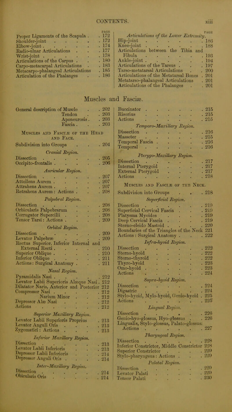 Xlll TAGE Proper Ligaments of the Scapula . .172 Shoulder-joint 172 Elbow-joint. . . . . .174 Radio-ulnar Articulations . . . 177 Wrist-ioint ...... 178 Articulations of the Carpus « . . 180 Carpo-metacarpal Articulations . .183 Metacarpo-phalangeal Articulations . 185 Articulation of the Phalanges . . 186 . .. page Articulations of the Lower Extremity. Hip-joint 18G Knee-joint 188 Articulations between the Tibia and Fibula 193 Ankle-joint ...... 194 Articulations of the Tarsus . . . 197 Tarso-metatarsal Articulations . . 200 Articulations of the Metatarsal Bones . 201 Metatarso-phalangeal Articulations . 201 Articulations of the Phalanges . . 201 Muscles and Fascite. General description of Muscle Tendon Aponeurosis. Fascia . . 202 . 203 . 203 . 203 Muscles and Fascia oe the Head and Face. Subdivision into Groups Cranial Region. Dissection .... Occipito-frontalis . Auricular Region. Dissection .... Attollens Aurem . Attrahens Aurem . Retrahens Aurem : Actions . . 204 . 205 . 206 . 207 . 207 . 207 . 208 Palpebral Region. Dissection .... Orbicularis Palpebrarum Corrugator Supercilii . Tensor Tarsi: Actions . . 208 . 208 . 208 . 209 Orbital Region. Dissection Levator Palpebrse Rectus Superior, Inferior Internal External Recti .... Superior Oblique .... Inferior Oblique .... Actions: Surgical Anatomy . . 209 . 209 and . 210 . 210 . 211 . 211 Nasal Region. Pyramidalis Nasi 212 Levator Labii Superioris Alseque Nasi. 212 Dilatator Naris. Anterior and Posterior 212 Compressor Nasi 212 Narium Minor . . . 212 Depressor Alse Nasi .... 212 Actions 212 Superior Maxillary Region. Levator Labii Superioris Proprius Levator Anguli Oris Zvgomatici: Actions . Inferior Maxillary Region. Dissection Levator Labii Inferioris Depressor Labii Inferioris Depressor Anguli Oris . Inter-Maxillary Region. Dissection ..... Obicularis Oris . 213 . 213 . 213 . 213 . 213 . 214 . 214 . 214 . 214 Buccinator . 215 Risorius ..... . 215 Actions . 215 Temporo-Maxillary Region. Dissection . 216 Masseter . 215 Temporal Fascia .... . 216 Temporal ..... . 216 Pterygo-Maxillary Region. Dissection ..... . 217 Internal Pterygoid . 217 External Pterygoid . 217 Actions ..... . 218 Muscles and Fascih: of the Neck. Subdivision into Groups . , . 218 Superficial Region. Dissection . 219 Superficial Cervical Fascia . . 219 Platysma Myoides . 219 Deep Cervical Fascia . . 219 Sterno-cleido Mastoid . . 220 Boundaries of the Triangles of the Neck 221 Actions : Surgical Anatomy . . 222 Infra-hyoid Region. Dissection . 222 Sterno-hyoid .... 222 Sterno-thyroid .... . 222 Thyro-kyoid .... . 223 Omo-hyoid . 223 Actions . 224 Supra-hyoid Region. Dissection . 224 Digastric . 224 Stylo-hyoid, Mylo-hyoid, Genio-hyoid . 225 Actions ..... . 225 Lingual Region. Dissection . 226 Genio-hyo-glossus, Ilyo-glossus . . 226 Lingualis, Stylo-glossus, Palato-glossus: Actions 227 Pharyngeal Region. Dissection 228 Inferior Constrictor, Middle Constrictor 228 Superior Constrictor Stylo-pharyngeus: Actions . Palatal Region. Dissection .... Levator Palati Tensor Palati . 229 . 229 . 229 . 229 . 230