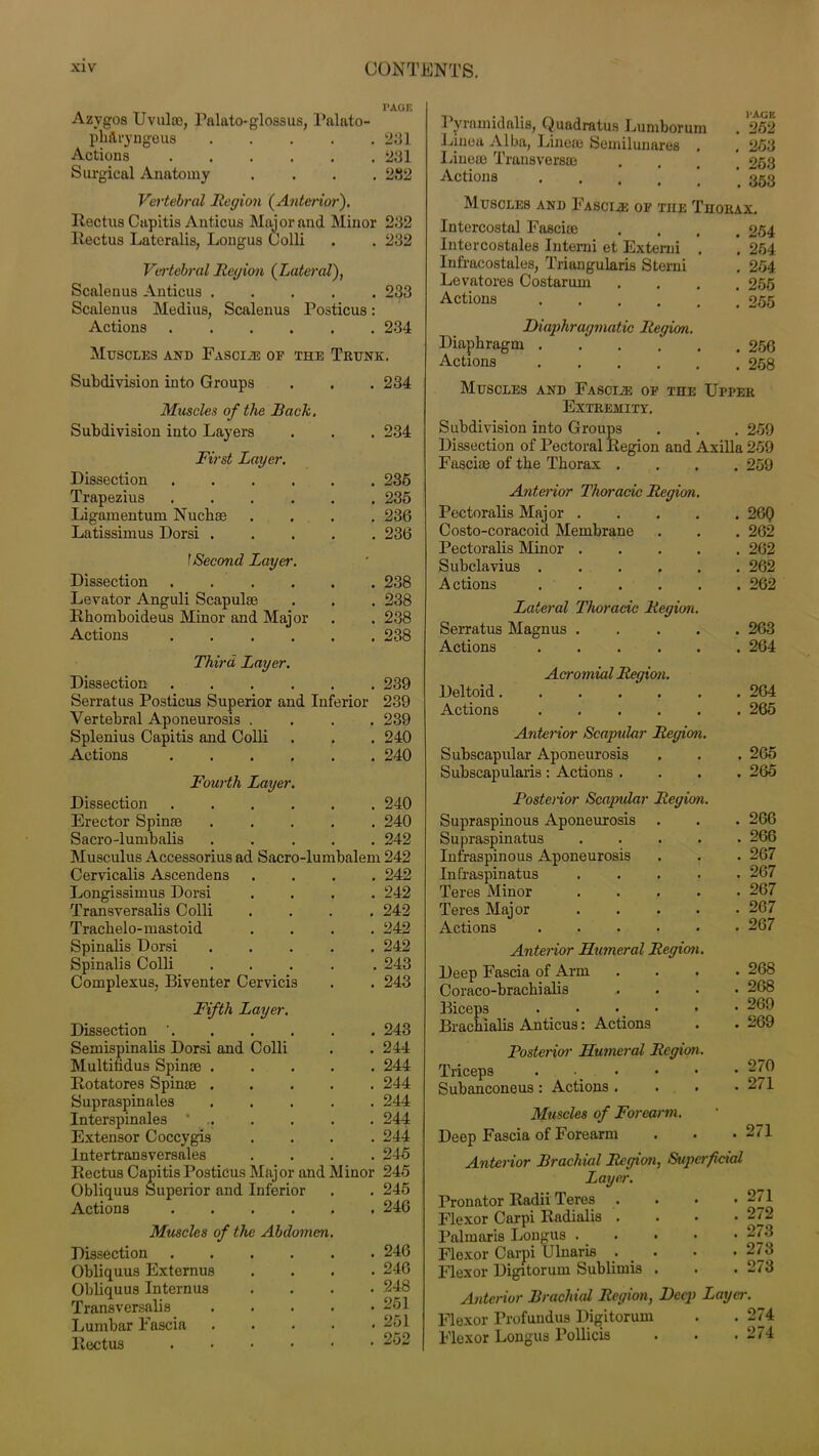 Azygos Uvula), Palato-glossus, Palato- phftryngeus 231 Actions 231 Surgical Anatomy .... 282 Vertebral Region (Anterior). Uectus Capitis Anticus Major and Minor 232 Rectus Lateralis, Longus Colli . . 232 Vertebral Region (Lateral), Scalenus Anticus 233 Scalenus Medius, Scalenus Posticus: Actions 234 Muscles and Fascia of the Trunk. Subdivision into Groups . . . 234 Muscles of the Back. Subdivision into Layers . . . 234 First Layer. Dissection 235 Trapezius 235 Ligamentum Nuch® .... 236 Latissimus Dorsi 236 f Second Layer. Dissection ...... 238 Levator Anguli Scapulae . . . 238 Rhomboideus Minor and Major . . 238 Actions 238 Third Layer. Dissection 239 Serratus Posticus Superior and Inferior 239 Vertebral Aponeurosis .... 239 Splenius Capitis and Colli . . . 240 Actions 240 Fourth Layer. Dissection 240 Erector Spinse 240 Sacro-lumbalis ..... 242 Musculus Accessorius ad Sacro-lumbalem 242 Cervicalis Ascendens .... 242 Longissimus Dorsi .... 242 Transversalis Colli .... 242 Tracbelo-mastoid .... 242 Spinalis Dorsi 242 Spinalis Colli ..... 243 Complexus, Biventer Cervicis . . 243 Fifth Layer. Dissection ' 243 Semispinalis Dorsi and Colli . . 244 Multitidus Spin® 244 Rotatores Spin® 244 Supraspinales ..... 244 Interspinales * . . . . 244 Extensor Coccygis .... 244 Intertransversales .... 245 Rectus Capitis Posticus Major and Minor 245 Obliquus Superior and Inferior . . 245 Actions 246 Muscles of the Abdomen. Dissection ...... 246 Obliquus Externus .... 246 Obliquus Internus .... 248 Transversalis ..... 251 Lumbar Fascia . . . . .251 Rectus 252 Pyramidalis, Quadratus Lumborum . 252 Ljnea Alba, Line® Semilunares . .253 Line® Transvers® . . ofi.q Actions 353 Muscles and Fascias of the Thorax. Intercostal Fasci® . 254 Intercostales Interni et Extend , . 254 lufracostales, Triangularis Sterni . 254 Levatores Costarum . 255 Actions . 255 Diaphragmatic Region. Diaphragm . 256 Actions . 258 Muscles and Fasciae of the Upper Extremity. Subdivision into Groups . 259 Dissection of Pectoral Region and Axilla 259 Fasci® of the Thorax . . 259 Anterior Thoracic Region. Pectoralis Major .... . 26Q Costo-coracoid Membrane . 262 Pectoralis Minor .... . 262 Subclavius . 262 A ctious . 262 Lateral Thoracic Region. Serratus Magnus .... . 263 Actions . 264 Acromial Region. Deltoid . 264 Actions . 265 Anterior Scapular Region. Subscapular Aponeurosis . 265 Subscapularis : Actions . . 265 Posterior Scapular Region. Supraspinous Aponeurosis . 266 Supraspinatus .... . 266 Infraspinous Aponeurosis . 267 Infraspinatus .... Teres Minor .... . 267 . 267 Teres Major .... . 267 Actions ..... . 267 Anterior Humeral Region. Deep Fascia of Arm . 268 Coraco-brachialis . 268 Biceps . • • . 269 Brachialis Anticus: Actions . 269 Posterior Humeral Region. Triceps . • _ . 270 Subanconeus : Actions . . 271 Muscles of Forearm. Deep Fascia of Forearm . 271 Anterior Brachial Region, Superficial Layer. Pronator Radii Teres .... 271 Flexor Carpi Radialis .... 272 Palmaris Longus ..... 273 Flexor Carpi Ulnaris . . . • 273 Flexor Digitorum Sublimis . . . 273 Anterior Brachial Region, Deep Layer. Flexor Profundus Digitorum . . 274 Flexor Longus Pollicis . • .274