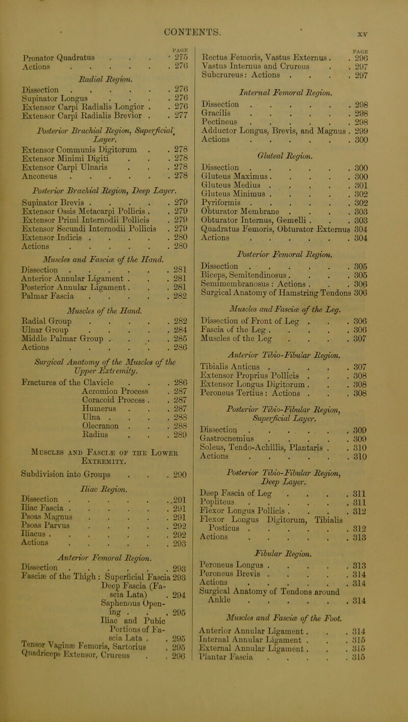 xv Pronator Quadratus Actions . Radial Region. Dissection . Supinator Longus Extensor Carpi Iiadialis Longior . Extensor Carpi Radialis Brevior . VA015 • 275 . 270 . 270 . 270 . 270 . 277 Posterior Brachial Region, Superficial' Layer. Extensor Communis Digitorum . . 278 Extensor Minimi Digiti . . . 278 Extensor Carpi Ulnaris . . .278 Anconeus . . . . . .278 Posterior Brachial Region, Deep Layer. Supinator Brevis . . . . .279 Extensor Ossis Metacarpi Pollicis . . 279 Extensor Primi Intemodii Pollicis . 279 Extensor Secundi Intemodii Pollicis . 279 Extensor Indicis 280 Actions ...... 280 Muscles and Fascia of the Hand. Dissection Anterior Annular Ligament . Posterior Annular Ligament. Palmar Fascia .... 281 281 281 282 Muscles of the Hand. Radial Group Ulnar Group Middle Palmar Group . Actions .... 282 284 285 280 Surgical Anatomy of the Muscles of the TJpper Fxtremity. Fractures of the Clavicle . 286 Acromion Process . 287 Coracoid Process . . 287 Humerus . 287 Ulna . . 288 Olecranon . . 288 Radius . 289 Muscles and Fascia oe the Lower Extremity. Subdivision into Groups . 290 Iliac Region. Dissection ..291 Iliac Fascia ..... . 291 Psoas Magnus .... . 291 Psoas Parvus .... . 292 Iliacus ...... . 292 Actions . 293 Anterior Femoral Region. Dissection 293 Fasciae of the Thigh : Superficial Fascia 293 Deep Fascia (Fa- scia Lata) . 294 Saphenous Open- ing . . . 295 Iliac and Pubic Portions of Fa- scia Lata . . 295 Tensor Vaginae Fomoris, Sartorius . 295 Quadriceps Extensor, Crureus . . 290 Rectus Fomoris, Vastus Externus . . 290 Vastus Intern us and Crureus . . 297 Subcrureus: Actions .... 297 Internal Femoral Region. Dissection 298 Gracilis 298 Pectineus 298 Adductor Longus, Brevis, and Magnus . 299 Actions 300 Gluteal Region. Dissection 300 Gluteus Maximus 300 Gluteus Medius 301 Gluteus Minimus ..... 302 Pyriformis 302 Obturator Membrane .... 303 Obturator Internus, Gemelli . . . 303 Quadratus Femoris, Obturator Externus 304 Actions 304 Posterior Femoral Region. Dissection 305 Biceps, Semitendinosus.... 305 Semimembranosus : Actions . . . 306 Surgical Anatomy of Hamstring Tendons 306 Muscles and Fascia of the Leg. Dissection of Front of Leg . . . 306 Fascia of the Leg ..... 306 Muscles of the Leg .... 307 Anterior Tibio-Fibular Region. Tibialis Anticus 307 Extensor Proprius Pollicis . . . 308 Extensor Longus Digitorum . . . 308 Peroneus Tertius : Actions . . . 308 Posterior Tibio-Fibular Region, Superficial Layer. Dissection 309 Gastrocnemius 309 Soleus, Tendo-Achillis, Plantaris . .310 Actions 310 Posterior Tibio-Fibidar Region, Deep Layer. Deep Fascia of Leg . . . .311 Popliteus 311 Flexor Longus Pollicis .... 312 Flexor Longus Digitorum, Tibialis Posticus 312 Actions 313 Fibular Region. Peroneus Longus 313 Peroneus Brevis 314 Actions 314 Surgical Anatomy of Tendons around Ankle 314 Muscles and Fascia: of the Foot. Anterior Annular Ligament. . . 314 Internal Annular Ligament . . .315 External Annular Ligament. . . 315 Plantar Fascia ..... 315