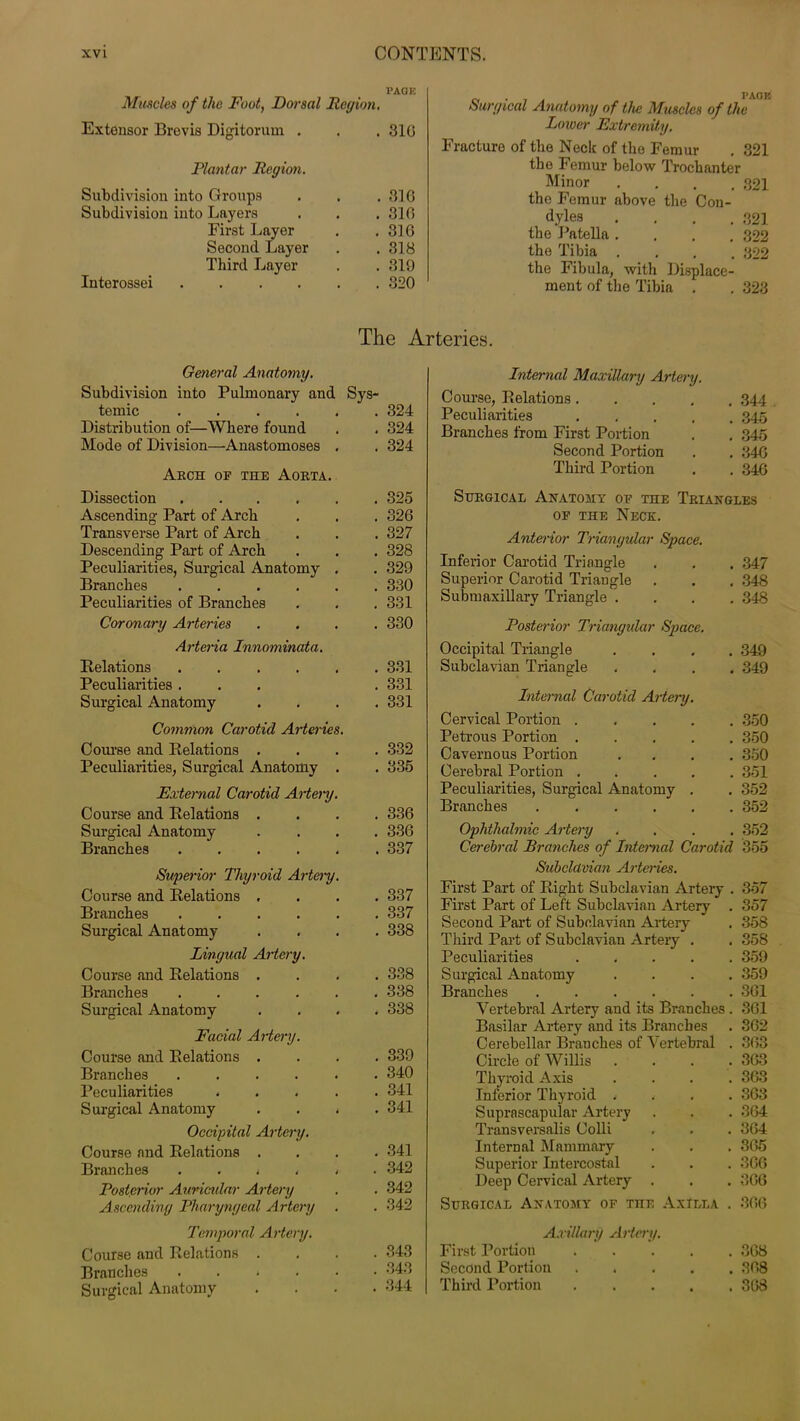 Muncies of the Foot, Dorsal Region. PAGE Extensor Brevis Digitorum . . 316 Plantar Region. Subdivision into Groups . 316 Subdivision into Layers . 316 First Layer . 316 Second Layer . 318 Third Layer . 319 Interossei . 320 The A General Anatomy. Subdivision into Pulmonary and Sys- temic . 324 Distribution of—Where found . 324 Mode of Division—Anastomoses . . 324 Arch op the Aorta. Dissection . 325 Ascending Part of Arch . 326 Transverse Part of Arch . 327 Descending Part of Arch . 328 Peculiarities, Surgical Anatomy . . 329 Branches ..... . 330 Peculiarities of Branches . 331 Coronary Arteries . 330 Arteria Innominata. Relations ..... . 331 Peculiarities . . 331 Surgical Anatomy . 331 Common Carotid Arteries. Course and Relations . . 332 Peculiarities, Surgical Anatomy . . 335 External Carotid Artery. Course and Relations . . 336 Surgical Anatomy . 336 Branches . 337 Superior Thyroid Artery. Course and Relations . . 337 Branches . 337 Surgical Anatomy . 338 Lingual Artery. Course and Relations . . 338 Branches . 338 Surgical Anatomy . 338 Facial Artery. Course and Relations . . 339 Branches . 340 Peculiarities .... . 341 Surgical Anatomy . . < . 341 Occipital Artery. Course and Relations . . 341 Branches ..... . 342 Posterior Auricular Artery . 342 Ascending Pharyngeal Artery . 342 Temporal Artery. Course and Relations . . 343 Branches . 343 Surgical Anatomy . 344 PAGE surgical Anatomy of the Muscles of the Lower Extremity. Fracture of the Neck of the Femur . 321 the Femur below Trochanter Minor .... 321 the Femur above the Con- dyles .... 321 the 1 ’ate 11a .... 322 the Tibia .... 322 the Fibula, with Displace- ment of the Tibia . . 323 Internal Maxillary Artery Course, Relations. Peculiarities Branches from First Portion Second Portion Third Portion 344 345 345 34G 346 Surgical Anatomy of the Triangles op the Neck. Anterior Triangular Space. Inferior Carotid Triangle . . . 347 Superior Carotid Triangle . . . 348 Submaxillary Triangle .... 348 Posterior Triangular Space. Occipital Triangle .... 349 Subclavian Triangle .... 349 Internal Carotid Artery. Cervical Portion 350 Petrous Portion 350 Cavernous Portion .... 350 Cerebral Portion 351 Peculiarities, Surgical Anatomy . . 352 Branches 352 Ophthalmic Artery , 352 Cerebral Branches of Internal Carotid 355 Subclavian Arteries. First Part of Right Subclavian Artery . 357 First Part of Left Subclavian Artery . 357 Second Part of Subclavian Artery . 358 Third Part of Subclavian Artery . , 358 Peculiarities 359 Surgical Anatomy .... 359 Branches ...... 361 Vertebral Artery and its Branches . 361 Basilar Artery and its Branches . 362 Cerebellar Brauches of Vertebral . 363 Circle of Willis .... 363 Thyroid Axis . . . . 368 Inferior Thyroid . . . . 363 Suprascapular Artery . . . 364 Transversalis Colli . . . 364 Internal Mammary . . . 365 Superior Intercostal . . . 366 Deep Cervical Artery . . . 366 Surgical Anatomy of ran Axilla Axillary Artery. First Portion Second Portion Third Portion 366 368 368 368