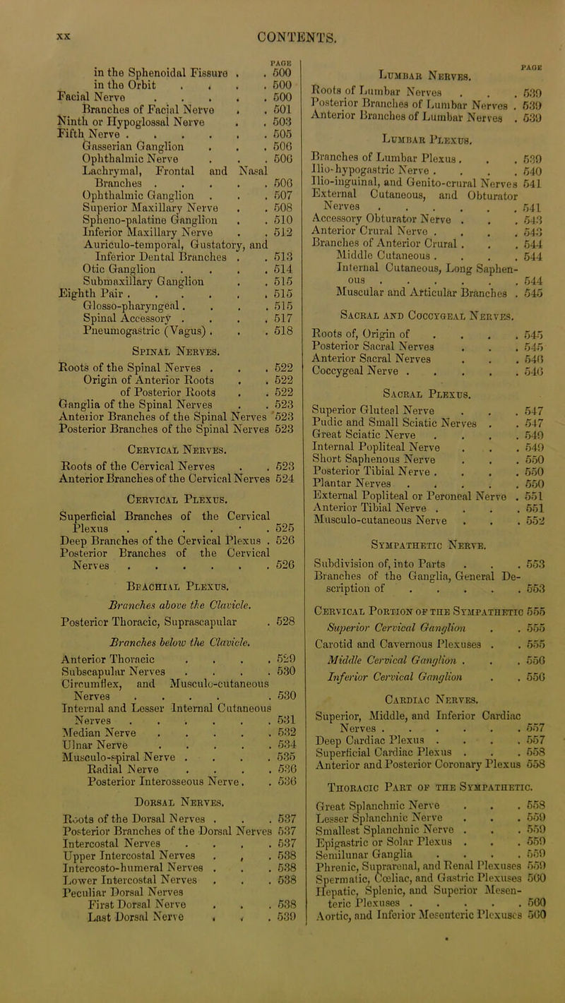 PAGE in the Sphenoidal Fissure . . 500 in the Orbit .... 500 Facial Nerve 500 Branches of Facial Nervo . . 501 Ninth or Hypoglossal Nerve . . 503 Fifth Nerve 505 Gasserian Ganglion . . . 500 Ophthalmic Nerve . . . 500 Lachrymal, Frontal and Nasal Branches 500 Ophthalmic Ganglion . . . 507 Superior Maxillary Nerve . . 508 Spheno-palatine Ganglion . . 510 Inferior Maxillary Nerve . . 512 Auriculo-temporal, Gustatory, and Inferior Dental Branches . . 513 Otic Ganglion .... 514 Submaxillary Ganglion . .515 Eighth Pair 515 Glosso-pharyngeal. . . . 515 Spinal Accessory . . . .517 Pneumogastric (Vagus) . . . 518 Spinal Nerves. Boots of the Spinal Nerves . . . 522 Origin of Anterior Boots . . 522 of Posterior Boots . . 522 Ganglia of the Spinal Nerves . . 523 Anteiior Branches of the Spinal Nerves 523 Posterior Branches of the Spinal Nerves 523 Cervical Nerves. Boots of the Cervical Nerves . . 523 Anterior Branches of the Cervical Nerves 524 Cervical Plexus. Superficial Branches of the Cervical Plexus ....'. 525 Deep Branches of the Cervical Plexus . 526 Posterior Branches of the Cervical Nerves 526 Brachial Plexus. Branches above the Clavicle. Posterior Thoracic, Suprascapular . 528 Branches below the Clavicle. Anterior Thoracic .... 529 Subscapular Nerves .... 530 Circumflex, and Musculo-cutaneous Nerves .... . 530 Internal and Lesser Internal Cutaneous Nerves 531 Median Nerve ..... 532 Ulnar Nerve 534 Musculo-spiral Nerve .... 535 Badial Nerve .... 536 Posterior Interosseous Nerve. . 536 Dorsal Nerves. Boots of the Dorsal Nerves . . . 537 Posterior Branches of the Dorsal Nerves 537 Intercostal Nerves .... 637 Upper Intercostal Nerves . , . 538 Intercosto-humeral Nerves . . . 638 Lower Intercostal Nerves . . . 538 Peculiar Dorsal Nerves First Dorsal Nerve . . . 538 Last Dorsal Nerve . , . 539 Lumbar Nerves. Bools of Lumbar Nerves . . . 639 Posterior Branches of Lumbar Nerves . 539 Anterior Branches of Lumbar Nerves . 539 Lumbar Plexus. Branches of Lumbar Plexus . . . 539 Uio- hypogastric Nerve . . . .640 Ilio-inguinal, and Genito-crural Nerves 541 External Cutaneous, and Obturator Nerves 641 Accessory Obturator Nerve . . . 543 Anterior Crural Nervo .... 543 Branches of Anterior Crural . . . 544 Middle Cutaneous .... 544 Internal Cutaneous, Long Saphen- ous 544 Muscular and Articular Branches . 545 Sacral and Coccygeal Nerves. Boots of, Origin of ... 545 Posterior Sacral Nerves . . . 545 Anterior Sacral Nerves . . . 546 Coccygeal Nerve 546 Sacral Plexus. Superior Gluteal Nerve . . . 547 Pudic and Small Sciatic Nerves . . 547 Great Sciatic Nerve .... 549 Internal Popliteal Nerve . . . 549 Short Saphenous Nerve . . . 550 Posterior Tibial Nerve . . . .550 Plantar Nerves 550 External Popliteal or Peroneal Nervo . 551 Anterior Tibial Nerve .... 551 Musculo-cutaneous Nerve . . . 552 Sympathetic Nerve. Subdivision of, into Parts . . . 553 Branches of the Ganglia, General De- scription of 563 Cervical Portion of the Sympathetic 555 Superior Cervical Ganglion . . 555 Carotid and Cavernous Plexuses . . 555 Middle Cervical Ganglion . . , 556 Inferior Cervical Ganglion . . 556 Cardiac Nerves. Superior, Middle, and Inferior Cardiac Nerves 557 Deep Cardiac Plexus .... 557 Superficial Cardiac Plexus . . . 658 Anterior and Posterior Coronary Plexus 558 Thoracic Part of the Sympathetic. Great Splanchnic Nerve Lesser Splanchnic Nerve Smallest Splanchnic Nerve . Epigastric or Solar Plexus . Semilunar Ganglia Phrenic, Suprarenal, and Benal Plexuses Spermatic, Cceliac, and Gastric Plexuses Hepatic, Splenic, and Superior Mesen- teric Plexuses Aortic, and Inferior Mesenteric Plexuses 558 559 559 559 669 559 560 560 560