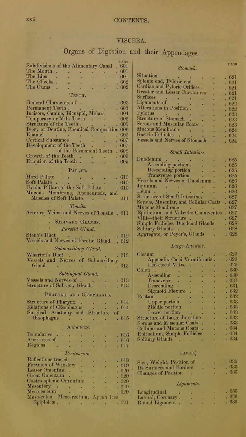 VISCERA. Organs of Digestion and their Appendages. PAOI? Subdivisions of the Alimentary Canal . 601 The Mouth 601 The Lips 601 The Cheeks 602 The Gums 602 Teetet. General Characters of . , . . 603 Permanent Teeth 603 Incisors, Canine, Bicuspid, Molars . 604 Temporary or Milk Teeth . . . 605 Structure of the Teeth .... 605 Ivory or Dentine, Chemical Composition 606 Enamel 606 Cortical Substance .... 607 Development of the Teeth . . . 607 of the Permanent Teeth . 608 Growth of the Teeth .... 609 Eruption of the Teeth .... 609 Palate. Hard Palate .... Soft Palate Uvula, Pillars of the Soft Palate . Mucous Membrane, Aponeurosis, and Muscles of Soft Palate •> • Tonsils. Arteries, Veins, and Nerves of Tonsils ’ * » u . Salivary Glands. Parotid Gland. Steno’s Duct .... Vessels and Nerves of Parotid Gland Submaxillary Gland. Wharton’s Duct .... Vessels and Nerves of Submaxillary Gland Sublingual Gland. Vessels and Nerves of . Structure of Salivary Glands Pharynx and (Esophagus, Structure of Pharynx .... Relations of (Esophagus Surgical Anatomy and Structure of CIO 610 610 611 611 612 612 613 613 O J O 613 Abdomen. (Esophagus Boundaries . Apertures of Regions Peritoneum. Reflections traced Foramen of Winslow , Lesser Omentum . Great Omentum . Gastro-splenic Omentum Mesentery , Meso-caecum Meso-colon, Meso-rectum, Epiploic®, . , 614 614 615 Vppen ices 616 616 617 618 619 620 620 620 (520 620 621 Stomach. Situation .... Splenic end, Pyloric end Cardiac and Pyloric Orifices . Greater and Lesser Curvatures Surfaces .... Ligaments of Alterations in Position . Pylorus .... Structure of Stomach . Serous and Muscular Coats . Mucous Membrane Gastric Follicles . Vessels and Nerves of Stomach Small Intestines. Duodenum Ascending portion . Descending portion Transverse portion Vessels and NeTves of Duodenum . Jejunum . . . Ileum ...... Structure of Small Intestines Serous, Muscular, and Cellular Coats Mucous Membrane Epithelium and Valvuhe Conniventes Villi—their Structure . Simple Follicles, Duodenal Glands Solitary Glands. .... Aggregate, or Peyer’s, Glands Large Intestine. Caecum .... Appendix Cfeci Vermiformis Ileo-coecal Valve Colon . Ascending Transverse Descending . Sigmoid Flexure Rectum Upper portion Middle portion Lower portion Structure of Large Intestine Serous and Muscular Coats Cellular and Mucous Coats Epithelium, Simple Follicles Solitary Glands Liver.] Size, Weight, Position of Its Surfaces and Borders Changes of Position Ligaments. Longitudinal Lateral, Coronary . Round Ligament . 3’AG 11 . G21 . 621 . 621 . 621 . 621 . 622 . 622 . 623 . 623 . 623 . 624 . 624 . 624 . 625 . 625 . 625 . 625 . 626 . 626 . 626 . 627 . 627 . 627 . 627 . 627 . 628 . 628 . 628 . 629 . 629 . 629 . 630 . 630 . 631 . 631 . 632 . 632 . 633 . 633 . 633 . 633 . 633 . 634 . 634 . 634 635 6535 635 635 636 636