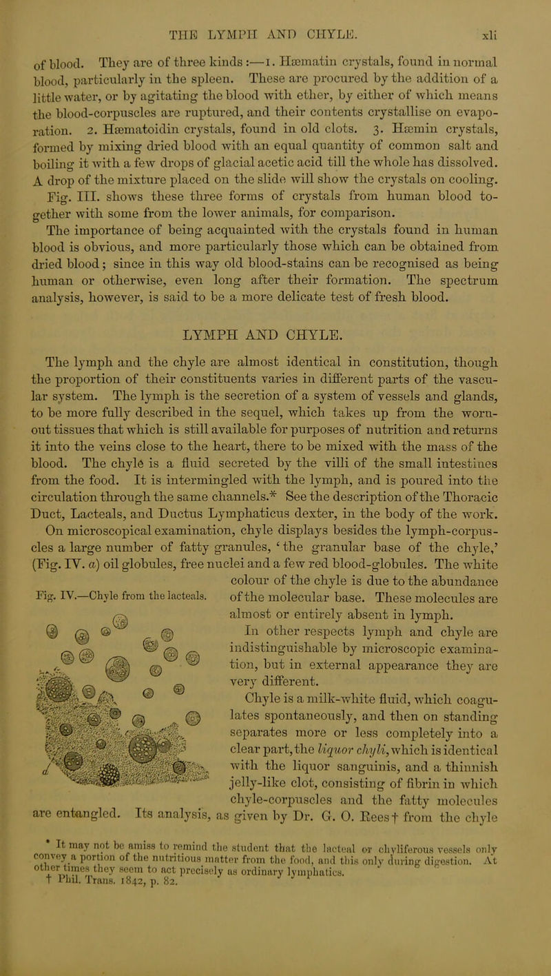 of blood. They are of three kinds :—i. Hsematin crystals, found in normal blood, particularly in the spleen. These are procured by the addition of a little water, or by agitating- the blood with ether, by either of which means the blood-corpuscles are ruptured, and their contents crystallise on evapo- ration. 2. Haematoidin crystals, found in old clots. 3. Haemin crystals, formed by mixing dried blood with an equal quantity of common salt and boiling it with a few drops of glacial acetic acid till the whole has dissolved. A drop of the mixture placed on the slide will show the crystals on cooling. Fig. III. shows these three forms of crystals from human blood to- gether with some from the lower animals, for comparison. The importance of being acquainted with the crystals found in human blood is obvious, and more particularly those which can be obtained from dried blood; since in this way old blood-stains can be recognised as being human or otherwise, even long after their formation. The spectrum analysis, however, is said to be a more delicate test of fresh blood. LYMPH AND CHlrLE. Fig. IY.—Chyle from the lacteals. The lymph and the chyle are almost identical in constitution, though the proportion of their constituents varies in different parts of the vascu- lar system. The lymph is the secretion of a system of vessels and glands, to be more fully described in the sequel, which takes up from the worn- out tissues that which is still available for purposes of nutrition and returns it into the veins close to the heart, there to be mixed with the mass of the blood. The chyle is a fluid secreted by the villi of the small intestines from the food. It is intermingled with the lymph, and is poured into the circulation through the same channels.* See the description of the Thoracic Duct, Lacteals, and Ductus Lymphaticus dexter, in the body of the work. On microscopical examination, chyle displays besides the lympli-corpus- cles a large number of fatty granules, £ the granular base of the chyle,’ (Fig. IY. a) oil globules, free nuclei and a few red blood-globules. The white colour of the chyle is due to the abundance of the molecular base. These molecules are almost or entirely absent in lymph. In other respects lymph and chyle are indistinguishable by microscopic examina- tion, but in external appearance they are very different. Chyle is a milk-white fluid, which coagu- lates spontaneously, and then on standing- separates more or less completely into a clear part, the liquor chyli, which is identical with the liquor sanguinis, and a thinnisli jelly-like clot, consisting' of fibrin in which chyle-corpuscles and the fatty molecules are entangled. Its analysis, as given by Dr. G. 0. Reesf from the chyle It may not be amiss to remind the student that the lacteal or chvliferous vessels only convey a portion of the nutritious matter from the food, and this only during digestion. At other times they seem to act precisely as ordinary lymphatics, t Phil. Trans. 1842, p. 82.
