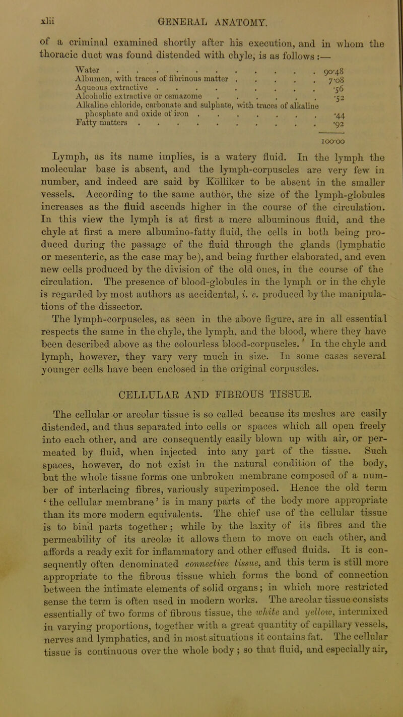 of a criminal examined shortly after liis execution, and in whom the thoracic duct was found distended with chyle, is as follows :— Water 90-48 Albumen, with traces of fibrinous matter 7-08 Aqueous extractive -56 Alcoholic extractive or osmazome . . . . . . *C2 Alkaline chloride, carbonate and sulphate, with traces of alkaline phosphate and oxide of iron >44 Fatty matters >92 IOO'OO Lymph, as its name implies, is a watery fluid. In the lymph the molecular base is absent, and the lympli-corpuscles are very few in number, and indeed are said by Kolliker to be absent in the smaller vessels. According to the same author, the size of the lymph-globules increases as the fluid ascends higher in the course of the circulation. In this view the lymph is at first a mere albuminous fluid, and the chyle at first a mere albumino-fatty fluid, the cells in both being pro- duced during the passage of the fluid through the glands (lymphatic or mesenteric, as the case may be), and being further elaborated, and even new cells produced by the division of the old ones, in the course of the circulation. The presence of blood-globules in the lymph or in the chyle is regarded by most authors as accidental, i. e. produced by the manipula- tions of the dissector. The lymph-corpuscles, as seen in the above figure, are in all essential respects the same in the chyle, the lymph, and the blood, where they have been described above as the colourless blood-corpuscles. ‘ In the chyle and lymph, however, they vary very much in size. In some cases several younger cells have been enclosed in the original corpuscles. CELLULAR AND FIBROUS TISSUE. The cellular or areolar tissue is so called because its meshes are easily distended, and thus separated into cells or spaces which all open freely into each other, and are consequently easily blown up with air, or per- meated by fluid, when injected into an}r part of the tissue. Such spaces, however, do not exist in the natural condition of the body, but the whole tissue forms one unbroken membrane composed of a num- ber of interlacing fibres, variously superimposed. Hence the old term ‘ the cellular membrane5 is in many parts of the body more appropriate than its more modern equivalents. The chief use of the cellular tissue is to bind parts together; while by the laxity of its fibres and the permeability of its areolae it allows them to move on each other, and affords a ready exit for inflammatory and other effused fluids. It is con- sequently often denominated connective tissue, and this term is still more appropriate to the fibrous tissue which forms the bond of connection between the intimate elements of solid organs; in which more restricted sense the term is often used in modern works. The areolar tissue consists essentially of two forms of fibrous tissue, the white and yellow, intermixed in varying proportions, together with a great quantity of capillary vessels, nerves and lymphatics, and in most situations it contains fat. The cellular tissue is continuous over the whole body ; so that fluid, and especially air,