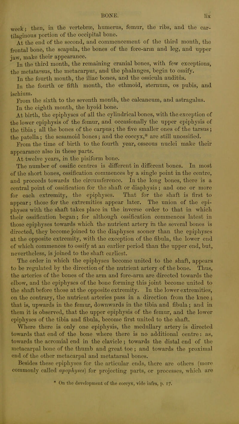 week; then, in the vertebrae, humerus, femur, the ribs, and the car- tilaginous portion of the occipital bone. At the end of the second, and commencement of the third month, the frontal bone, the scapula, the bones of the fore-arm and leg, and upper jaw, make their appearance. In the third month, the remaining cranial bones, with few exceptions, the metatarsus, the metacarpus, and the phalanges, begin to ossify. In the fourth month, the iliac bones, and the ossicula auditus. In the fourth or fifth month, the ethmoid, sternum, os pubis, and ischium. From the sixth to the seventh month, the calcaneum, and astragalus. In the eighth month, the hyoid bone. At birth, the epiphyses of all the cylindrical bones, with the exception of the lower epiphysis of the femur, and occasionally the upper epiphysis of the tibia; all the bones of the carpus ; the five smaller ones of the tarsus; the patella; the sesamoid bones; and the coccyx,* are still unossified. From the time of birth to the fourth year, osseous nuclei make their appearance also in these parts. At twelve years, in the pisiform bone. The number of ossific centres is different in different bones. In most of the short bones, ossification commences by a single point in the centre, and proceeds towards the circumference. In the long bones, there is a central point of ossification for the shaft or diaphysis ; and one or more for each extremity, the epiphyses. That for the shaft is first to appear; those for the extremities appear later. The union of the epi- physes with the shaft takes place in the inverse order to that in which their ossification began; for although ossification commences latest in those epiphyses towards which the nutrient artery in the several bones is directed, they become joined to the diaphyses sooner than the epiphyses at the opposite extremity, with the exception of the fibula, the lower end of which commences to ossify at an earlier period than the upper end, but, nevertheless, is joined to the shaft earliest. The order in which the epiphyses become united to the shaft, appears to be regulated by the direction of the nutrient artery of the bone. Thus, the arteries of the bones of the arm and fore-arm are directed towards the elbow, and the epiphyses of the bone forming this joint become united to the shaft before those at the opposite extremity. In the lower extremities, on the contrary, the nutrient arteries pass in a direction from the knee ; that is, upwards in the femur, downwards in the tibia and fibula; and in them it is observed, that the upper epiphysis of the femur, and the lower epiphyses of the tibia and fibula, become first united to the shaft. Where there is only one epiphysis, the medullary artery is directed toAvards that end of the bone Avliere there is no additional centre: as, toAvards the acromial end in the clavicle; towards the distal end of the metacarpal bone of the thumb and great toe ; and towards the proximal end of the other metacarpal and metatarsal bones. Besides these epiphyses for the articular ends, there are others (more commonly called apophyses) for projecting parts, or processes, which are * On the development of the coccyx, vide infra, p. 17.