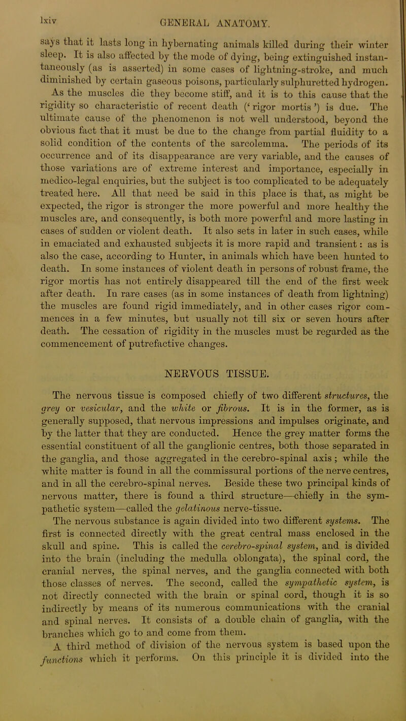 says that it lasts long in hy be mating animals killed during their winter sleep. It is also affected by the mode of dying, being extinguished instan- taneously (as is asserted) in some cases of lightning-stroke, and much diminished by certain gaseous poisons, particularly sulphuretted hydrogen. As the muscles die they become stiff, and it is to this cause that the rigidity so characteristic of recent death (‘ rigor mortis ’) is due. The ultimate cause of the phenomenon is not well understood, beyond the obvious fact that it must be due to the change from partial fluidity to a solid condition of the contents of the sarcolemma. The periods of its occurrence and of its disappearance are very variable, and the causes of those variations are of extreme interest and importance, especially in medico-legal enquiries, but the subject is too complicated to be adequately treated here. All that need be said in this place is that, as might be expected, the rigor is stronger the more powerful and more healthy the muscles are, and consequently, is both more powerful and more lasting in cases of sudden or violent death. It also sets in later in such cases, while in emaciated and exhausted subjects it is more rapid and transient: as is also the case, according to Hunter, in animals which have been hunted to death. In some instances of violent death in persons of robust frame, the rigor mortis has not entirely disappeared till the end of the first week after death. In rare cases (as in some instances of death from lightning) the muscles are found rigid immediately, and in other cases rigor com- mences in a few minutes, but usually not till six or seven hours after death. The cessation of rigidity in the muscles must be regarded as the commencement of putrefactive changes. NERVOUS TISSUE. The nervous tissue is composed chiefly of two different structures, the grey or vesicular, and the white or fibrous. It is in the former, as is generally supposed, that nervous impressions and impulses originate, and by the latter that they are conducted. Hence the grey matter forms the essential constituent of all the ganglionic centres, both those separated in the ganglia, and those aggregated in the cerebro-spinal axis ; while the white matter is found in all the commissural portions of the nerve centres, and in all the cerebro-spinal nerves. Beside these two principal kinds of nervous matter, there is found a third structure—chiefly in the sym- pathetic system—called the gelatinous nerve-tissue. The nervous substance is again divided into two different systems. The first is connected directly with the great central mass enclosed in the skull and spine. This is called the cerebro-spinal system, and is divided into the brain (including the medulla oblongata), the spinal cord, the cranial nerves, the spinal nerves, and the ganglia connected with both those classes of nerves. The second, called the sympathetic system, is not directly connected with the brain or spinal cord, though it is so indirectly by means of its numerous communications with the cranial and spinal nerves. It consists of a double chain of ganglia, with the branches which go to and come from them. A third method of division of the nervous system is based upon the functions which it performs. On this principle it is divided into the