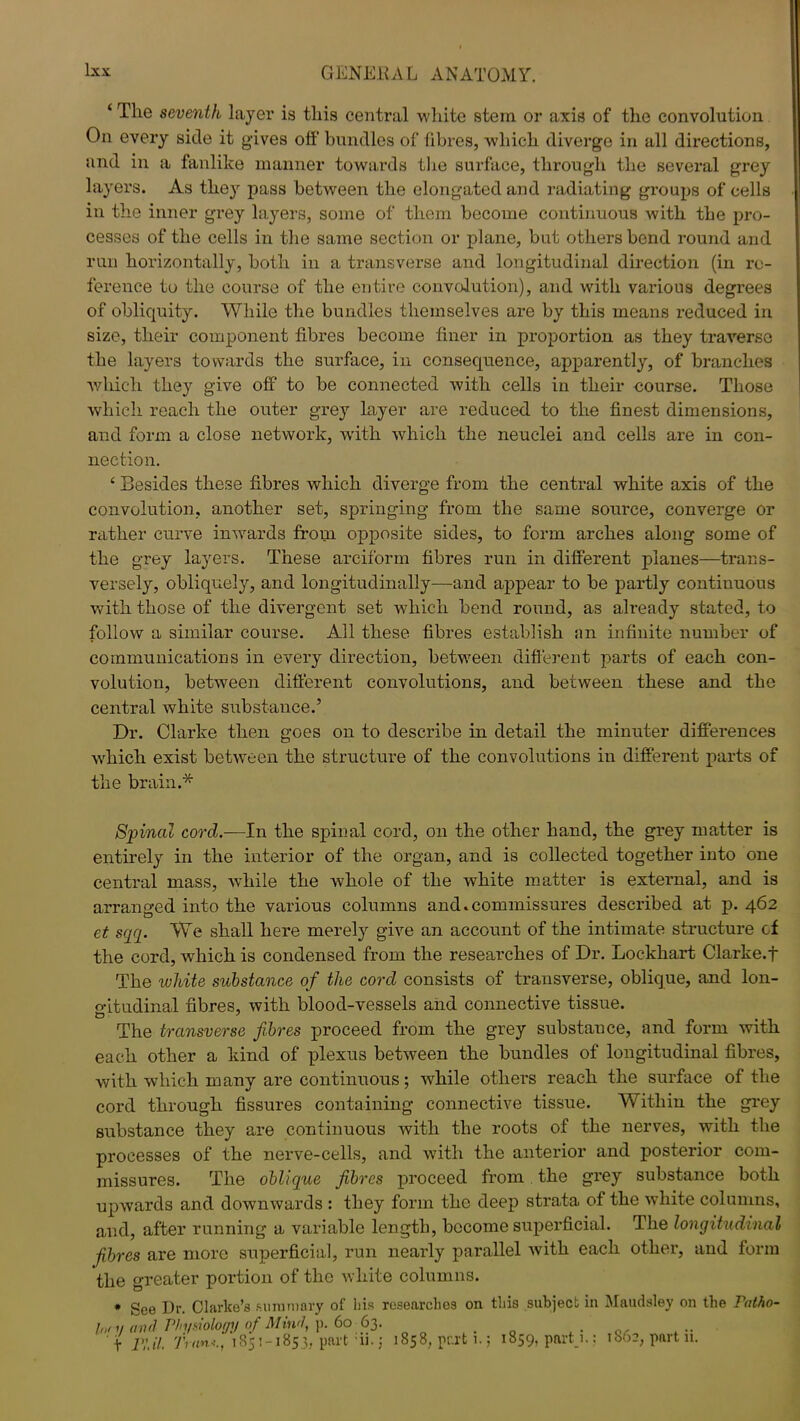 ‘ The seventh layer is this central white stem or axis of the convolution On every side it gives off bundles of fibres, which diverge in all directions, and in a fanlike manner towards the surface, through the several grey layers. As they pass between the elongated and radiating groups of cells in the inner grey layers, some of them become continuous with the pro- cesses of the cells in the same section or plane, but others bend round and run horizontally, both in a transverse and longitudinal direction (in re- ference to the course of the entire convolution), and with various degrees of obliquity. While the bundles themselves are by this means reduced in size, their component fibres become finer in proportion as they traverse the layers towards the surface, in consequence, apparently, of branches which they give off to be connected with cells in their course. Those which reach the outer grey layer are reduced to the finest dimensions, and form a close network, with which the neuclei and cells are in con- nection. ‘ Besides these fibres which diverge from the central white axis of the convolution, another set, springing from the same source, converge or rather curve inwards from opposite sides, to form arches along some of the grey layers. These arciform fibres run in different planes—trans- versely, obliquely, and longitudinally—and appear to be partly continuous with those of the divergent set which bend round, as already stated, to follow a similar course. All these fibres establish an infinite number of communications in every direction, between different parts of each con- volution, between different convolutions, and between these and the central white substance.’ Dr. Clarke then goes on to describe in detail the minuter differences which exist between the structure of the convolutions in different parts of the brain.* Spinal cord.—In the spinal cord, on the other hand, the grey matter is entirely in the interior of the organ, and is collected together into one central mass, while the whole of the white matter is external, and is arranged into the various columns and.commissures described at p. 462 et sqq. We shall here merely give an account of the intimate structure cf the cord, which is condensed from the researches of Dr. Lockhart Clarke, f The white substance of the corcl consists of transverse, oblique, and lon- o-itudinal fibres, with blood-vessels and connective tissue. The transverse fibres proceed from the grey substance, and form with each other a kind of plexus between the bundles of longitudinal fibres, with which many are continuous; while others reach the surface of the cord through fissures containing connective tissue. Within the grey substance they are continuous with the roots of the nerves, with the processes of the nerve-cells, and with the anterior and posterior com- missures. The oblique fibres proceed from the grey substance both upwards and downwards : they form the deep strata of the white columns, and, after running a variable length, become superficial. The longitudinal fibres are more superficial, run nearly parallel with each other, and form the greater portion of the white columns. * See Dr. Clarke’s summary of his researches on this subject in Maudsley on the Fatho- Int y and Pln/siolof/y of Mind, p. 60- 63. t nil. Tran*., 1851-1853, part 11. j 1858, part i. j 1859, part 1.,- 1802, part n.