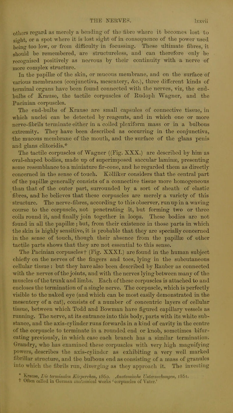 others regard as merely a bending of the libre where it becomes lost to sio-ht, or a spot where it is lost sight of in consequence of the power used being too low, or from difficulty in focussing. These ultimate fibres, it should be remembered, are structureless, and can therefore only be recognised positively as nervous by their continuity with a nerve of more complex structure. In the papillae of the skin, or mucous membrane, and on the surface of various membranes (conjunctiva, mesentery, &c.), three different kinds of terminal organs have been found connected with the nerves, viz, the end- bulbs of Krause, the tactile corpuscles of Rudoph Wagner, and the Pacinian corpuscles. The end-bulbs of Krause are small capsules of connective tissue, in which nuclei can be detected by reagents, and in which one or more nerve-fibrils terminate either in a coiled plexiform mass or in a bulbous extremity. They have been described as occurring in the conjunctiva, the mucous membrane of the mouth, and the surface of the glans penis and glans clitoridis.* The tactile corpuscles of Wagner ((Fig. XXX.) are described by him as oval-shaped bodies, made up of superimposed saccular laminse, presenting some resemblance to a miniature fir-cone, and he regarded them as directly concerned in the sense of touch. Kolliker considers that the central part of the papillae generally consists of a connective tissue more homogeneous than that of the outer part, surrounded by a sort of sheath of elastic fibres, and he believes that these corpuscles are merely a variety of this structure. The nerve-fibres, according to this observer, runup in a waving course to the corpuscle, not penetrating it, but forming two or three coils round it, and finally join together in loops. These bodies are not found in all the papillae ; but, from their existence in those parts in which the skin is highly sensitive, it is probable that they are specially concerned in the sense of touch, though their absence from the papillae of other tactile parts shows that they are not essential to this sense. The Pacinian corpuscles f (Fig. XXXI.) are found in the human subject chiefly on the nerves of the fingers and toes, lying in the subcutaneous cellular tissue : but they have also been described by Rauber as connected with the nerves of the joints, and with the nerves lying between many of the muscles of the trunk and limbs. Each of these corpuscles is attached to and encloses the termination of a single nerve. The corpuscle, which is perfectly visible to the naked eye (and which can be most easily demonstrated in the mesentery of a cat), consists of a number of concentric layers of cellular tissue, between which Todd and Bowman have figured capillary vessels as running. The nerve, at its entrance into this body, parts with its white sub- stance, and the axis-cylinder runs forwards in a kind of cavity in the centre of the corpuscle to terminate in a rounded end or knob, sometimes bifur- cating previously, in which case each branch has a similar termination. Grandry, who has examined these corpuscles with very high magnifying powers, describes the axis-cylinder as exhibiting a very well marked fibrillar structure, and the bulbous end as consisting of a mass of granules into which the fibrils run, diverging as they approach it. The investing Krause, Die terminalen JuirjM'chen, i860. Anaiomisclic Untersvchunyon, 1861. t Often called in German anatomical works ‘corpuscles of Vuter.’