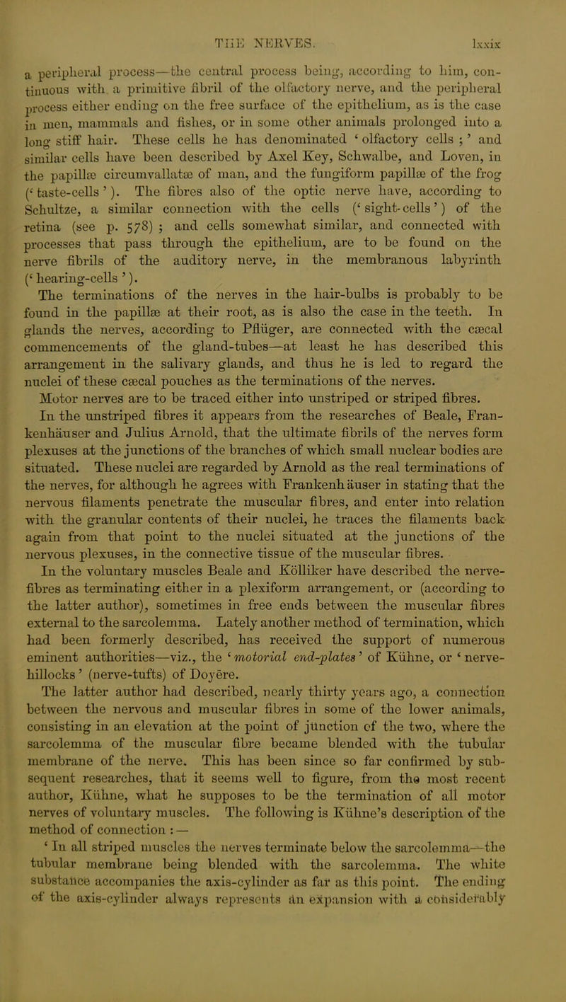 a peripheral process—the central process being-, according to him, con- tinuous with a primitive fibril of the olfactory nerve, and the peripheral process either ending on the free surface of the epithelium, as is the case in men, mammals and fishes, or in some other animals prolonged into a long stiff hair. These cells he has denominated ‘ olfactory cells ; ’ and similar cells have been described by Axel Key, Schwalbe, and Loven, in the papilke circumvallatse of man, and the fungiform papillae of the frog (Haste-cells’). The fibres also of the optic nerve have, according to Schultze, a similar connection with the cells (‘ sight- cells ’) of the retina (see p. 578) ; and cells somewhat similar, and connected with processes that pass through the epithelium, are to be found on the nerve fibrils of the auditory nerve, in the membranous labyrinth (‘ hearing-cells ’). The terminations of the nerves in the hair-bulbs is probably to be found in the papillae at their root, as is also the case in the teeth. In glands the nerves, according to Pfluger, are connected with the csecal commencements of the gland-tubes—-at least he has described this arrangement in the salivary glands, and thus he is led to regard the nuclei of these caecal pouches as the terminations of the nerves. Motor nerves are to be traced either into unstriped or striped fibres. In the unstriped fibres it appears from the researches of Beale, Fran- kenhauser and Julius Arnold, that the ultimate fibrils of the nerves form plexuses at the junctions of the branches of which small nuclear bodies are situated. These nuclei are regarded by Arnold as the real terminations of the nerves, for although he agrees with Frankenh auser in stating that the nervous filaments penetrate the muscular fibres, and enter into relation with the granular contents of their nuclei, he traces the filaments back again from that point to the nuclei situated at the junctions of the nervous plexuses, in the connective tissue of the muscular fibres. In the voluntary muscles Beale and Kolliker have described the nerve- fibres as terminating either in a plexiform arrangement, or (according to the latter author), sometimes in free ends between the muscular fibres external to the sarcolemma. Lately another method of termination, which had been formerly described, has received the support of numerous eminent authorities—viz., the £ motorial end-plates ’ of Kiihne, or 6 nerve- hillocks ’ (nerve-tufts) of Doyere. The latter author had described, nearly thirty years ago, a connection between the nervous and muscular fibres in some of the lower animals, consisting in an elevation at the point of junction of the two, where the sarcolemma of the muscular fibre became blended with the tubular membrane of the nerve. This has been since so far confirmed by sub- sequent researches, that it seems well to figure, from the most recent author, Kiihne, what he supposes to be the termination of all motor nerves of voluntary muscles. The following is Kiihne’s description of the method of connection : — ‘ In all striped muscles the nerves terminate below the sarcolemma—the tubular membrane being blended with the sarcolemma. The white substance accompanies the axis-cylinder as far as this point. The ending of the axis-cylinder always represents dn expansion with a considerably