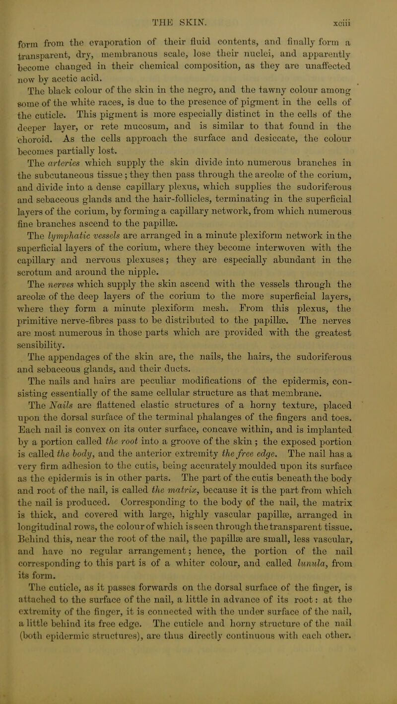 form from the evaporation of their fluid contents, and finally form a transparent, dry, membranous scale, lose their nuclei, and apparently become changed in their chemical composition, as they are unaffected now by acetic acid. The black colour of the skin in the negro, and the tawny colour among some of the white races, is due to the presence of pigment in the cells of the cuticle. This pigment is more especially distinct in the cells of the deeper layer, or rete mucosum, and is similar to that found in the ‘choroid. As the cells approach the surface and desiccate, the colour becomes partially lost. The arteries which supply the skin divide into numerous branches in the subcutaneous tissue; they then pass through the areolae of the corium, and divide into a dense capillary plexus, which supplies the sudoriferous and sebaceous glands and the hair-follicles, terminating in the superficial layers of the corium, by forming a capillary network, from which numerous fine branches ascend to the papillae. The lymphatic vessels are arranged in a minute plesiform network in the superficial layers of the corium, where they become interwoven with the capillary and nervous plexuses; they are especially abundant in the scrotum and around the nipple. The nerves which supply the skin ascend with the vessels through the areolae of the deep layers of the corium to the more superficial layers, where they form a minute plexiform mesh. From this plexus, the primitive nerve-fibres pass to be distributed to the papillae. The nerves are most numerous in those parts which are provided with the greatest sensibility. The appendages of the skin are, the nails, the hairs, the sudoriferous and sebaceous glands, and their ducts. The nails and hairs are peculiar modifications of the epidermis, con- sisting essentially of the same cellular structure as that membrane. The Nails are flattened elastic structures of a horny texture, placed upon the dorsal surface of the terminal phalanges of the fingers and toes. Each nail is convex on its outer surface, concave within, and is implanted by a portion called the root into a groove of the skin ; the exposed portion is called the body, and the anterior extremity the free edge. The nail has a very firm adhesion to the cutis, being accurately moulded upon its surface as the epidermis is in other parts. The part of the cutis beneath the body and root of the nail, is called the matrix, because it is the part from which the nail is produced. Corresponding to the body of the nail, the matrix is thick, and covered with large, highly vascular papillae, arranged in longitudinal rows, the colour of which is seen through the transparent tissue. Behind this, near the root of the nail, the papillee are small, less vascular, and have no regular arrangement; hence, the portion of the nail corresponding to this part is of a whiter colour, and called lunula, from its form. The cuticle, as it passes forwards on the dorsal surface of the finger, is attached to the surface of the nail, a little in advance of its root: at the extremity of the finger, it is connected with the under surface of the nail, a little behind its free edge. The cuticle and horny structure of the nail (both epidermic structures), are thus directly continuous with each other.