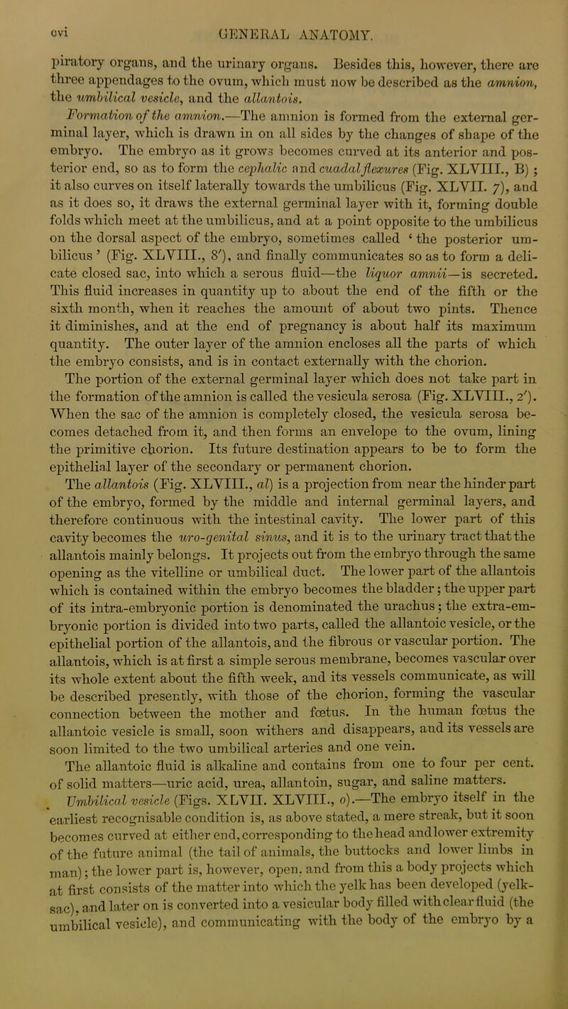 piratory organs, and tlie urinary organs. Besides this, however, there are three appendages to the ovum, which must now be described as the amnion, the umbilical vesicle, and the allantois. Formation of the amnion.—The amnion is formed from the external ger- minal layer, which is drawn in on all sides by the changes of shape of the embryo. The embryo as it grows becomes curved at its anterior and pos- terior end, so as to form the cephalic nnd cuaclalflexures (Fig. XLVIII., B) ; it also curves on itself laterally towards the umbilicus (Fig. XLVII. 7), and as it does so, it draws the external germinal layer with it, forming double folds which meet at the umbilicus, and at a point opposite to the umbilicus on the dorsal aspect of the embryo, sometimes called ‘ the posterior um- bilicus 5 (Fig. XLVIII., 8'), and finally communicates so as to form a deli- cate closed sac, into which a serous fluid—the liquor amnii—is secreted. This fluid increases in quantity up to about the end of the fifth or the sixth month, when it reaches the amount of about two pints. Thence it diminishes, and at the end of pregnancy is about half its maximum quantity. The outer layer of the amnion encloses all the parts of which the embryo consists, and is in contact externally with the chorion. The portion of the external germinal layer which does not take part in the formation of the amnion is called the vesicula serosa (Fig. XLVTII., 2'). When the sac of the amnion is completely closed, the vesicula serosa be- comes detached from it, and then forms an envelope to the ovum, lining the primitive chorion. Its future destination appears to be to form the epithelial layer of the secondary or permanent chorion. The allantois (Fig. XLVIII., al) is a projection from near the hinder part of the embryo, formed by the middle and internal germinal layers, and therefore continuous with the intestinal cavity. The lower part of this cavity becomes the uro-genital sinus, and it is to the urinary tract that the allantois mainly belongs. It projects out from the embryo through the same opening as the vitelline or umbilical duct. The lower part of the allantois which is contained within the embryo becomes the bladder; the upper part of its intra-embryonic portion is denominated the urachus; the extra-em- bryonic portion is divided into two parts, called the allantoic vesicle, or the epithelial portion of the allantois, and the fibrous or vascular portion. The allantois, which is at first a simple serous membrane, becomes vascular over its whole extent about the fifth week, and its vessels communicate, as wifi be described presently, with those of the chorion, forming the vascular connection between the mother and foetus. In the human foetus the allantoic vesicle is small, soon withers and disappears, audits vessels are soon limited to the two umbilical arteries and one vein. The allantoic fluid is alkaline and contains from one to four per cent, of solid matters—uric acid, urea, allantoin, sugar, and saline matters. Umbilical vesicle (Figs. XLVII. XLVIII., 0).—The embryo itself in the earliest recognisable condition is, as above stated, a mere streak, but it soon becomes curved at either end, corresponding to the head and lower extremity of the future animal (the tail of animals, the buttocks and lower limbs in man); the lower part is, however, open, and from this a body projects which at first consists of the matter into which the yelk has been developed (yelk- sac), and later on is converted into a vesicular body filled with clear fluid (the umbilical vesicle), and communicating with the body of the embryo by a