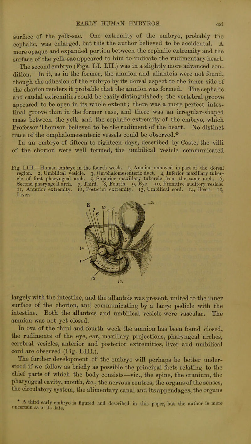 EARLY HUMAN EMBYROS. surface of the yelk-sac. One extremity of the embryo, probably the cephalic, was enlarged, but this the author believed to be accidental. A more opaque and expanded portion between the cephalic extremity and the surface of the yelk-sac appeared to him to indicate the rudimentary heart. The second embryo (Figs. LI. LII.) was in a slightly more advanced con- dition. In it, as in the former, the amnion and allantois were not found, though the adhesion of the embryo by its dorsal aspect to the inner side of the chorion renders it probable that the amnion was formed. The cephalic and caudal extremities could be easily distinguished; the vertebral groove appeared to be open in its whole extent; there was a more perfect intes- tinal groove than in the former case, and there was an irregular-shaped mass between the yelk and the cephalic extremity of the embryo, which Professor Thomson believed to be the rudiment of the heart. No distinct trace of the omphalomesenteric vessels could be observed.* In an embryo of fifteen to eighteen days, described by Coste, the villi of the chorion were well formed, the umbilical vesicle communicated Fig. LIII.—Human embryo in the fourth week. I, Amnion removed in part of the dorsal region. 2, Umbilical vesicle. 3, Omphalomesenteric duct. 4, Inferior maxillary tuber- cle of first pharyngeal arch. 5, Superior maxillary tubercle from the same arch. 6, Second pharyngeal arch. 7, Third. 8, Fourth. 9, Eye. 10, Primitive auditory vesicle, ir, Anterior extremity. 12, Posterior extremity. 13, Umbilical cord. 14, Heart. 15, Liver. largely with the intestine, and the allantois was present, united to the inner surface of the chorion, and communicating by a large pedicle with the intestine. Both the allantois and umbilical vesicle were vascular. The amnion was not yet closed. In ova of the third and fourth week the amnion has been found closed, the rudiments of the eye, ear, maxillary projections, pharyngeal arches, cerebral vesicles, anterior and posterior extremities, liver and umbilical cord are observed (Fig. LIII.). The further development of the embryo will perhaps be better under- stood if we follow as briefly as possible the principal facts relating to the chief parts of which the body consists—viz., the spine, the cranium, the pharyngeal cavity, mouth, &c., the nervous centres, the organs of the senses, the circulatory system, the alimentary canal and its appendages, the orgaus A third early embryo is figured and described iu this paper, but the author is more uncertain as to its date.