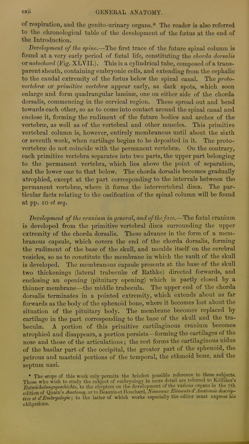 of respiration, and the genitourinary organs.* The reader is also referred to the chronological table of the development of the foetus at the end of the Introduction. Development of the spine.—The first trace of the future spinal column is found at a very early period of foetal life, constituting the chorda dorsalis or notochord (Fig. XLYII.). This is a cylindrical tube, composed of a trans- parent sheath, containing embryonic cells, and extending from the cephalic to the caudal extremity of the foetus below the spinal canal. The proto- vertebra} or primitive vertebroe appear early, as dark spots, which soon enlarge and form quadrangular laminse, one on either side of the chorda dorsalis, commencing in the cervical region. These spread out and bend towards each other, so as to come into contact around the spinal canal and enclose it, forming the rudiment of the future bodies and arches of the vertebrte, as well as of the vertebral and other muscles. This primitive vertebral column is, however, entirely membranous until about the sixth or seventh week, when cartilage begins to be deposited in it. The proto- vertebrse do not coincide with the permanent vertebrse. On the contrary, each primitive vertebra separates into two parts, the upper part belonging to the permanent vertebra, which lies above the point of separation, and the lower one to that below. The chorda dorsalis becomes gradually atrophied, except at the part corresponding to the intervals between the permanent vertebrse, where it forms the intervertebral discs. The par- ticular facts relating to the ossification of the spinal column will be found at pp. 10 et seq. Development of the cranium in general, and of the face.—The foetal cranium is developed from the primitive vertebral discs surrounding the upper extremity of the chorda dorsalis. These advance in the form of a mem- branous capsule, which covers the end of the chorda dorsalis, forming the rudiment of the base of the skull, and moulds itself on the cerebral vesicles, so as to constitute the membrane in which the vault of the skull is developed. The membranous capsule presents at the base of the skull two thickenings (lateral trabeculse of Rathke) directed forwards, and enclosing an opening (pituitary opening) which is partly closed by a thinner membrane—the middle trabecula. The upper end of the chorda dorsalis terminates in a pointed extremity, which extends about as far forwards as the body of the sphenoid bone, where it becomes lost about the situation of the pituitary body. The membrane becomes replaced by cartilage in the part corresponding to the base of the skull and the tra- beculse. A portion of this primitive cartilaginous cranium becomes atrophied and disappears, a portion persists—forming the cartilages of the nose and those of the articulations ; the rest forms the cartilaginous nidus of the basilar part of the occipital, the greater part of the sphenoid, the petrous and mastoid portions of the temporal, the ethmoid bone, and the septum nasi. * The scope of this work only permits the briefest possible reference to these subjects. Those who wish to study the subject of embryology in more detail are referred to Kolliker s Entwickelungsgeschichte, to the chapters on the development of the various organs in the 7th edition of Quain’s Anatomy, or to Beaunis et Bouchard, Nouvcaux Elements d Anatomie descrip- tive et d' Embryologie; to the latter of which works especially the editor must express his obligations.