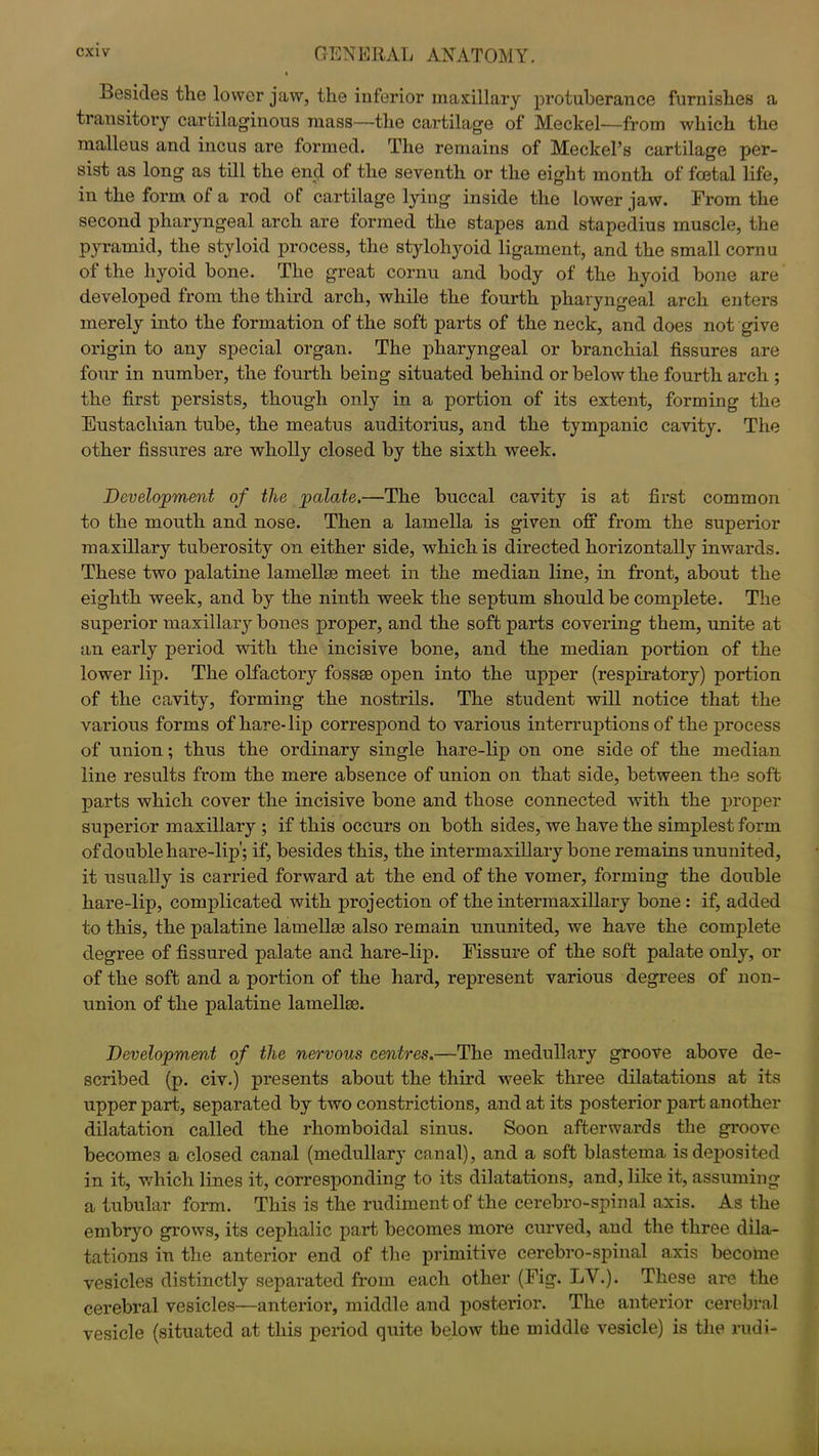 Besides the lower jaw, the inferior maxillary protuberance furnishes a transitory cartilaginous mass—the cartilage of Meckel—from which the malleus and incus are formed. The remains of Meckel’s cartilage per- sist as long as till the end of the seventh or the eight month of foetal life, in the form of a rod of cartilage lying inside the lower jaw. From the second pharyngeal arch are formed the stapes and stapedius muscle, the pyramid, the styloid process, the stylohyoid ligament, and the small cornu of the hyoid bone. The great cornu and body of the hyoid bone are developed from the third arch, while the fourth pharyngeal arch enters merely into the formation of the soft parts of the neck, and does not give origin to any special organ. The pharyngeal or branchial fissures are four in number, the fourth being situated behind or below the fourth arch ; the first persists, though only in a portion of its extent, forming the Eustachian tube, the meatus auditorius, and the tympanic cavity. The other fissures are wholly closed by the sixth week. Development of the palate.—The buccal cavity is at first common to the mouth and nose. Then a lamella is given off from the superior maxillary tuberosity on either side, which is directed horizontally inwards. These two palatine lamellse meet in the median line, in front, about the eighth week, and by the ninth week the septum should be complete. The superior maxillary bones proper, and the soft parts covering them, unite at an early period with the incisive bone, and the median portion of the lower lip. The olfactory fossse open into the upper (respiratory) portion of the cavity, forming the nostrils. The student will notice that the various forms of hare-lip correspond to various interruptions of the process of union; thus the ordinary single hare-lip on one side of the median line results from the mere absence of union on that side, between the soft parts which cover the incisive bone and those connected with the proper superior maxillary ; if this occurs on both sides, we have the simplest form of double hare-lip'; if, besides this, the intermaxillary bone remains ununited, it usually is carried forward at the end of the vomer, forming the double hare-lip, complicated with projection of the intermaxillary bone : if, added to this, the palatine lamellm also remain ununited, we have the complete degree of fissured palate and hare-lip. Fissure of the soft palate only, or of the soft and a portion of the hard, represent various degrees of non- union of the palatine lamellse. Development of the nervous centres.—The medullary groove above de- scribed (p. civ.) presents about the third week three dilatations at its upper part, separated by two constrictions, and at its posterior part another dilatation called the rhomboidal sinus. Soon afterwards the groove becomes a closed canal (medullary canal), and a soft blastema is deposited in it, which lines it, corresponding to its dilatations, and, like it, assuming a tubular form. This is the rudiment of the cerebro-spinal axis. As the embryo grows, its cephalic part becomes more curved, and the three dila- tations in the anterior end of the primitive cerebro-spinal axis become vesicles distinctly separated from each other (Fig. LV.). These are the cerebral vesicles—anterior, middle and posterior. The anterior cerebral vesicle (situated at this period quite below the middle vesicle) is the rudi-