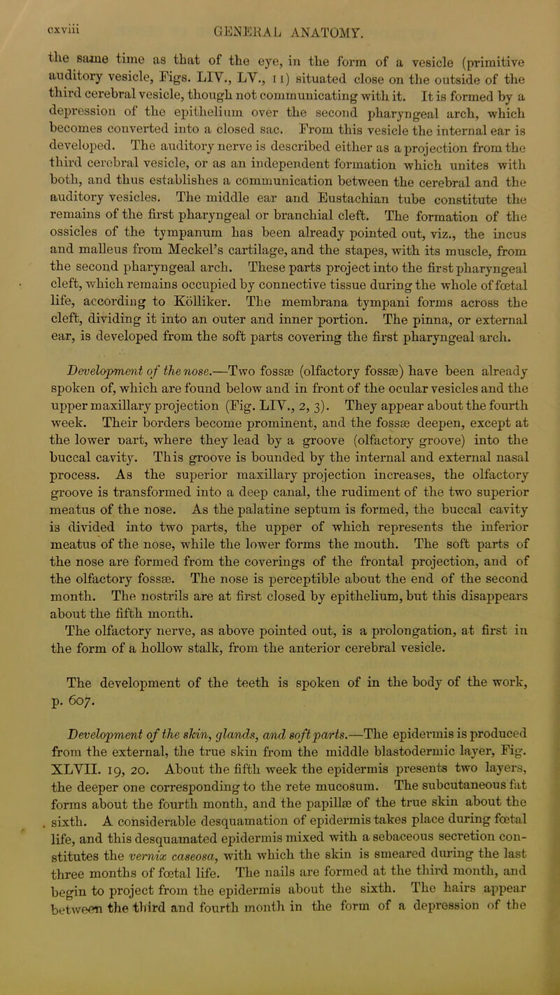 the same time as that of the eye, in the form of a vesicle (primitive auditory vesicle, Figs. LIV., LV., 11) situated close on the outside of the third cerebral vesicle, though not communicating with it. It is formed by a depression of the epithelium over the second pharyngeal arch, which becomes converted into a closed sac. From this vesicle the internal ear is developed. The auditory nerve is described either as a projection from the third cerebral vesicle, or as an independent formation which unites with both, and thus establishes a communication between the cerebral and the auditory vesicles. The middle ear and Eustachian tube constitute the remains of the first pharyngeal or branchial cleft. The formation of the ossicles of the tympanum has been already pointed out, viz., the incus and malleus from Meckel’s cartilage, and the stapes, with its muscle, from the second pharyngeal arch. These parts project into the first pharyngeal cleft, which remains occupied by connective tissue during the whole of foetal life, according to Kolliker. The membrana tympani forms across the cleft, dividing it into an outer and inner portion. The pinna, or external ear, is developed from the soft parts covering the first pharyngeal arch. Development of the nose.—Two fossae (olfactory fossae) have been already spoken of, which are found below and in front of the ocular vesicles and the upper maxillary projection (Fig. LIV., 2, 3). They appear about the fourth week. Their borders become prominent, and the fossae deepen, except at the lower uart, where they lead by a groove (olfactory groove) into the buccal cavity. This groove is bounded by the internal and external nasal process. As the superior maxillary projection increases, the olfactory groove is transformed into a deep canal, the rudiment of the two superior meatus of the nose. As the palatine septum is formed, the buccal cavity is divided into two parts, the upper of which represents the inferior meatus of the nose, while the lower forms the mouth. The soft parts of the nose are formed from the coverings of the frontal projection, and of the olfactory fossae. The nose is perceptible about the end of the second month. The nostrils are at first closed by epithelium, but this disappears about the fifth month. The olfactory nerve, as above pointed out, is a prolongation, at first in the form of a hollow stalk, from the anterior cerebral vesicle. The development of the teeth is spoken of in the body of the work, p. 607. Development of the shin, glands, and soft parts.—The epidermis is produced from the external, the true skin from the middle blastodermic layer, Fig. XLVII. 19, 20. About the fifth week the epidermis presents two layers, the deeper one corresponding to the rete mucosum. The subcutaneous fat forms about the fourth month, and the papillae of the true skin about the , sixth. A considerable desquamation of epidermis takes place during foetal life, and this desquamated epidermis mixed with a sebaceous secretion con- stitutes the vernix caseosa, with which the skin is smeared during the last three months of foetal life. The nails are formed at the third month, and begin to project from the epidermis about the sixth. The hairs appear betweem the third and fourth month in the form of a depression of the
