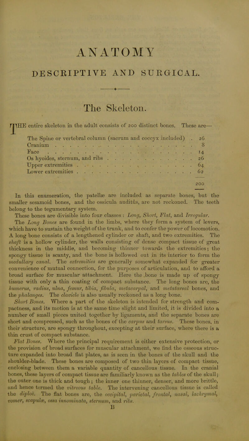 DESCRIPTIVE AND SURGICAL. ♦ The Skeleton. niHE entire skeleton in the adult consists of 200 distinct bones. These are— The Spine or vertebral column (sacrum and coccyx included) . 26 Cranium 8 Face 14 Os hyoides, sternum, and ribs 26 Upper extremities 64 Lower extremities 62 200 In this enumeration, the patellm are included as separate bones, but the smaller sesamoid bones, and the ossicula auclitus, are not reckoned. The teeth belong to the tegumentary system. These bones are divisible into four classes : Lo?ig, Short, Flat, and Irregular. The Long Bones are found in the limbs, where they form a system of levers, which have to sustain the weight of the trunk, and to confer the power of locomotion. A long bone consists of a lengthened cylinder or shaft, and two extremities. The shaft is a hollow cylinder, the walls consisting of dense compact tissue of great thickness in the middle, and becoming thinner towards the extremities; the spongy tissue is scanty, and the bone is hollowed out in its interior to form the medullary canal. The extremities are generally somewhat expanded for greater convenience of mutual connection, for the purposes of articulation, and to afford a broad surface for muscular attachment. Here the .bone is made up of spongy tissue with only a thin coating of compact substance. The long bones are, the humerus, radius, ulna, femur, tibia, fibula, metacarpal, and metatarsal bones, and the phalanges. The clavicle is also usually reckoned as a long bone. Short Bones. Where a part of the skeleton is intended for strength and com- pactness, and its motion is at the same time slight and limited, it is divided into a number of small pieces united together by ligaments, and the separate bones are short and compressed, such as the bones of the carpus and tarsus. These bones, in their structure, are spongy throughout, excepting at their surface, where there is a thin crust of compact substance. Flat Bones. Where the principal requirement is either extensive protection, or the provision of broad surfaces for muscular attachment, we find the osseous struc- ture expanded into broad flat plates, as is seen in the bones of the skull and the shoulder-blade. These bones are composed of two thin layers of compact tissue, enclosing between them a variable quantity of cancellous tissue. In the cranial bones, these layers of compact tissue are familiarly known as the tables of the skull; the outer one is tliick and tough ; the inner one thinner, denser, and more brittle, and hence termed the vitreous table. The intervening cancellous tissue is called the diplo'e. The flat bones are, the occipital, parietal, frontal, nasal, lachrymal, vomer, scapula, ossa innominata, sternum, and ribs. 13