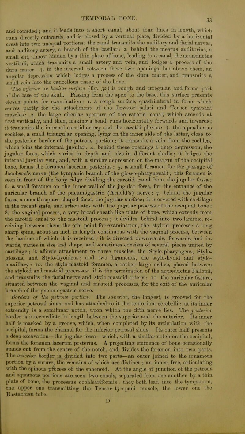 33 and rounded ; and it leads into a short canal, about four lines in length, which runs directly outwards, and is closed by a vertical plate, divided by a horizontal crest into two unequal portions: the canal transmits the auditory and facial nerves, and auditory artery, a branch of the basilar: 2. behind the meatus auditorius, a small slit, almost hidden by a thin plate of bone, leading to a canal, the aqureductus vestibuli, which transmits a small artery and vein, and lodges a process of the dura mater: 3. in the interval between these two openings, but above them, an angular depression which lodges a process of the dura mater, and transmits a small vein into the cancellous tissue of the bone. The inferior or basilar surface (fig. 32) is rough and irregular, and forms part of the base of the skull. Passing from the apex to the base, this surface presents eleven points for examination: 1. a rough surface, quadrilateral in foi’m, which serves partly for the attachment of the Levator palati and Tensor tympani muscles: 2. the large circular aperture of the carotid canal, which ascends at first vertically, and then, making a bend, runs horizontally forwards and inwards; it transmits the internal carotid artery and the carotid plexus: 3. the aquteductus cochlea?, a small triangular opening, lying on the inner side of the latter, close to the posterior border of the petrous portion ; it transmits a vein from the cochlea, which joins the internal jugular: 4. behind these openings a deep depression, the jugular fossa, which varies in depth and size in different skulls ; it lodges the internal jugular vein, and, with a similar depression on the margin of the occipital bone, forms the foramen lacerum posterius : 5. a small foramen for the passage of Jacobson’s nerve (the tympanic branch of the glosso-pharyngeal) ; this foramen is seen in front of the bony ridge dividing the carotid canal from the jugular fossa : 6. a small foramen on the inner wall of the jugular fossa, for the entrance of the auricular branch of the pneumogastric (Arnold’s) nerve: 7. behind the jugular fossa, a smooth square-shaped facet, the jugular surface; it is covered with cartilage in the recent state, and articulates with the jugular process of the occipital bone: 8. the vaginal process, a very broad sheath-like plate of bone, which extends from the carotid canal to the mastoid process ; it divides behind into two lamina?, re- ceiving between them the 9th point for examination, the styloid process ; a long sharp spine, about an inch in length, continuous with the vaginal process, between the lamina? of which it is received ; it is directed downwards, forwards, and in- wards, varies in size and shape, and sometimes consists of several pieces united by cartilage ; it affords attachment to three muscles, the Stylo-pharyngeus, Stylo- glossus, and Stylo-hyoideus; and two ligaments, the stylo-hyoid and stylo- maxillary : 10. the stylo-mastoid foramen, a rather large orifice, placed between the styloid and mastoid processes; it is the termination of the aquseductus Fallopii, and transmits the facial nerve and stylo-mastoid artery : 11. the auricular fissure, situated between the vaginal and mastoid processes, for the exit of the auricular branch of the pneumogastric nerve. Borders of the petrous portion. The superior, the longest, is grooved for the superior petrosal sinus, and has attached to it the tentorium cerebelli ; at its inner extremity is a semilunar notch, upon which the fifth nerve lies. The posterior border is intermediate in length between the superior and the anterior. Its inner half is marked by a groove, which, when completed by its articulation with the occipital, forms the channel for the inferior petrosal sinus. Its outer half presents a deep excavation—the jugular fossa—which, with a similar notch on the occipital, forms the foramen lacerum posterius. A projecting eminence of bone occasionally stands out from the centre of the notch, and divides the foramen into two parts. The anterior border is divided into two parts—an outer joined to the squamous portion by a suture, the remains of which are distinct; an inner, free, articulating with the spinous process of the sphenoid. At the angle of junction of the petrous and squamous portions are seen two canals, separated from one another by a thin plate of bone, the processus cochleariformis : they both lead into the tympanum, the upper one transmitting the Tensor tympani muscle, the lower one the Eustachian tube. 1)