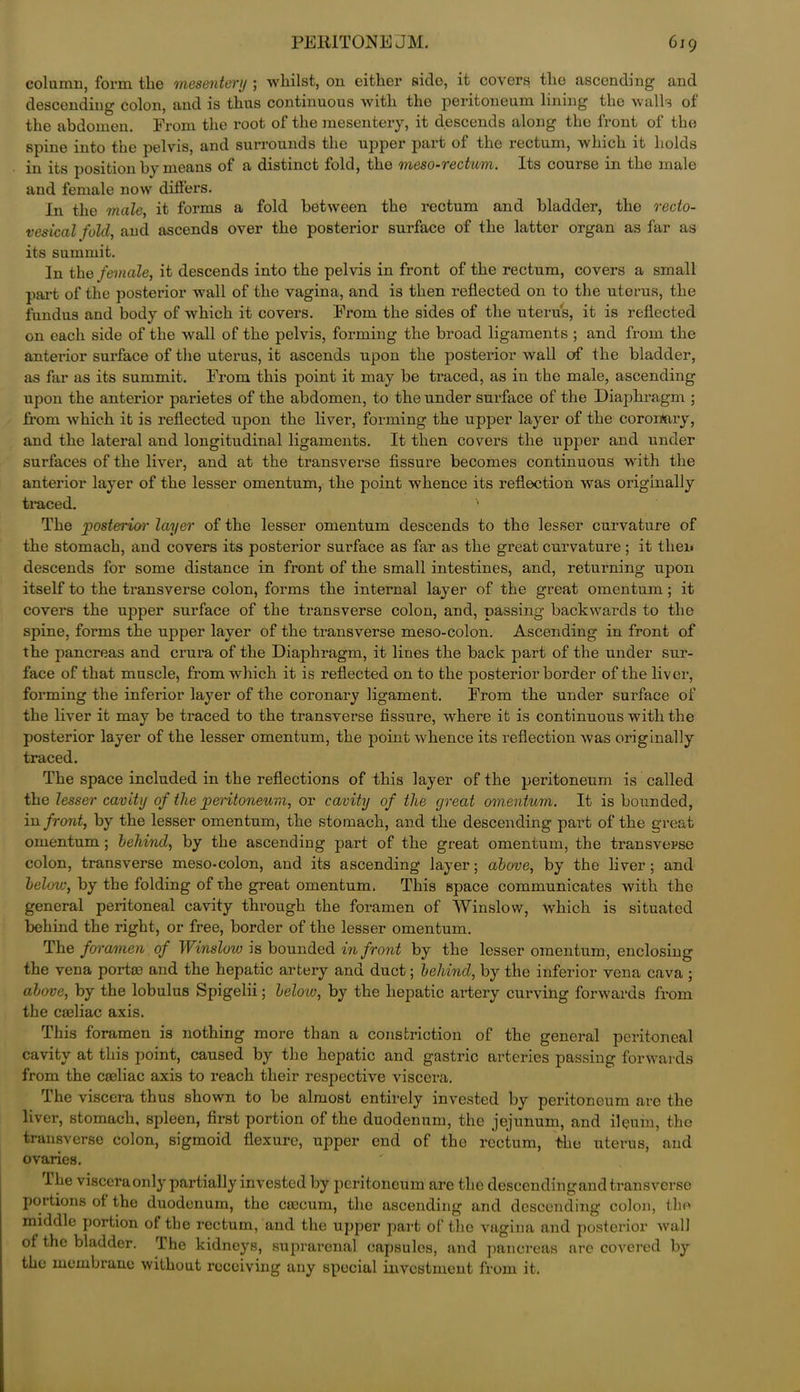 column, form tlie mesentery ; whilst, on either side, it covers the ascending and descending colon, and is thus continuous with the peritoneum lining the walls of the abdomen. From the root of the mesentery, it descends along the front of the spine into the pelvis, and surrounds the upper part of the rectum, which it holds in its position by means of a distinct fold, the meso-rectum. Its course in the male and female now differs. In the male, it forms a fold between the rectum and bladder, the recto- vesical fold, and ascends over the posterior surface of the latter organ as far as its summit. In the female, it descends into the pelvis in front of the rectum, covers a small part of the posterior wall of the vagina, and is then reflected on to the uterus, the fundus and body of which it covers. From the sides of the uterus, it is reflected on each side of the wall of the pelvis, forming the broad ligaments ; and from the anterior surface of the uterus, it ascends upon the posterior wall of the bladder, as far as its summit. From this point it may be traced, as in the male, ascending upon the anterior parietes of the abdomen, to the under surface of the Diaphragm ; from which it is reflected upon the liver, forming the upper layer of the coronary, and the lateral and longitudinal ligaments. It then covers the upper and under surfaces of the liver, and at the transverse fissure becomes continuous with the anterior layer of the lesser omentum, the point whence its reflection was originally traced. The posterior layer of the lesser omentum descends to the lesser curvature of the stomach, and covers its posterior surface as far as the great curvature; it then descends for some distance in front of the small intestines, and, returning upon itself to the transverse colon, forms the internal layer of the great omentum; it covers the upper surface of the transverse colon, and, passing backwards to the spine, forms the upper layer of the transverse meso-colon. Ascending in front of the pancreas and crura of the Diaphragm, it lines the back part of the under sur- face of that muscle, from which it is reflected on to the posterior border of the liver, forming the inferior layer of the coronary ligament. From the under surface of the liver it may be traced to the transverse fissure, where it is continuous with the posterior layer of the lesser omentum, the point whence its reflection was originally traced. The space included in the reflections of this layer of the peritoneum is called the lesser cavity of the peritoneum, or cavity of the great omentum. It is bounded, in front, by the lesser omentum, the stomach, and the descending part of the great omentum; behind, by the ascending part of the great omentum, the transverse colon, transverse meso-colon, and its ascending layer; above, by the liver; and below, by the folding of the great omentum. This space communicates with the general peritoneal cavity through the foramen of Winslow, which is situated behind the right, or free, border of the lesser omentum. The foramen of Winslow is bounded in front by the lesser omentum, enclosing the vena portae and the hepatic artery and duct; behind, by the inferior vena cava ; above, by the lobulus Spigelii; belo'W, by the hepatic artery curving forwards from the cseliac axis. This foramen is nothing more than a constriction of the general peritoneal cavity at this point, caused by the hepatic and gastric arteries passing forwards from the coeliac axis to reach their respective viscera. The viscera thus shown to be almost entirely invested by peritoneum arc the liver, stomach, spleen, first portion of the duodenum, the jejunum, and ileum, the transverse colon, sigmoid flexure, upper end of the rectum, the uterus, and ovaries. Ike viscera only partially invested by peritoneum are the descendingand transverse portions ot the duodenum, the caecum, the ascending and descending colon, the middle portion of the rectum, and the upper part of the vagina and posterior wall of the bladder. The kidneys, suprarenal capsules, .and pancreas are covered by the membrane without receiving any special investment from it.