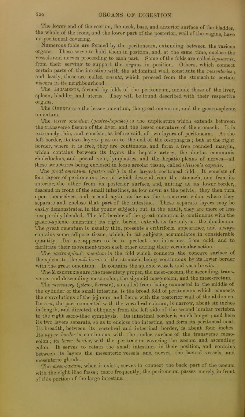 The lower end of the rectum, tho neck, base, and anterior surface of the bladder the whole of tho front, and the lower part of the posterior, wall of the vagina, have no peritoneal covering. Numerous folds are formed by the peritoneum, extending between the various organs. These serve to hold them in position, and, at the same time, enclose the vessels and nerves proceeding to each part. Some of the folds are called ligaments, from their serving to support the organs in position. Others, which connect certain parts of the intestine with the abdominal wall, constitute the mesenteries ; and lastly, those are called omenta, which proceed from the stomach to certain viscera in its neighbourhood. The Ligaments, formed by folds of tho peritoneum, include those of the liver, spleen, bladder, and uterus. They will be found described with their respective organs. The Omenta are the lesser omentum, the great omentum, and the gastro-splenic omentum. The lesser omentum (gastro-hepatic) is the duplicature which extends between the transverse fissure of the liver, and the lesser curvature of the stomach. It is extremely thin, and consists, as before said, of two layers of peritoneum. At the left border, its two layers pass on to the end of the oesophagus ; but .at the right border, where it is free, they are continuous, and form a free rounded margin, which contains between its layers the hepatic artery, the ductus communis choledochus, and portal vein, lymphatics, and the hepatic plexus of nerves—all these structures being enclosed in loose areolar tissue, called Glisson’s capsule. The great omentum (gastro-colic) is the largest peritoneal fold. It consists of four layers of peritoneum, two of which descend from the stomach, one from its anterior, the other from its posterior surface, and, uniting at its lower border, descend in front of the small intestines, as low down as the pelvis ; they then turn upon themselves, and ascend again as far as the transverse colon, where they separate and enclose that part of the intestine. These separate layers may be easily demonstrated in the young subject; but, in the adult, they are more or less inseparably blended. The left border of the great omentum is continuous with the gastro-splenic omentum ; its right border extends as far only as the duodenum. The great omentum is usually thin, presents a cribriform appearance, and always contains some adipose tissue, which, in fat subjects, accumulates in considerable quantity. Its use appears to be to protect the intestines from cold, and to facilitate their movement upon each other during their vermicular action. The gastro-splenic omentum is the fold which connects the concave surface of the spleen to the cul-de-sac of the stomach, being continuous by its lower border, with the great omentum. It contains the splenic vessels and vasa brevia. The Mesenteries are, the mesentery proper, the meso-caecum, the ascending, trans- verse, and descending meso-colon, the sigmoid meso-colon, and the meso-rectum. The mesentery (peaor, evrepov'), so called from being connected to the middle of the cylinder of the small intestine, is the broad fold of peritoneum which connects the convolutions of the jejunum and ileum with the posterior wall of the abdomen. Its root, the part connected with the vertebral column, is narrow, about six inches in length, and directed obliquely from the left side of the second lumbar vertebra to the right sacro-iliac symphysis. Its intestinal border is much longer; and here its two layers separate, so as to enclose the intestine, and form its peritoneal coat. Its breadth, between its vertebral and intestinal border, is about four inches. Its upper border is continuous with the under surface of the transverse meso- colon; its, lower border, with the peritoneum covering the caecum and ascending colon. It serves to retain the small intestines in their position, and contains between its layers the mesenteric vessels and nerves, the lacteal vessels, and mesenteric glands. The meso-ccecum, when it exists, serves to connect the back part of the caecum with the right iliac fossa ; more frequently, the peritoneum passes merely in front of this portion of the large intestine.