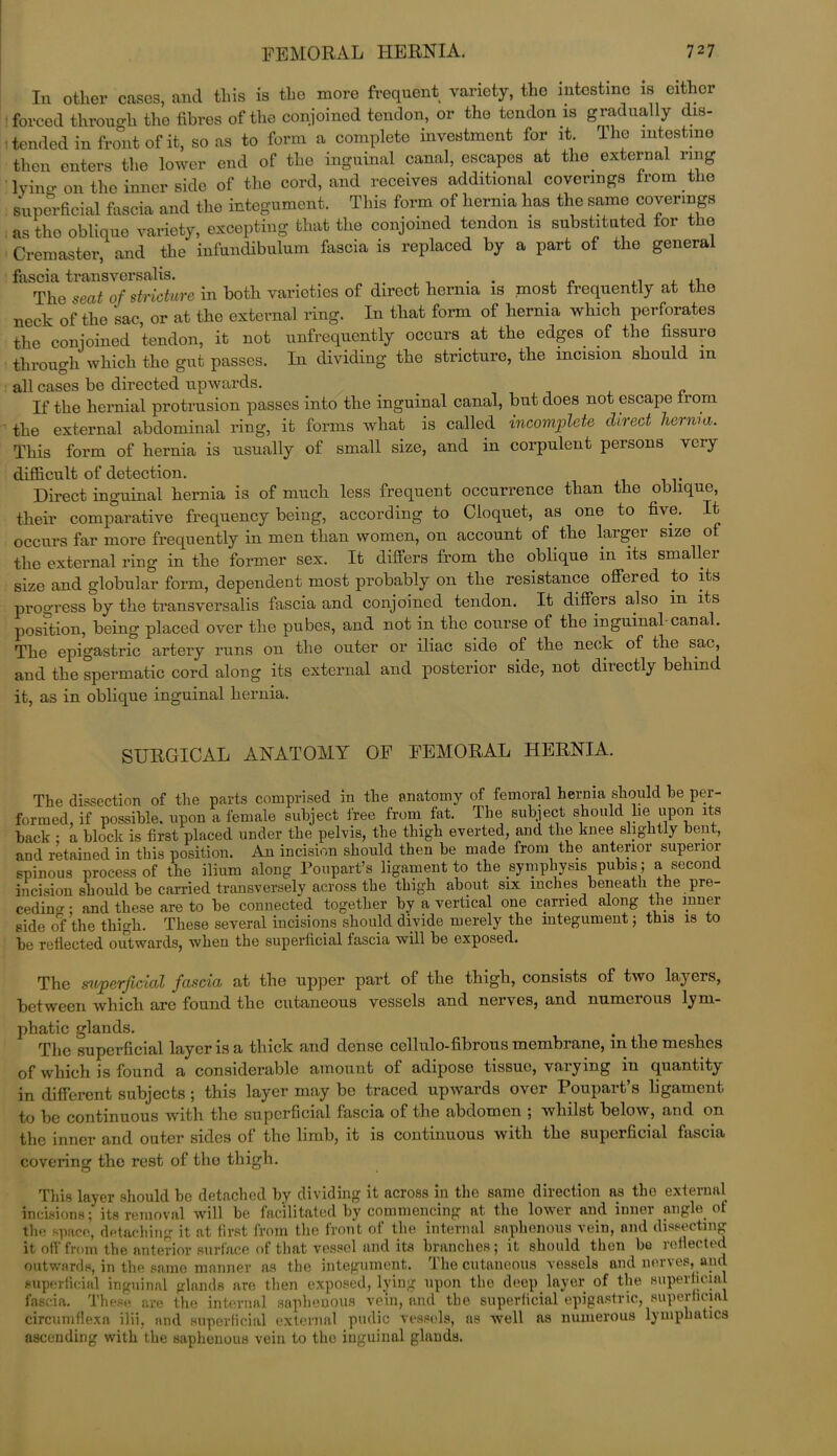 In other cases, and this is tho more frequent variety, the intestine is either forced through the fibres of the conjoined tendon, or the tendon is gradually dis- tended in front of it, so as to form a complete investment for it. Ihe intestine then enters the lower end of the inguinal canal, escapes at the external ring lying on the inner side of the cord, and receives additional coverings from the superficial fascia and the integument. This form of hernia has the same coverings as tho oblique variety, excepting that the conjoined tendon is substituted for the Cremaster, and the infundibulum fascia is replaced by a part of the general fascia transversalis. . . . , „ The seat of stricture in both varieties of direct hernia is most frequently at the neck of the sac, or at the external ring. In that form of hernia which perforates the conjoined tendon, it not unfrequently occurs at the edges of the fissuro through which tho gut passes. In dividing the stricture, the incision should m all cases be directed upwards. If the hernial protrusion passes into the inguinal canal, but does not escape from the external abdominal ring, it forms what is called incomplete direct hernia. This form of hernia is usually of small size, and in corpulent persons very difficult of detection. Direct inguinal hernia is of much less frequent occurrence than the oblique, their comparative frequency being, according to Cloquet, as one to five. It occurs far more frequently in men than women, on account of the larger size of the external ring in the former sex. It differs from the oblique in its smaller size and globular form, dependent most probably on the resistance offered to its progress by the transversalis fascia and conjoined tendon. It differs also in its position, being placed over the pubes, and not in the course of the inguinal-canal. The epigastric artery runs on the outer or iliac side of the neck of the sac, and the spermatic cord along its external and posterior side, not directly behind it, as in oblique inguinal hernia. SURGICAL ANATOMY OF FEMORAL HERNIA. The dissection of the parts comprised in the anatomy of femoral hernia should he per- formed, if possible, upon a female subject free from fat. The subject should lie upon its back • a block is first placed under the pelvis, the thigh everted, and the knee slightly bent, and retained in this position. An incision should then be made from the anterior supenoi spinous process of the ilium along Poupart’s ligament to the symphysis pubis; a second incision should be carried transversely across tbe thigh about six inches beneath the pre- ceding ; and these are to be connected together by a vertical one carried along the inner side of the thigh. These several incisions should divide merely the integument; this is to be reflected outwards, when the superficial fascia will be exposed. The superficial fascia at the upper part of the thigh, consists of two layers, between which are found the cutaneous vessels and nerves, and numerous lym- phatic glands. The superficial layer is a thick and dense cellulo-fibrous membrane, m the meshes of which is found a considerable amount of adipose tissue, varying 111 quantity in different subjects ; this layer may be traced upwards over Poupart’s ligament to be continuous with the superficial fascia of the abdomen ; whilst below, and on the inner and outer sides of the limb, it is continuous with the superficial fascia covering the rest of tho thigh. This layer should be detached by dividing it across in the same direction as the external incisions; its removal will be facilitated by commencing at the lower and inner angle of the space, detaching it at first from the front of the internal saphenous vein, and dissecting it off from the anterior surface of that vessel and its branches; it should then be reflected outwards, in the same manner as the integument. The cutaneous vessels and nerves, and superficial inguinal glands are then exposed, lying upon the deep layer of the superficial fascia. These are the internal saphenous vein, and the superficial epigastric, superficial circumflexa ilii, and superficial external pudic vessels, as well as numerous lymphatics ascending with the saphenous vein to the inguinal glands.