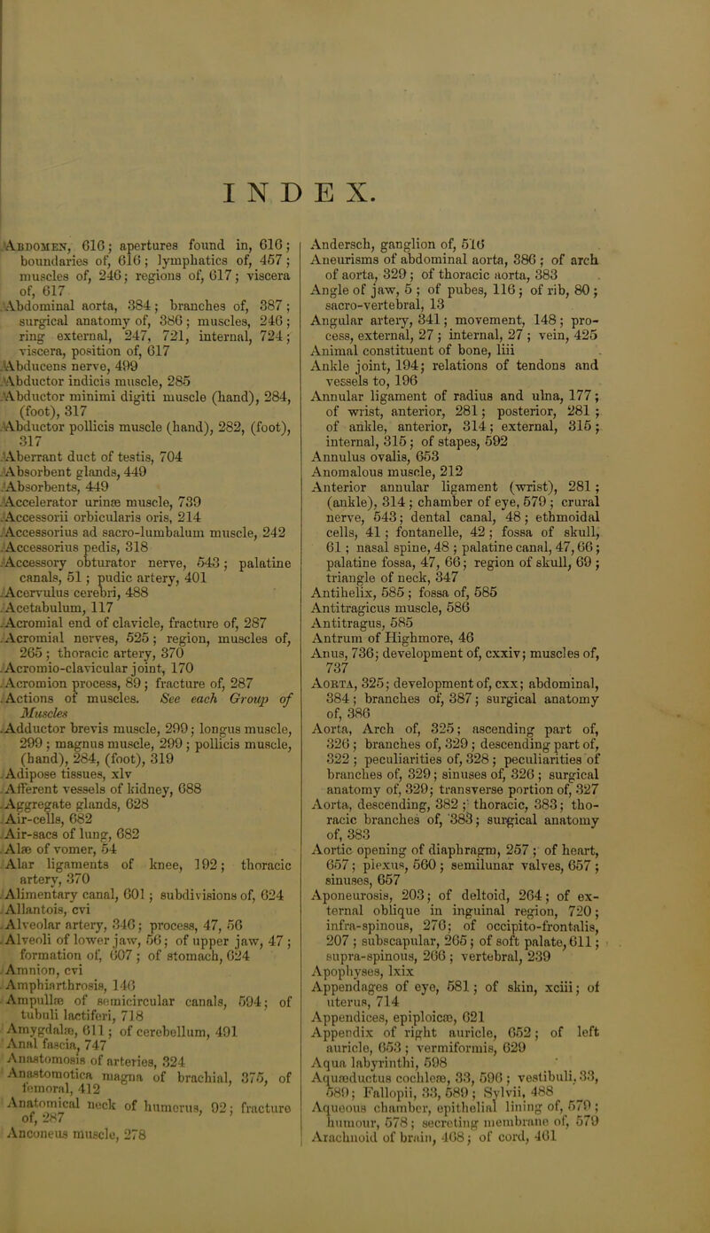 INDEX .Abdomen, 61G; apertures found in, GIG; boundaries of, GIG ; lymphatics of, 457 ; muscles of, 246; regions of, G17; viscera of, 617 .'Abdominal aorta, 384; branches of, 387 ; surgical anatomy of, 386 ; muscles, 246 ; ring external, 247, 721, internal, 724; viscera, position of, 617 Abducens nerve, 499 Abductor indicia muscle, 285 .Abductor minimi digiti muscle (hand), 284, (foot), 317 . Abductor pollicis muscle (hand), 282, (foot), 317 Aberrant duct of testis, 704 Absorbent glands, 449 Absorbents, 449 Accelerator urince muscle, 739 .Accessorii orbicularis oris, 214 .Accessorius ad sacro-lumbalum muscle, 242 .Accessorius pedis, 318 Accessory obturator nerve, 543; palatine canals, 51; pudic artery, 401 .Acervulus cerebri, 488 Acetabulum, 117 .Acromial end of clavicle, fracture of, 287 Acromial nerves, 525; region, muscles of, 265 ; thoracic artery, 370 . Acromio-clavicular joint, 170 -Acromion process, 89; fracture of, 287 .Actions of muscles. See each Group of Muscles .Adductor brevis muscle, 299; longus muscle, 299 ; magnus muscle, 299 ; pollicis muscle, (hand), 284, (foot), 319 . Adipose tissues, xlv . Afferent vessels of kidney, 688 -Aggregate glands, 628 Air-cells, 083 Air-sacs of lung, 682 Alse of vomer, 54 Alar ligaments of knee, 192; thoracic artery, 370 Alimentary canal, 601; subdivisions of, 624 Allantois, cvi . Alveolar artery, 346; process, 47, 56 .Alveoli of lower jaw, 56; of upper jaw, 47 ; formation of, 607 ; of stomach, 624 Amnion, cvi Amphiarthrosis, 146 Am pull re of semicircular canals, 594; of tubuli laetiferi, 718 Amygdalae, 611; of cerebellum, 491 Anal fascia, 747 Anastomosis of arteries, 324 Anastomotica magna of brachial, 375, of femoral, 412 Anatomical neck of humerus, 92; fracture of, 287 Anconeus muscle, 278 Andersch, ganglion of, 516 Aneurisms of abdominal aorta, 386 ; of arch of aorta, 329 ; of thoracic aorta, 383 Angle of jaw, 5 ; of pubes, 116; of rib, 80 ; sacro-vertebral, 13 Angular artery, 341; movement, 148 ; pro- cess, external, 27 ; internal, 27 ; vein, 425 Animal constituent of bone, liii Ankle joint, 194; relations of tendons and vessels to, 196 Annular ligament of radius and ulna, 177; of wrist, anterior, 281; posterior, 281 ; of ankle, anterior, 314; external, 315; internal, 315; of stapes, 592 Annulus ovalis, 653 Anomalous muscle, 212 Anterior annular ligament (wrist), 281 ; (ankle), 314 ; chamber of eye, 579 ; crural nerve, 543; dental canal, 48; ethmoidal cells, 41 ; fontanelle, 42 ; fossa of skull, 61; nasal spine, 48 ; palatine canal, 47,66; palatine fossa, 47, 66; region of skull, 69 ; triangle of neck, 347 Antihelix, 585 ; fossa of, 585 Antitragicus muscle, 586 Antitragus, 585 Antrum of Highmore, 46 Anus, 736; development of, cxxiv; muscles of, 737 Aorta, 325; development of, cxx; abdominal, 384; branches of, 387; surgical anatomy of, 386 Aorta, Arch of, 325; ascending part of, 326; branches of, 329 ; descending part of, 322 ; peculiarities of, 328; peculiarities of branches of, 329; sinuses of, 326 ; surgical anatomy of, 329; transverse portion of, 327 Aorta, descending, 382 ;• thoracic, 383; tho- racic branches of, '383; surgical anatomy of, 383 Aortic opening of diaphragm, 257 ; of heart, 657; plexus, 560 ; semilunar valves, 657 ; sinuses, 657 Aponeurosis, 203; of deltoid, 264; of ex- ternal oblique in inguinal region, 720; infra-spinous, 276; of occipito-frontalis, 207 ; subscapular, 265; of soft palate, 611; supra-spinous, 266 ; vertebral, 239 Apophyses, lxix Appendages of eye, 581; of skin, xciii; of uterus, 714 Appendices, epiploicm, 621 Appendix of right auricle, 652; of left auricle, 653 ; vermiformis, 629 Aqua labyrinthi, 598 Aqureductus cochlete, 33, 596 ; vestibuli. 33, 589; Fallopii, 33, 589 ; Sylvii, 488 Aqueous chamber, epithelial lining of, 579 ; humour, 578; secreting membrane of, 579 Arachnoid of brain, 468; of cord, 461