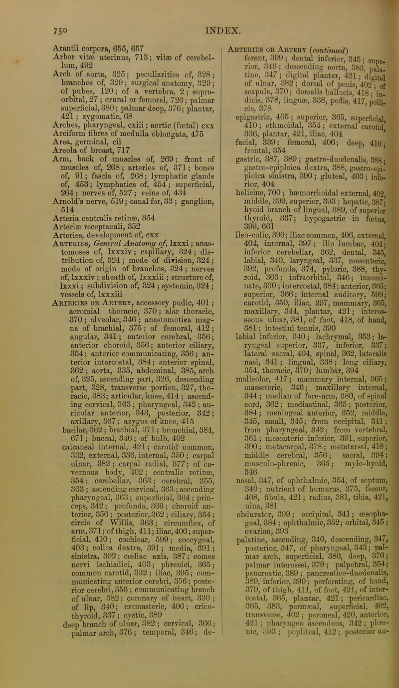 Arantii corpora, 655, G57 Arbor vitae uterinus, 713; vitae of cerebel- lum, 492 Arch of aorta, 325; peculiarities of, 328; branches of, 329 ; surgical anatomy, 329; of pubes, 120; of a vertebra, 2; supra- orbital, 27 ; crural or femoral, 726; palmar superficial, 380; palmar deep, 376; plantar, 421 ; zygomatic, 68 Arches, pharyngeal, cxiii; aortic (foetal) cxx Arciform fibres of medulla oblongata, 475 Area, germinal, cii Areola of breast, 717 Arm, back of muscles of, 269; front of muscles of, 268; arteries of, 371; bones of, 91; fascia of, 268; lymphatic glands of, 453; lymphatics of, 454 ; superficial, 264 ; nerves of, 527 ; veins of, 434 Arnold’s nerve, 519; canal for, 33; ganglion, 514 Arteria centralis retinae, 354 Arteriae receptaculi, 352 Arteries, development of, cxx Arteries, General Anatomy of, lxxxi; anas- tomoses of, lxxxiv; capillary, 324; dis- tribution of, 324; mode of division, 324 ; mode of origin of branches, 324; nerves of, lxxxiv; sheath of, lxxxiii; structure of, lxxxi; subdivision of, 324; systemic, 324; vessels of, lxxxiii Arteries or Artery, accessory pudic, 401; acromial thoracic, 370; alar thoracic, 370 ; alveolar, 346 ; anastomotiea mag- na of brachial, 375; of femoral, 412; angular, 341; anterior cerebral, 356; anterior choroid, 356; anterior ciliary, 354; anterior communicating, 356 ; an- terior intercostal, 384; anterior spinal, 362 ; aorta, 335, abdominal, 385, arch of, 325, ascending part, 326, descending part, 328, transverse portion, 327, tho- racic, 383; articular, knee, 414 ; ascend- ing cervical, 363 ; pharyngeal, 342 ; au- ricular anterior, 343, posterior, 342; axillary, 367; azygos of knee, 415 basilar, 362 ; brachial, 371; bronchial, 384, 671 ; buccal, 346; of bulb, 402 calcaneal internal, 421 ; carotid common, 332, external, 336, internal, 350 ; carpal ulnar, 382 ; carpal radial, 377; of ca- vernous body, 402; centralis retinae, 354; cerebellar, 363; cerebral, 355, 363 ; ascending cervical, 363 ; ascending pharyngeal, 363; superficial, 364 ; prin- ceps, 342; profunda, 366 ; choroid an- terior, 356 ; posterior, 362 ; ciliary, 354; circle of Willis, 363; circumflex, of arm, 371; of thigh, 411; iliac, 406; super- ficial, 410; cochlear, 599; coccygeal, 403; colica d extra, 391; media, 391; sinistra, 392; coeliac axis, 387; comes nervi ischiadici, 403; phrenici, 365; common carotid, 332 ; iliac, 395; com- municating anterior cerebri, 356; poste- rior cerebri, 356; communicating branch of ulnar, 382; coronary of heart, 330 ; of lip, 340; cremasteric, 406; crico- thyroid, 337; cystic, 389 deep branch of ulnar, 382 ; cervical, 366; palmar arch, 376 ; temporal, 346; de- Arteries or Artery (continued) ferent, 399 ; dental inferior, 346 ; supe- rior, 346; descending aorta, 383, pal&. tine, 347; digital plantar, 421; digital of ulnar, 382 ; dorsal of penis, 402 • 0f scapula, 370; dorsalis hallucis, 418-’in- dicis, 378, linguae, 338, pedis, 417, nolli- cis, 378 > 1 epigastric, 405; superior, 365, superficial 410; ethmoidal, 354; external carotid’ 336, plantar, 421, iliac, 404 facial, 339; femoral, 406; deep, 410* frontal, 354 gastric, 387, 389 ; gastro-duodenalis, 388; gastro-epiploica dextra, 388, gastro-epi- ploica sinistra, 390; gluteal, 403; infe- rior, 404 helicine, 700 ; haemorrhoidal external, 402, middle, 399, superior, 393 ; hepatic, 387; hyoid branch of lingual, 389, of superior thyroid, 337; hypogastric in foetus, 399, 661 ileo-colic, 390; iliac common, 406, external, 404, internal, 397 ; ilio lumbar, 404; inferior cerebellar, 362, dental, 345, labial, 340, laryngeal, 337, mesenteric, 392, profunda, 374, pyloric, 388, thy- roid, 363; infraorbital, 346; innomi- nate, 330 ; intercostal, 384; anterior, 365; superior, 366; internal auditory, 599; carotid, 350, iliac, 397, mammary, 365, maxillary, 344, plantar, 421; interos- seous ulnar, 381, of foot, 418, of hand, 381; intestini tenuis, 390 labial inferior, 340; lachrymal, 353; la- ryngeal superior, 337, inferior, 337; lateral sacral, 404, spinal, 362, lateralis nasi, 341; lingual, 338; long ciliary, 354, thoracic, 370; lumbar, 394 malleolar, 417; mammary internal, 365; masseteric, 346; maxillary internal, 344 ; median of fore-arm, 380, of spinal cord, 362; mediastinal, 365; posterior, 384; meningeal anterior, 352, middle, 345, small, 345; from occipital, 341; from pharyngeal, 342; from vertebral, 361; mesenteric inferior, 391, superior, 390; metacarpal, 378 ; metatarsal, 418; middle cerebral, 356; sacral, 394; musculo-phrenic, 365; mylo-hvoid, 346 nasal, 347, of ophthalmic, 354, of septum, 340; nutrient of humerus, 375, femur, 408, fibula, 421; radius, 381, tibia, 421, ulna, 381 obdurator, 399 ; occipital, 341; oesopha- geal, 384 ; ophthalmic, 352; orbital, 345 ; ovarian, 393 palatine, ascending, 340, descending, 347, posterior, 347, of pharyngeal, 343; pal- mar arch, superficial, 380, deep, 376; palmar interossei, 379 ; palpebral, 354; pancreatic, 389 ; pancreatico-duoaenalis, 389, inferior, 390; perforating, of hand, 379, of thigh, 411, of foot, 421, of inter- costal, 365, plantar, 421; pericardiac, 365, 383, pennmal, superficial, 402, transverse, 402 ; peroneal, 420, anterior, 421; pharyngea ascendens, 342; phre- nic, 393 ; popliteal, 412 ; posterior au-