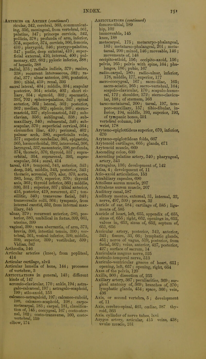 Arteries or Artery (continued) ricular, 342, cerebral, 3G3, communicat- ing, 356, meningeal, from vertebral, 361, palatine, 347; princeps cervicis, 342, pollicis, 378 ; profunda of arm, inferior, 375, superior, 374, cervicis, 366, femoris, 410; pterygoid, 346; pterygo-palatine, 347 ; pudic, deep external, 410 ; super- ficial external, 410, internal, 400; pul- monary, 422, 682; pyloric inferior, 388; of hepatic, 388 radial, 375 ; radialis indicis, 379 ; ranine, 338; recurrent interosseous, 382; ra- dial, 377; ulnar anterior, 380, posterior, 380; tibial, 419; renal, 393 sacral lateral, 404; middle, 394 ; scapular posterior, 364; sciatic, 402; short ci- liary, 354 ; sigmoid, 392; spermatic, 393, 702 ; spheno-palatine, 347 ; spinal anterior, 362 ; lateral, 362; posterior, 362 ; median, 362 ; splenic, 389 ; sterno- mastoid, 337 ; stylo-mastoid, 342 ; sub- clavian, 356; sublingual, 338; sub- maxillary, 340; submental, 340 ; sub- scapular, 370; superficial cervical, 364; circumflex iliac, 410; perinaeal, 402; palmar arch, 380, superficialis volse, 377 ; superior cerebellar, 363, epigastric, 365, haemorrhoidal, 392, intercostal, 366, laryngeal, 337, mesenteric, 390, profunda, 374, thoracic, 370, thyroid, 337 ; supra- orbital, 354, suprarenal, 393, supra- scapular, 364; sural, 414 tarsal, 418 ; temporal, 343, anterior, 343 ; deep, 346, middle, 343, posterior, 343 ; thoracic, acromial, 370, alar, 370, aorta, 383, long, 370, superior, 370; thyroid axis, 363; thyroid inferior, 363; middle, 330, 331; superior, 337 ; tibial anterior, 415, posterior, 419, recurrent, 417; ton- sillitic, 340; transverse facial, 343; transversalis colli, 364; tympanic, from internal carotid, 352, from internal max- illary, 345 ulnar, 379 ; recurrent anterior, 380, pos- terior, 380, umbilical in foetus, 399, 661, uterine, 399 vaginal, 399; vasa aberrantia, of arm, 373, brevia, 390, intestini tenuis, 390; ver- tebral, 361, vesical inferior, 399, middle, 399, superior, 399; vestibular, 599; Vidian, 347 Arthrodia, 146 Articular arteries (knee), from popliteal, 414 Articular cartilage, xlvii Articular lamella of bone, 144; processes of vertebrae, 3 Articulations in general, 143; different kinds of, 147 acromio-clavicular, 170 ; ankle, 194; astra- galo-calcaneal, 197 ; astragalo-scaphoid, 199; atlo-axoid, 163 calcaneo-astragaloid, 197; calcaneo-cuboid, 198, calcaneo-scaphoid, 198; carpo- metacarpal, 183 ; carpal, 181, classifica- tion of, J45 ; coccygeal, 167 ; costo-ster- nal, 162; costo-transverse, 160, costo- vertebral, 169 elbow, 174 Articulations (continued) femoro-tibial, 189 hip, 102 immoveable, 145 knee, 188 metacarpal, 175; metacarpo-phalangeal, 185 ; metatarso-phalangeal, 201; meta- tarsal, 200 ; mixed, 146 ; moveable, 146 ; movements of, 148 occipito-atloid, 156; occipito-axoid, 156; pelvis, 165; pelvis with spine, 164; pha- langes, 186; pubic, 167 radio-carpal, 180; radio-ulnar, inferior, 178, middle, 177, superior, 177 sacro-coccygeal, 167; sacro-iliac, 165; sacro-sciatic, 165 ; sacro-vertebral, 164; scapulo-clavicular, 170; scapulo-hume- ral, 172 ; shoulder, 172 ; sterno-clavicu- lar, 168; of sternum, 163 tarso-metatarsal, 200; tarsal, 197, tem- poro-maxillary, 157; tibio-fibular, in- ferior, 194, middle, 193, superior, 193, of tympanic bones, 591 vertebral column, 149 wrist, 178 Arytaeno-epiglottideus superior, 670, inferior, 670 Arytseno-epiglott'idean folds, 667 Arytenoid cartilages, 665; glands, 671 Arytenoid muscle, 669 Ascending colon, 630 Ascending palatine artery, 340; pharyngeal, artery, 343 Astragalus, 136; development of, 142 Atlas, 4 ; development of, 11 Atlo-axoid articulation, 153 Atrabiliary capsules, 690 Attollens aurem muscle, 207 Attrahens aurem muscle, 207 Auditory canal, 587 Auditory meatus, external, 31, internal, 32, nerve, 497, 599 ; process, 32 Auricle of ear, 584; cartilage of, 585 ; liga- ments of, 585 Auricle of heart, left, 655, appendix of, 655, sinus of, 655 ; right, 652, openings in, 652, valves in, 653, sinus of, 652, septum of, 651, 656 Auricular artery, posterior, 342, anterior, 343; fissure, 33, 66; lymphatic glands, 451; nerve of vagus, 519, posterior, from facial, 502; veins, anterior, 427, posterior, 427; surface of sacrum, 14 Auricularis magnus nerve, 525 Auriculo-temporal nerve, 513 Auriculo-ventricular groove of heart, 651; opening, left, 657 ; opening, right, 654 Axes of the pelvis, 120 Axilla, 366; dissection of, 255 Axillary artery, 367 ; peculiarities, 369 ; sur- gical anatomy of, 369; branches of, 370; lymphatic glands, 454; space, 366; vein, 436 Axis, or second vertebra, 5 ; development of, 11 Axis, cerebro-spinal, 463, cceliac, 387 thy- roid, 363 Axis, cylinder of nerve tubes, lxvi Azygos artery, articular, 415 veins, 438; uvulae muscle, 231