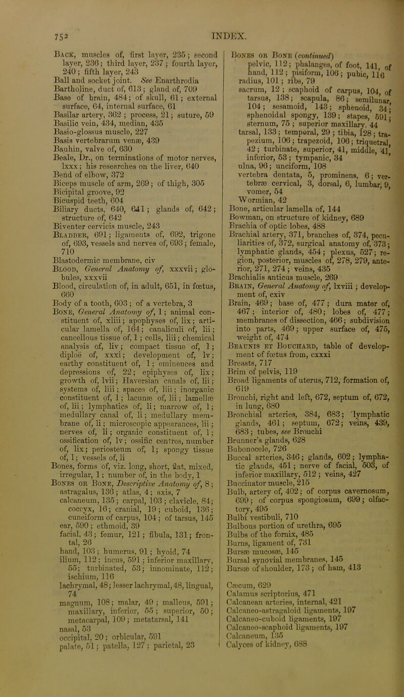 Back, muscles of, first layer, 235 ; second layer, 236; third layer, 237 ; fourth layer, 240 ; fifth layer, 243 Ball and socket joint. See Enarthrodia Bartholine, duct of, 613; gland of, 709 Base of brain, 484; of skull, 61; external surface, 64, internal surface, 61 Basilar artery, 362 ; process, 21; suture, 59 Basilic vein, 434, median, 435 Basio-glossus muscle, 227 Basis vertebrarum venae, 439 Bauhin, valve of, 630 Beale, Dr., on terminations of motor nerves, lxxx; his researches on the liver, 640 Bend of elbow, 372 Biceps muscle of arm, 269; of thigh, 305 Bicipital groove, 92 Bicuspid teeth, 604 Biliary ducts, 640, 641; glands of, 642; structure of, 642 Biventer cervicis muscle, 243 Bladder, 691; ligaments of, 692, trigone of, 693, vessels and nerves of, 693; female, 710 Blastodermic membrane, civ Blood, General Anatomy of, xxxvii; glo- bules, xxxvii Blood, circulation of, in adult, 651, in fcetus, 660 Body of a tooth, 603 ; of a vertebra, 3 Bore, General Anatomy of, 1; animal con- stituent of, xliii; apophyses of, lix; arti- cular lamella of, 164; canaliculi of, lii; cancellous tissue of, 1; cells, liii; chemical analysis of, liv; compact tissue of, 1; diploe of, xxxi; development of, lv; earthy constituent of, 1; eminences and depressions of, 22; epiphyses of, lix; growth of, lvii; Haversian canals of, lii; systems of, liii; spaces of, liii; inorganic constituent of, 1; lacunae of, lii; lamellae of, lii; lymphatics of, li; marrow of, 1; medullary canal of, li; medullary mem- brane of, li; microscopic appearances, lii; nerves of, li; organic constituent of, 1; ossification of, lv; ossific centres, number of, lix; periosteum of, 1; spongy tissue of, 1; vessels of, li Bones, forms of, viz. long, short, flat, mixed, irregular, 1; number of, in the body, 1 Boxes or Bone, Descriptive Anatomy of, 8; astragalus, 136 ; atlas, 4; axis, 7 calcaneum, 135; carpal, 103; clavicle, 84; coccyx, 16; cranial, 19; cuboid, 136; cuneiform of carpus, 104; of tarsus, 145 ear, 590 ; ethmoid, 39 facial, 43; femur, 121; fibula, 131; fron- tal, 26 hand, 103 ; humerus, 91; hyoid, 74 ilium, 112 ; incus, 591 ; inferior maxillary, 55; turbinated, 53; innominate, 112; ischium, 116 lachrymal, 48; lesser lachrymal, 48, lingual, 74 magnum, 108; malar, 49 ; malleus, 591; maxillary, inferior, 55 ; superior, 50; metacarpal, 109; metatarsal, 141 nasal, 53 occipital, 20 ; orbicular, 591 palate, 51; patella, 127 ; parietal, 23 Bones or Bone (continued) pelvic, 112; phalanges, of foot, 141 0f hand, 112; pisiform, 106; pubic, 116 radius, 101; ribs, 79 sacrum, 12 ; scaphoid of carpus, 104 0f tarsus, 138; scapula, 86; semilunar 104; sesamoid, 143; sphenoid, 34- sphenoidal spongy, 139; stapes, 691- sternum, 75 ; superior maxillary. 44 ’ tarsal, 133 ; temporal, 29 ; tibia, 128; tra- pezium, 106; trapezoid, 106; triquetral 42; turbinate, superior, 41, middle, 41* inferior, 53 ; tympanic, 34 ulna, 96; unciform, 108 vertebra dentata, 5, prominens, 6; ver- tebrae cervical, 3, dorsal, 6, lumbar, 9, vomer, 54 Wormian, 42 Bone, articular lamella of, 144 Bowman, on structure of kidney, 689 Brachia of optic lobes, 488 Brachial artery, 371, branches of, 374, pecu- liarities of, 372, surgical anatomy of, 373; lymphatic glands, 454 ; plexus, 527; re- gion, posterior, muscles of, 278, 279, ante- rior, 271, 274 ; veins, 435 Brachialis anticus muscle, 269 Brain, General Anatomy of, lxviii ; develop- ment of, cxiv Brain, 469; base of, 477; dura mater of, 467; interior of, 480; lobes of, 477; membranes of dissection, 466; subdivision into parts, 469; upper surface of, 475, weight of, 474 Beaunis et Bouchard, table of develop- ment of foetus from, cxxxi Breasts, 717 Brim of pelvis, 119 Broad ligaments of uterus, 712, formation of, 619 Bronchi, right and left, 672, septum of, 672, in lung, 680 Bronchial arteries, 384, 683; 'lymphatic glands, 461; septum, 672; veins, 439, 683 ; tubes, see Bronchi Brunner’s glands, 628 Bubonocele, 726 Buccal arteries, 346 ; glands, 602 ; lympha- tic glands, 451; nerve of facial, 503, of inferior maxillary, 512 ; veins, 427 Buccinator muscle, 215 Bulb, artery of, 402; of corpus cavernosum, 699; of corpus spongiosum, 699; olfac- tory, 495 Bulbi vestibuli, 710 Bulbous portion of urethra, 695 Bulbs of the fornix, 485 Burns, ligament of, 731 Bursae mucosae, 145 Bursal synovial membranes, 145 Bursae of shoulder, 173 ; of ham, 413 Caecum, 629 Calamus scriptorius, 471 Calcanean arteries, internal, 421 Calcaneo-astragaloid ligaments, 197 Calcaneo-cuboid ligaments, 197 Calcaueo-scaphoid ligaments, 197 Calcaneum, 135 Calyces of Iridney, 688
