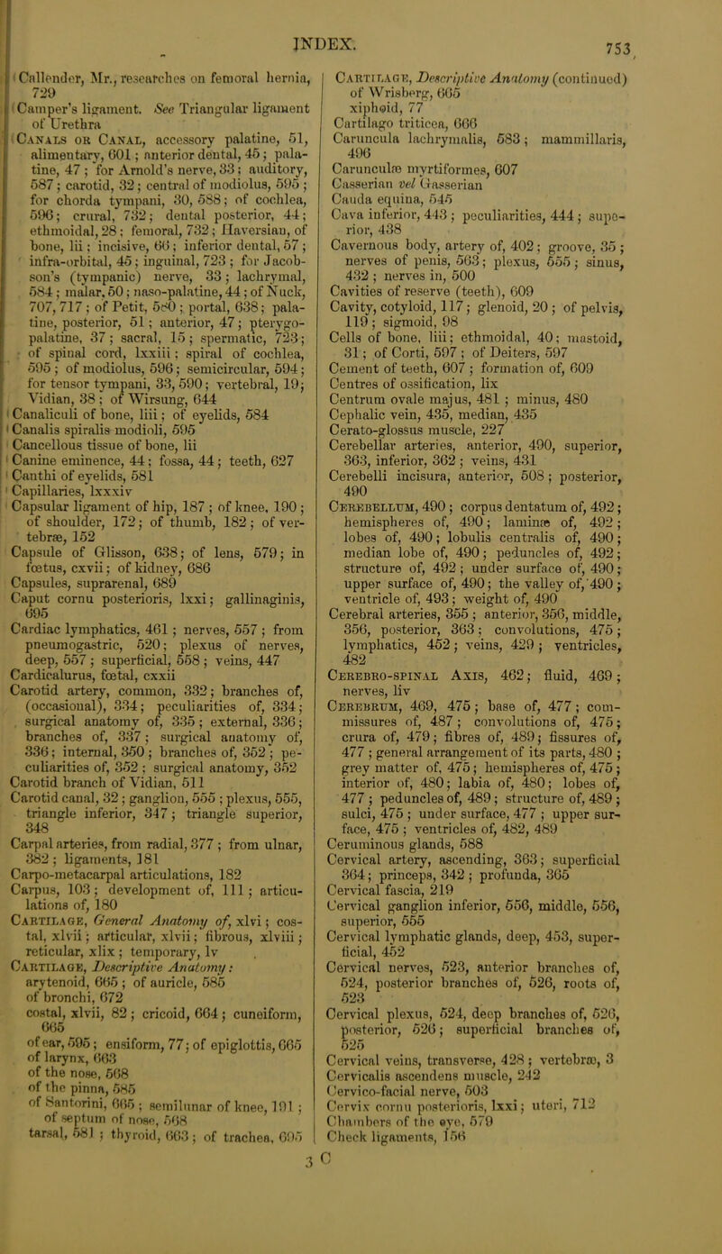 Callender, Mr., researches on femoral hernia, 729 Camper’s ligament. See Triangular ligament of Urethra Canals or Canal, accessory palatine, 51, alimentary, 001; anterior dental, 45; pala- tine, 47 ; for Arnold’s nerve, 33; auditory, 587 ; carotid, 32; central of modiolus, 595 ; for chorda tympani, 30, 588; of cochlea, 596; crural, 732; dental posterior, 44; ethmoidal, 28 ; femoral, 732; Haversian, of hone, lii; incisive, 60 ; inferior dental, 57 ; infra-orbital, 45; inguinal, 723 ; for Jacob- son’s (tympanic) nerve, 33; lachrymal, 584 ; malar, 50; naso-palatine, 44; of Nuck, 707, 717 ; of Petit, 580 ; portal, 638; pala- tine, posterior, 51; anterior, 47; pterygo- palatine, 37; sacral, 15; spermatic, 723; of spinal cord, lxxiii; spiral of cochlea, 595 ; of modiolus, 596; semicircular, 594; for tensor tympani, 33, 590; vertebral, 19; Vidian, 38 ; of Wirsung, 644 Canaliculi of bone, liii; of eyelids, 584 1 Canalis spiralis modioli, 595 Cancellous tissue of bone, lii Canine eminence, 44; fossa, 44; teeth, 627 Canthi of eyelids, 581 Capillaries, lxxxiv Capsular ligament of hip, 187 ; of knee, 190 ; of shoulder, 172; of thumb, 182; of ver- tebrae, 152 Capsule of Glisson, 638; of lens, 579; in foetus, cxvii; of kidney, 686 Capsules, suprarenal, 689 Caput cornu posterioris, lxxi; gallinaginis, 695 Cardiac lymphatics, 461; nerves, 557 ; from pneumogastric, 520; plexus of nerves, deep, 557 ; superficial, 568 ; veins, 447 Cardicalurus, foetal, cxxii Carotid artery, common, 332; branches of, (occasional), 334; peculiarities of, 334; surgical anatomy of, 335 ; external, 336; branches of, 337; surgical anatomy of, 336; internal, 350 ; branches of, 352 ; pe- culiarities of, 352 ; surgical anatomy, 352 Carotid branch of Vidian, 511 Carotid canal, 32 ; ganglion, 555 ; plexus, 555, triangle inferior, 347; triangle superior, 348 Carpal arteries, from radial, 377 ; from ulnar, 382; ligaments, 181 Carpo-metacarpal articulations, 182 Carpus, 103; development of, 111; articu- lations of, 180 Cartilage, General Anatomy of, xlvi; cos- tal, xlvii; articular, xlvii; fibrous, xlviii; reticular, xlix ; temporary, lv Cartilage, Descriptive Anatomy: arytenoid, 665 ; of auricle, 585 of bronchi, 672 costal, xlvii, 82 ; cricoid, 664; cuneiform, 665 of ear, 595; ensiform, 77; of epiglottis, G65 of larynx, 663 * of the nose, 508 of the pinna, 685 of Santorini, 065 ; semilunar of knee, 191 ; of septum of nose, 568 tarsal, 581 ; thyroid, 663; of trachea, 695 753 Cartilage, Descriptive Anatomy (continued) of Wrisberg, 665 xiphoid, 77 Cartilago triticea, 666 Caruncula lachrymalis, 583; mammillaris, 496 Carunculie myrtiformes, 607 Gasserian vel Gasserian Cauda equina, 645 Cava inferior, 443 ; peculiarities, 444 ; supe- rior, 438 Cavernous body, artery of, 402; groove, 35 ; nerves of penis, 563; plexus, 555; sinus, 432 ; nerves in, 500 Cavities of reserve (teeth), 609 Cavity, cotyloid, 117; glenoid, 20 ; of pelvis- 119; sigmoid, 98 Cells of bone, liii; ethmoidal, 40; mastoid, 31; of Corti, 597 ; of Deiters, 597 Cement of teeth, 607 ; formation of, 609 Centres of ossification, lix Centrum ovale majus, 481 ; minus, 480 Cephalic vein, 435, median, 435 Cerato-glossus muscle, 227 Cerebellar arteries, anterior, 490, superior, 363, inferior, 362 ; veins, 431 Cerebelli incisura, anterior, 508 ; posterior, 490 Cerebellum, 490; corpus dentatum of, 492; hemispheres of, 490; laminae of, 492; lobes of, 490; lobulis centralis of, 490; median lobe of, 490; peduncles of, 492; structure of, 492 ; under surface of, 490; upper surface of, 490; the valley of,‘490 ; ventricle of, 493; weight of, 490 Cerebral arteries, 355 ; anterior, 356, middle, 356, posterior, 363; convolutions, 475; lymphatics, 452; veins, 429 ; ventricles, 482 Cerebro-spinal Axis, 462; fluid, 469; nerves, liv Cerebrum, 469, 475 ; base of, 477; com- missures of, 487 ; convolutions of, 475; crura of, 479; fibres of, 489; fissures of, 477 ; general arrangement of its parts, 480 ; grey matter of, 475 ; hemispheres of, 475 ; interior of, 480; labia of, 480; lobes of, 477 ; peduncles of, 489; structure of, 489 ; sulci, 475 ; under surface, 477 ; upper sur- face, 475 ; ventricles of, 482, 489 Ceruminous glands, 588 Cervical artery, ascending, 363; superficial 364; princeps, 342 ; profunda, 365 Cervical fascia, 219 Cervical ganglion inferior, 556, middle, 556, superior, 555 Cervical lymphatic glands, deep, 453, super- ficial, 452 Cervical nerves, 523, anterior branches of, 524, posterior branches of, 626, roots of, 523 Cervical plexus, 524, deep branches of, 526, posterior, 526; superficial branches of, 525 Cervical veins, transverse, 428 ; vertebra), 3 Cervicalis ascendens muscle, 242 Cervico-facial nerve, 503 Cervix cornu posterioris, lxxi; uteri, 712 Chambers of the eye, 579 Check ligaments, 166
