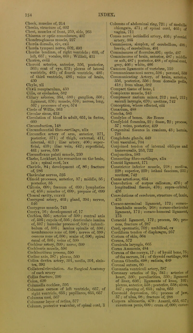 Cheek, muscles of, 214 Cheeks, structure of, 002 Chest, muscles of front, 259, side, 263 Chiasma or optic commissure, 497 Chondro-glossus muscle, 227 Chorda dorsalis, civ, Gxii Chorda tympani nerve, 502, 493 Chorda? tendinso, of right ventriclo; 055, of left, 057 ; vocales, 008 ; Willisii, 431 Chorion, cviii Choroid arteries, anterior, 356, posterior, 363; coat of eye, 573; plexus of lateral ventricle, 483; of fourth ventricle, 493; of third ventricle, 486; veins of hrain, 430 Chyle, xli Chjli receptaculum, 450 Cilia, or eyelashes, 582 Ciliary arteries, 354, 580; ganglion, 508; ligament, 576; muscle, 576; nerves, long, 507 ; processes of eye, 574 Circle of Willis, 363 Circular sinus, 433 Circulation of blood in adult, 651, in foetus, 660 Circumduction, 148 Circumferential fibro-cartilage, xlix Circumflex artery of arm, anterior, 371, posterior, 371 ; of thigh, external, 411, internal, 411; iliae artery, 406; super- ficial, 410; iliac vein, 442; superficial, 441; nerve, 530 Circumflexus palati muscle, 230 Clarke, Lockhart, his researches on the brain, lxix ; spinal cord, Ixx Clavicle, 84; development of, 86; fracture of, 286 Clavicular nerves, 525 Clinoid processes, anterior, 87; middle, 35 ; posterior, 35 Clitoris, 699; froenum of, 699; lymphatics of, 458; muscles of, 699; prepuce of, 699 Cloacal cavity, cxxvii Coccygeal artery, 403; gland, 394; nerves, 646 Coccygeus muscle, 743 Coccyx, 16; development of, 17 Cochlea, 595; arteries of 599; central axis of, 595 ; cupola of, 595 ; denticulate lamina of, 597 ; hamular process of, 596; infundi- bulum of, 595 ; lamina spiralis of, 596; membranous zone of, 696; nerves of, 599; osseous zone of, 596; seal® of, 596; spiral canal of, 595; veins of, 599 Cochlear artery, 599 ; nei’ve, 699 Cochlenris muscle, 596 Cochleariform process, 590 Coeliac axis, 387; plexus, 560 Colica dextra artery, 391, media, 391, sinis- tra, 392 Collateral circulation. See Surgical Anatomy of each artery Colies fracture, 290 Colon, 630 Columella cochleae, 695 Column® camera of left ventricle, 657, of right ventricle, 655 ; papillares, 655, 057 Columna nasi, 567 Columnar layer of retina, 577 Column, posterior vesicular, of spinal cord, li Columns of abdominal ring, 721; of medulla oblongata, 471; of spinal cord, 405; of vagina, 711 Comes nervi ischiadici artery, 403; phrenici artery, 365 Commissura, simplex, of cerebellum, 490- brevis, of cerebellum, 491 Commissures of flocculus,491; optic, 497 Commissures of brain, anterior, 487 ; middle or soft, 487 ; posterior, 488 ; of spinal cord grey, 406 ; white, 466 Cammon ligaments of vertebrae, 150 Communicans noni nerve, 520 ; peronmi, 550 Communicating Artery, of brain, anterior, 356, posterior, 356 ; from dorsalis pedis, 418 ; from ulnar, 382 Compact tissue of bone, i Complexus muscle, 243 Compressor nariurn minor, 212 ; nasi, 212; sacculi laryngis, 670 ; urethrae, 742 Conception, where effected, ciii Conarium, 488 Concha, 585 Condyles of bones. See Bones Condyloid foramina, 22 ; fossae, 22 ; process, 57 ; veins, posterior, 429 Congenital fissures in cranium, 43; hernia, 726 Conglobate glands, 449 Coni vasculosi, 704 Conjoined tendon of internal oblique and transversalis, 253, 722 Conjunctiva, 583 Connecting fibro-cartilages, xlix Conoid ligament, 171 Constrictor inferior muscle, 228; medins, 228; superior, 229 ; isthmi faucium, 231; urethrae, 742 Conus arteriosus, 654 Convolution of corpus callosum, 476; of longitudinal fissure, 476; supra-orbital, 476 Convolutions of cerebrum, structure of, lxxix, 475 Coraco-acrominal ligament, 172; coraco- brachialis muscle, 268; coraco-clavicular ligament, 172; coraco-humeral ligament, 173 Coracoid ligament, 172; process, 90; pro- cess, fracture of, 287 Cord, spermatic, 702 ; umbilical, cx Cordiform tendon of diaphragm, 257 Corium of skin, 564 Cornea, 572 Cornicula laryngis, 665 Cornu Ammonis, 484 Cornua of the coccyx, 17 ; of hyoid bone, 75; of the sacrum, 14; of thyroid* cartilage, 064 Corona Glandis, 698; radiata, 489 Coronal suture, 00 Coronaria ventriculi artery, 387 Coronary arteries of lip, 341; arteries of heart, 330; peculiarities, 330; ligament of liver, 636; ligaments of knee, 192; plexus, anterior, 658 : posterior, 558; sinus, 447 ; opening of, 653; valve, 663 Coronoid depression, 95; process of jaw, 57 ; of ulna, 98 ; fracture of, 288 Corpora albicantia, 479: Arantii, 655, 657; cavernosa penis, 699 ; crura of, 699; caver-
