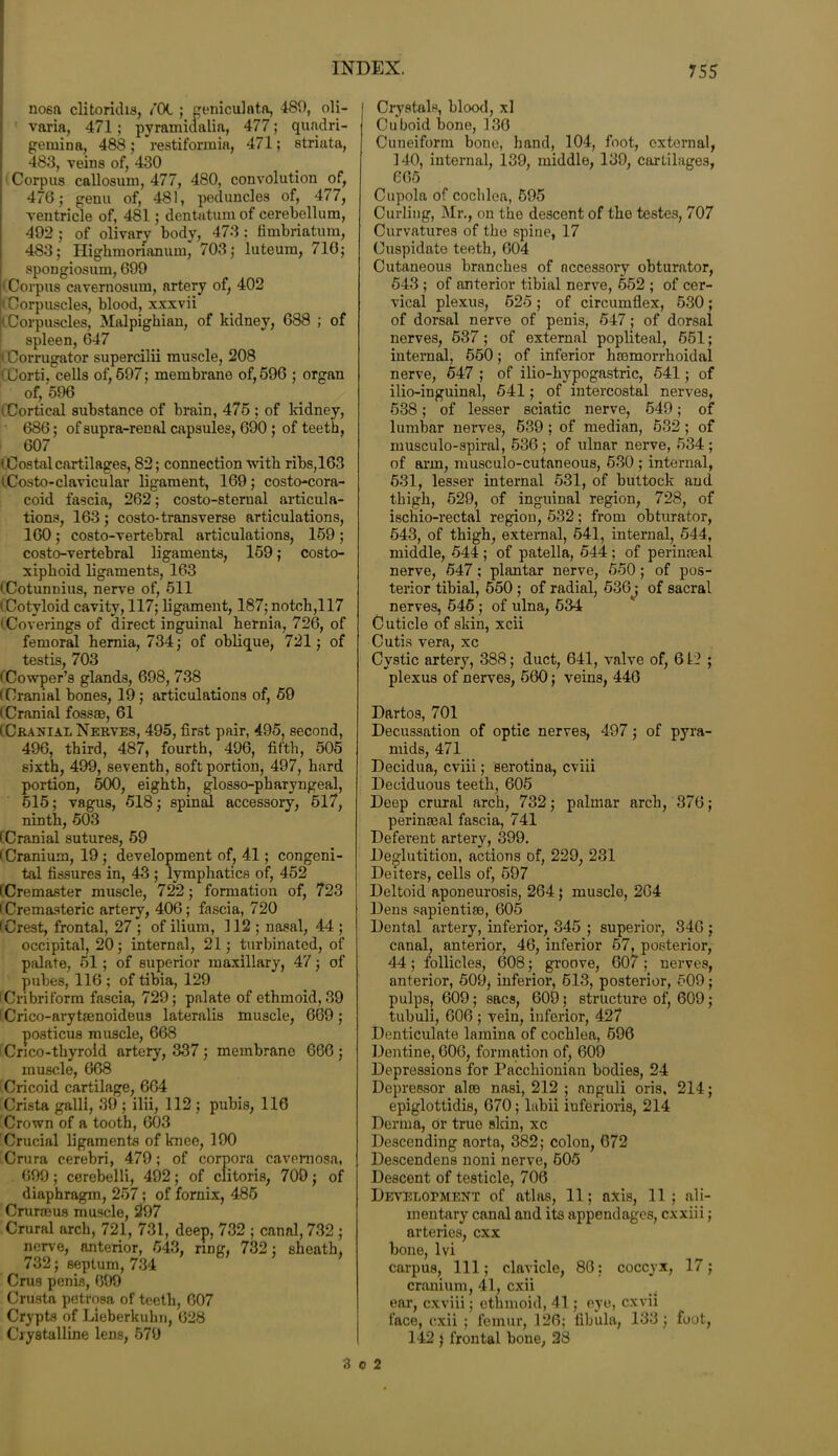 nosa clitoridis, iOL ; geniculnta, 489, oli- I varia, 471; pyramicialia, 477; quadri- gemina, 488; restiforruia, 471; striata, 483, veins of, 430 i Corpus callosum, 477, 480, convolution of, 476; genu of, 481, peduncles of, 477, ventricle of, 481; dentatum of cerebellum, 492 ; of olivary body, 473 : fimbriatum, 483; Highmorianum, 703; luteum, 710; spongiosum, 699 (Corpus cavernosum, artery of, 402 'Corpuscles, blood, xxxvii k Corpuscles, Malpighian, of kidney, 688 ; of spleen, 647 (Corrugator supercilii muscle, 208 'Corti. cells of,697; membrane of,596 ; organ of, 596 i Cortical substance of brain, 475 ; of kidney, 686; ofsupra-renal capsules, 690 ; of teeth, 607 ' Costal cartilages, 82; connection with ribs,163 i Costo-clavicular ligament, 169; costo-cora- coid fascia, 262; costo-sterual articula- tions, 163 ; costo-transverse articulations, 160 ; costo-vertebral articulations, 159 ; costo-vertebral ligaments, 159; costo- xiphoid ligaments, 163 (Cotunnius, nerve of, 511 i Cotyloid cavity, 117; ligament, 187; notch,117 'Coverings of direct inguinal hernia, 726, of femoral hernia, 734; of oblique, 721; of testis, 703 (Cowper’s glands, 698, 738 (Cranial bones, 19; articulations of, 59 (Cranial fossaB, 61 (Cranial Nerves, 495, first pair, 495, second, 496, third, 487, fourth, 496, fifth, 505 sixth, 499, seventh, soft portion, 497, hard portion, 500, eighth, glosso-pharyngeal, 615; vagus, 518; spinal accessory, 517, ninth, 503 (Cranial sutures, 59 I Cranium, 19 ; development of, 41; congeni- tal fissures in, 43 ; lymphatics of, 452 (Cremaster muscle, 722; formation of, 723 (Cremasteric artery, 406; fascia, 720 (Crest, frontal, 27 ; of ilium, 112 ; nasal, 44 ; occipital, 20; internal, 21; turbinated, of palate, 51; of superior maxillary, 47; of pubes, 116 ; of tibia, 129 (Cribriform fascia, 729; palate of ethmoid, 39 (Crico-arytaenoideus lateralis muscle, 669; posticus muscle, 668 Crico-thyroid artery, 337; membrane 666; muscle, 668 Cricoid cartilage, 664 Crista galli, 39 ; ilii, 112 ; pubis, 116 Crown of a tooth, 603 Crucial ligaments of knee, 190 Crura cerebri, 479; of corpora cavernosa, 699; cerebelli, 492; of clitoris, 700; of diaphragm, 257; of fornix, 485 Crurseus muscle, 297 Crural arch, 721, 731, deep, 732 ; canal, 732 ; nerve, anterior, 643, ring, 732; sheath, 732; septum, 734 Crus penis, 609 Crusta petrosa of teeth, 607 Crypts of Lieberkuhn, 028 Crystalline lens, 579 Crystals, blood, xl Cuboid bone, 130 Cuneiform bone, hand, 104, foot, external, 140, internal, 139, middle, 139, cartilages, 665 Cupola of cochlea, 595 Curling, Mr., on the descent of the testes, 707 Curvatures of the spine, 17 Cuspidate teeth, 604 Cutaneous branches of accessory obturator, 543 ; of anterior tibial nerve, 552 ; of cer- vical plexus, 525; of circumflex, 530; of dorsal nerve of penis, 547; of dorsal nerves, 537 ; of external popliteal, 551; internal, 650; of inferior haomorrhoidal nerve, 547 ; of ilio-hypogastric, 541; of ilio-inguinal, 541; of intercostal nerves, 538; of lesser sciatic nerve, 549; of lumbar nerves, 539 ; of median, 532 ; of musculo-spiral, 536 ; of ulnar nerve, 534 ; of arm, musculo-cutaneous, 530 ; internal, 631, lesser internal 531, of buttock and thigh, 529, of inguinal region, 728, of ischio-rectal region, 532; from obturator, 543, of thigh, external, 541, internal, 544, middle, 544 ; of patella, 544 ; of perinceal nerve, 547; plantar nerve, 550; of pos- terior tibial, 650 ; of radial, 536^; of sacral nerves, 545; of ulna, 534 Cuticle of skin, xcii Cutis vera, xc Cystic artery, 388; duct, 641, valve of, 612 ; plexus of nerves, 560; veins, 446 Dartos, 701 Decussation of optic nerves, 497; of pyra- mids, 471 Decidua, cviii; serotina, cviii Deciduous teeth, 605 Deep crural arch, 732; palmar arch, 376; perinatal fascia, 741 Defevent artery, 399. Deglutition, actions of, 229, 231 Deiters, cells of, 697 Deltoid aponeurosis, 264; muscle, 264 Dens sapienti®, 605 Dental artery, inferior, 345 ; superior, 346 ; canal, anterior, 46, inferior 57, posterior, 44 ; follicles, 608; groove, 607 ; nerves, anterior, 509j inferior, 613, posterior, 509; pulps, 609; sacs, 609; structure of, 609; tubuli, 606 ; vein, inferior, 427 Denticulate lamina of cochlea, 696 Dentine, 606, formation of, 609 Depressions for Pacchionian bodies, 24 Depressor alte nasi, 212 ; nnguli oris, 214; epiglottidis, 670; labii iuferioris, 214 Derma, or true skin, xc Descending aorta, 382; colon, 672 Descendens noni nerve, 505 Descent of testicle, 706 Development of atlas, 11; axis, 11; ali- mentary canal and its appendages, cxxiii; arteries, exx bone, lvi carpus, 111; clavicle, 86: coccyx, 17; cranium, 41, cxii ear, cxviii; ethmoid, 41; eye, cxvii face, cxii ; femur, 126; fibula, 133 ; foot, 142 ; frontal bone, 28 3 o 2