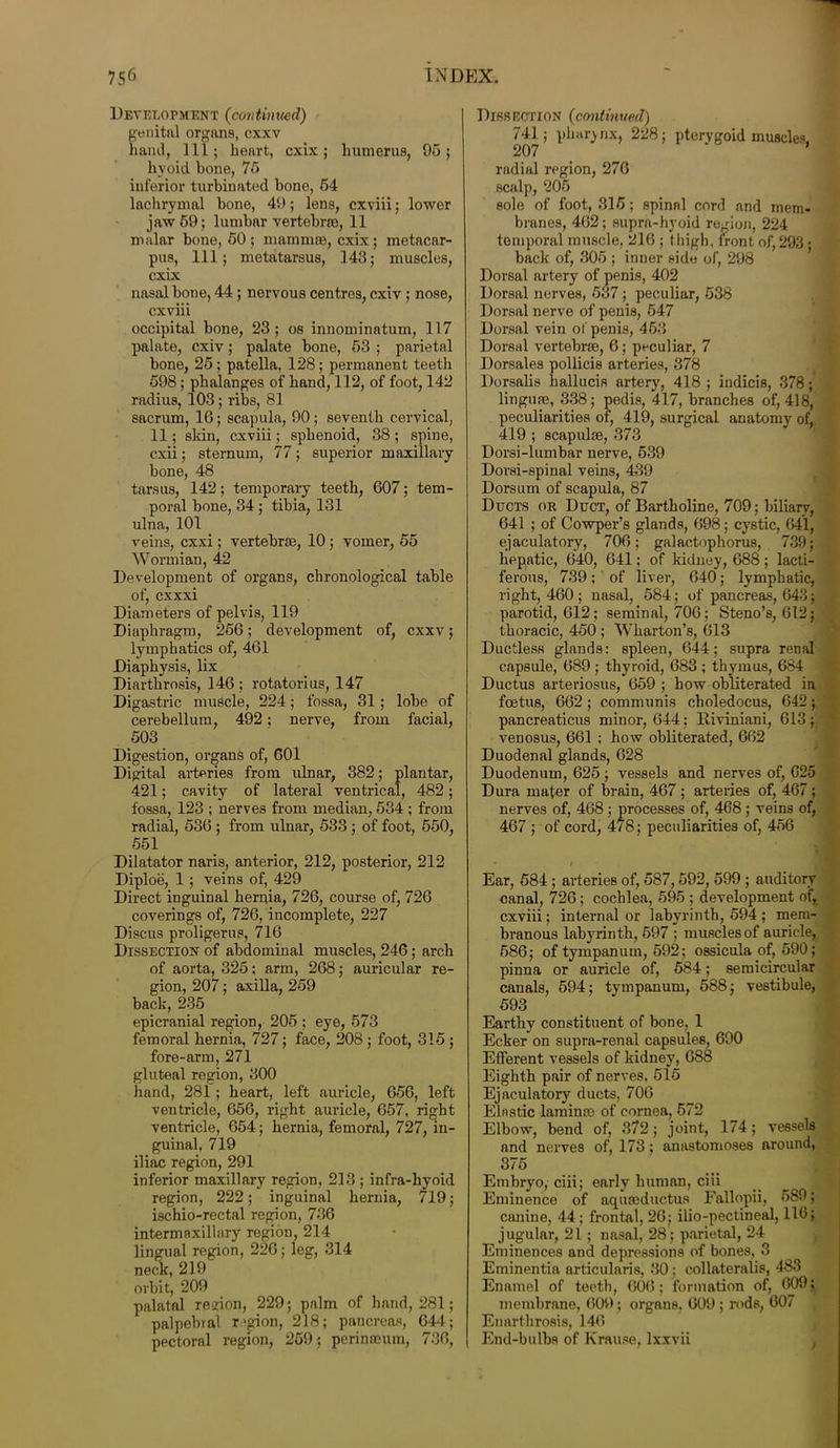 Development (continued) genital organs, cxxv hand, 111; heart, cxix; humerus, 95; hyoid bone, 75 inferior turbinated bone, 54 lachrymal bone, 49; lens, cxviii; lower jaw 59; lumbar vertebrae, 11 malar bone, 50 ; mammae, cxix ; metacar- pus, 111; metatarsus, 143; muscles, cxix nasal bone, 44; nervous centres, cxiv ; nose, cxviii occipital bone, 23; os innominatum, 117 palate, cxiv; palate bone, 53 ; parietal bone, 25; patella, 128; permanent teeth 598; phalanges of hand, 112, of foot, 142 radius, 103; ribs, 81 sacrum, 16; scapula, 90; seventh cervical, 11; skin, cxviii; sphenoid, 38; spine, cxii; sternum, 77; superior maxillary bone, 48 tarsus, 142; temporary teeth, 607; tem- poral bone, 34 ; tibia, 131 ulna, 101 veins, cxxi; vertebrae, 10 ; vomer, 55 Wormian, 42 Development of organs, chronological table of, cxxxi Diameters of pelvis, 119 Diaphragm, 256; development of, cxxv; lymphatics of, 461 Diaphysis, lix Diarthrosis, 146 ; rotatorius, 147 Digastric muscle, 224; fossa, 31 ; lobe of cerebellum, 492; nerve, from facial, 503 Digestion, organs of, 601 Digital arteries from ulnar, 382; plantar, 421; cavity of lateral ventrical, 482; fossa, 123 ; nerves from median, 534 ; from radial, 536 ; from ulnar, 533 ; of foot, 550, 551 Dilatator naris, anterior, 212, posterior, 212 Diploe, 1 ; veins of, 429 Direct inguinal hernia, 726, course of, 726 coverings of, 726, incomplete, 227 Discus proligerus, 716 Dissection of abdominal muscles, 246 ; arch of aorta, 325; arm, 268; auricular re- gion, 207; axilla, 259 back, 235 epicranial region, 205 ; eye, 573 femoral hernia, 727; face, 208 ; foot, 315 ; fore-arm, 271 gluteal region, 300 hand, 281; heart, left auricle, 656, left ventricle, 656, right auricle, 657, right ventricle, 654; hernia, femoral, 727, in- guinal, 719 iliac region, 291 inferior maxillary region, 213 ; infra-hyoid region, 222; inguinal hernia, 719; ischio-rectal region, 736 intermaxillary region, 214 lingual region, 226; leg, 314 neck, 219 orbit, 209 palatal region, 229; palm of hand, 281; palpebral r.'pion, 218; pancreas, 644; pectoral region, 259; perinneum, 736, Dissection (continued) 741 ; pharynx, 228; pterygoid muscles. 207 * radial region, 276 scalp, 205 sole of foot, 315; spinnl cord and mem- branes, 462; supra-hvoid region, 224 temporal muscle, 216 ; thigh, front of, 293 • back of, 305 ; inner side of, 298 Dorsal artery of penis, 402 Dorsal nerves, 537; peculiar, 538 Dorsal nerve of penis, 547 Dorsal vein of penis, 463 Dorsal vertebrae, 6; peculiar, 7 Dorsales pollicis arteries, 378 Dorsalis hallucia artery, 418 ; indicis, 378; linguae, 338; pedis, 417, branches of, 418, peculiarities of, 419, surgical anatomy^ of, 419 ; scapulae, 373 Dorsi-lumbar nerve, 539 Dorsi-spinal veins, 439 Dorsum of scapula, 87 Ducts or Duct, of Bartholine, 709; biliary, 641 ; of Cowper’s glands, 698; cystic, 641, ejaculatory, 706; galactophorus, 739; hepatic, 640, 641; of kidney, 688; lacti- ferous, 739; of liver, 640; lymphatic, right, 460 ; nasal, 584; of pancreas, 643; parotid, 612; seminal, 706; Steno’s, 612; thoracic, 450 ; Wharton’s, 613 Ductless glands: spleen, 644; supra renal capsule, 689 ; thy'roid, 683 ; thymus, 684 Ductus arteriosus, 659 ; how obliterated in foetus, 662 ; communis choledocus, 642; pancreaticus minor, 644: Hiviniani, 613; venosus, 661 ; how obliterated, 662 Duodenal glands, 628 Duodenum, 625 ; vessels and nerves of, 625 Dura mater of brain, 467 ; arteries of, 467 ; nerves of, 468 ; processes of, 468; veins of, 467 ; of cord, 478; peculiarities of, 456 • / Ear, 584 ; arteries of, 587,592, 599 ; auditory canal, 726; cochlea, 595 ; development of, cxviii; internal or labyrinth, 594 ; mem- branous labyrinth, 597 ; muscles of auricle, 586; of tympanum, 592; ossicula of, 590; pinna or auricle of, 584; semicircular canals, 594; tympanum, 588; vestibule, 593 Earthy constituent of bone, 1 Ecker on supra-renal capsules, 690 Efferent vessels of kidney, 688 Eighth pair of nerves, 515 Ejaculatory ducts, 706 Elnstic laminae of cornea, 572 Elbow, bend of, 372; joint, 174; vessels and nerves of, 173; anastomoses around, 375 Embryo, ciii; early human, ciii Eminence of aquseductufl Fallopii, 589; canine, 44; frontal, 26; ilio-pectineal, 116; jugular, 21 ; nasal, 28; parietal, 24 Eminences and depressions of bones, 3 Eminentia articularis, 30; collaterals, 483 Enamel of teeth, 606; formation of, 609; membrane, 609; organs, 609 ; rods, 607 Enarthrosis, 146 End-bulbs of Krause, lxxvii