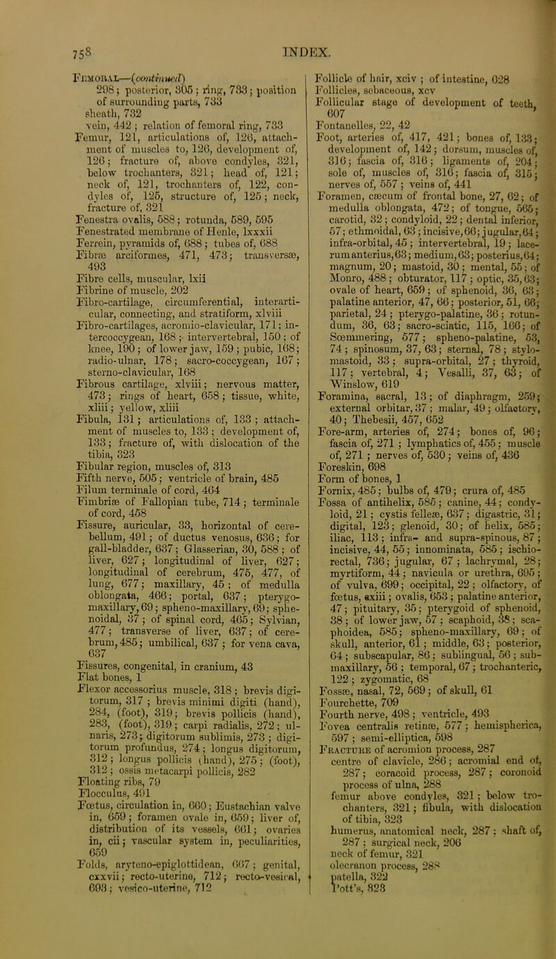 FdmobAL—(continued) 298; posterior, 805 ; i*ing, 783; position of surrounding parts, 733 sheath, 732 vein, 442 ; relation of femoral ring, 733 Femur, 121, articulations of, 12(3, attach- ment of muscles to, 126, development of, 126; fracture of, above condyles, 321, below trochanters, 821; head of, 121; neck of, 121, trochanters of, 122, con- dyles of, 125, structure of, 125; neck, fracture of, 321 Fenestra ovalis, 688; rotunda, 589, 595 Fenestrated membrane of Ilenle, lxxxii Ferrein, pyramids of, 688; tubes of, 688 Fibre© arciformes, 471, 473; transversae, 493 Fibre cells, muscular, Ixii Fibrine of muscle, 202 Fibro-cartilage, circumferential, interarti- cular, connecting, and stratiform, xlviii Fibro-cartilages, acromio-clavicular, 171; in- tercoccygean, 168 ; intervertebral, 150 ; of knee, 190; of lower jaw, 159 ; pubic, 168; radio-ulnar, 178; sacro-coccygean, 167 ; sterno-clavicular, 168 Fibrous cartilage, xlviii; nervous matter, 473; rings of heart, 658 ; tissue, white, xliii; yellow, xliii Fibula, 131; articulations of, 133 ; attach- ment of muscles to, 133 ; development of, 133; fracture of, with dislocation of the tibia, 323 Fibular region, muscles of, 313 Fifth nerve, 505; ventricle of brain, 485 Filum terminals of cord, 464 Fimbriae of Fallopian tube, 714; terminale of cord, 458 Fissure, auricular, 33, horizontal of cere- bellum, 491; of ductus venosus, 636; for gall-bladder, 637; Glasserian, 30, 588 ; of liver, 627; longitudinal of liver, 627; longitudinal of cerebrum, 475, 477, of lung, 677; maxillary, 45 ; of medulla oblongata, 466; portal, 637; pterygo- maxillaiy,69; spheno-maxillary, 69; sphe- noidal, 37; of spinal cord, 465; Sylvian, 477; transverse of liver, 637; of cere- brum, 485; umbilical, 637 ; for vena cava, 637 Fissures, congenital, in cranium, 43 Flat bones, 1 Flexor accessorius muscle, 318 ; brevis digi- torum, 317 ; brevis minimi digiti (hand), 284, (foot), 319; brevis pollicis (hand), 283, (foot), 319 ; carpi radialis, 272 ; ul- na™, 273; digitorum sublimis, 273 ; digi- torum profundus, 274; longus digitorum, 312 ; longus pollicis (hand), 275; (foot), 312 ; ossis metacarpi pollicis, 282 Floating ribs, 79 Flocculus, 491 Foetus, circulation in, 660; Eustachian valve in, 659; foramen ovale in, 659; liver of, distribution of its vessels, 661; ovaries in, cii; vascular system in, peculiarities, 659 Folds, aryteno-epiglottidean, 667; genital, cxxvii; recto-uterine, 712; recto-vesical, 693; vesi co-uterine, 712 Follicle of hair, xciv ; of intestine, 628 Follicles, sebaceous, xcv Follicular stage of development of teeth 607 ’ Fontanelles, 22, 42 Foot, arteries of, 417, 421; bones of, 133; development of, 142; dorsum, muscles of, 316; fascia of, 316; ligaments of, 204; sole of, muscles of, 316; fascia of, 315; nerves of, 557 ; veins of, 441 Foramen, caecum of frontal bone, 27, 62; of medulla oblongata, 472; of tongue, 565; carotid, 32 ; condyloid, 22; dental inferior, 57; ethmoidal, 63; incisive,66; jugular,64; infra-orbital, 45 ; intervertebral, 19 ; lace- rum anterius, 63; medium,63; posterius,64; magnum, 20; mastoid, 30 ; mental, 55; of Monro, 488 ; obturator, 117 ; optic, 35,63; ovale of heart, 659; of sphenoid, 36, 63; palatine anterior, 47, 66; posterior, 51, 66; parietal, 24; pterygo-palatine, 36; rotun- dum, 36, 63; sacro-sciatic, 115, 166; of Soemmering, 577; spheno-palatine, 53, 74; spinosum, 37, 63; sternal, 78; stylo- mastoid, 33 ; supra-orbital, 27 ; thyroid, 117 ; vertebral, 4; Yesalli, 37, 63; of Winslow, 619 Foramina, sacral, 13; of diaphragm, 259; external orbitar, 37 ; malar, 49 ; olfactory, 40; Thebesii, 457, 652 Fore-arm, arteries of, 274; bones of, 96; fascia of, 271 ; lymphatics of, 455; muscle of, 271 ; nerves of, 530 ; veins of, 436 Foreskin, 698 Form of bones, 1 Fornix, 485; bulbs of, 479; crura of, 485 Fossa of antihelix, 585; canine, 44; condy- loid, 21; cystis fellese, 637; digastric, 31; digital, 123; glenoid, 30; of helix, 585; iliac, 113; infra- and supra-spinous, 87; incisive, 44, 55; innominate, 585; ischio- rectal, 736; jugular, 67 ; lachrymal, 28; myrtiform, 44; navieula or urethra, 695 ; of vulva, 699; occipital, 22; olfactory, of foetus, axiii; ovalis, 653 ; palatine anterior, 47; pituitary, 35; pterygoid of sphenoid, 38; of lower jaw, 57 ; scaphoid, 38; sca- phoidea, 585; spheno-maxillary, 69; of skull, anterior, 61; middle, 63; posterior, 64 ; subscapular, 86; sublingual, 56 ; sub- maxillary, 56 ; temporal, 67; trochanteric, 122 ; zygomatic, 68 Fossse, nasal, 72, 569; of skull, 61 Fourchette, 709 Fourth nerve, 498 ; ventricle, 493 Fovea centralis retinas, 577; hemispherica, 597; semi-elliptica, 598 Fractuke of acromion process, 287 centre of clavicle, 286; acromial end of, 287; coracoid process, 287; coronoid process of ulna, 288 femur above condyles, 321; below tro- chanters, 321; fibula, with dislocation of tibia, 323 humerus, anatomical neck, 287 ; shaft of, 287 ; surgical neck, 206 neck of femur, 321 olecranon process, 288 patella, 322 Pott’s, 823