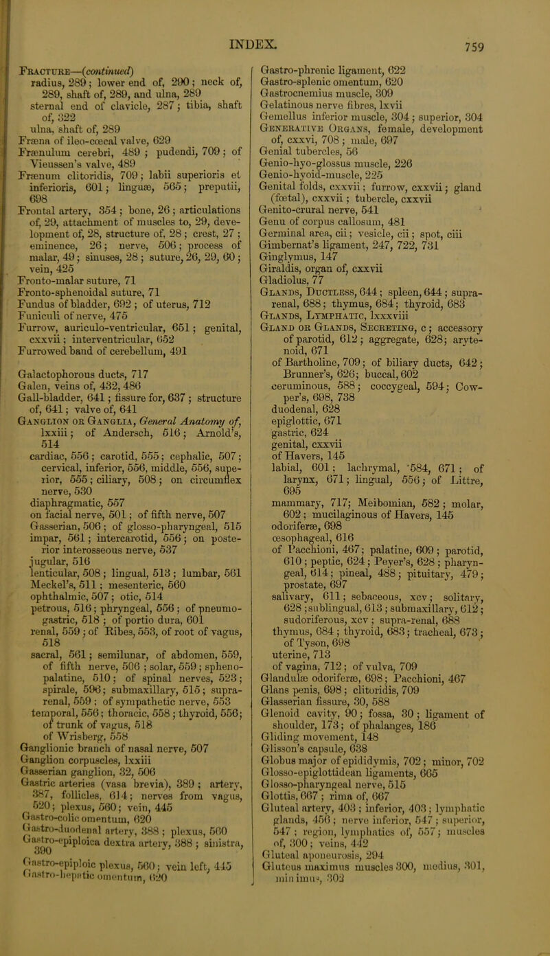 Fracture—(continued) radius, 289; lower end of, 290; neck of, 289, shaft of, 289, and ulna, 289 sternal end of clavicle, 287; tibia, shaft of, 022 ulna, shaft of, 289 Fra3na of ileo-ccecal valve, 629 Framulum cerebri, 489 ; pudendi, 709; of Yieussen’s valve, 489 Frsenum clitoridis, 709; lahii superioris et inferioris, 601 j linguae, 565; preputii, 698 Frontal artery, 354 ; hone, 26 ; articulations of, 29, attachment of muscles to, 29, deve- lopment of, 28, structure of, 28; crest, 27 ; eminence, 26; nerve, 506; process of malar, 49; sinuses, 28 ; suture, 26, 29, 60; vein, 425 Fronto-malar suture, 71 Fronto-sphenoidal suture, 71 Fundus of bladder, 692 ; of uterus, 712 Funiculi of nerve, 475 Furrow, auriculo-ventricular, 651; genital, cxxvii; interventricular, 652 Furrowed baud of cerebellum, 491 Galactophorous ducts, 717 Galen, veins of, 432, 486 Gall-bladder, 641; fissure for, 637 ; structure of, 641; valve of, 641 Ganglion or Ganglia, General Anatomy of, lxxiii; of Andersch, 516; Arnold’s, 514 cardiac, 556 ; carotid, 555; cephalic, 507; cervical, inferior, 556, middle, 556, supe- rior, 555 ; ciliary, 508 ; on circumflex nerve, 530 diaphragmatic, 557 on facial nerve, 501; of fifth nerve, 507 Gasserian, 506 ; of glosso-pkaryngeal, 515 impar, 561; intercarotid, 556; on poste- rior interosseous nerve, 537 jugular, 516 lenticular, 508 ; lingual, 513 ; lumbar, 561 Meckel’s, 511; mesenteric, 560 ophthalmic, 507; otic, 514 petrous, 516; phryngeal, 556; of pneumo- gastric, 518 ; of portio dura, 601 renal, 559 ; of Bibes, 553, of root of vagus, 518 sacral, 561; semilunar, of abdomen, 559, of fifth nerve, 506 ; solar, 559; spheno- palatine, 510 ; of spinal nerves, 523 ; spirale, 596; submaxillary, 515; supra- renal, 559 ; of sympathetic nerve, 553 temporal, 556; thoracic, 558 ; thyroid, 556; ot trunk of vagus, 518 of Wrisberg, 558 Ganglionic branch of nasal nerve, 507 Ganglion corpuscles, lxxiii Gasserian ganglion, 32, 506 Gastric arteries (vasa brevia), 389 ; artery, 387, follicles, 614; nerves from vagus, 520; plexus, 560; vein, 445 Gastro-colie omentum, 620 G astro-duodenal artery, 388 ; plexus, 560 ^ '{C pip 1 °icsi dextra artery, 388 ; sinistra, Gnstro-epiploic plexus, 560; vein left. 415 Gastro-hepatic omentum, 620 Gastro-phrenic ligament, 622 Gastro-splenic omentum, 620 Gastrocnemius muscle, 309 Gelatinous nerve fibres, lxvii Gemellus inferior muscle, 304 ; superior, 304 Generative Organs, female, development of, cxxvi, 708 ; nmle, 697 Genial tubercles, 56 Genio-hyo-glossus muscle, 226 Genio-hyoid-muscle, 225 Genital folds, cxxvii; furrow, cxxvii; gland (foetal), cxxvii; tubercle, cxxvii Genito-crural nerve, 541 Genu of corpus callosum, 481 Germinal area, cii; vesicle, cii; spot, ciii Gimbernat’s ligament, 247, 722, 731 Ginglymus, 147 Giraldis, organ of, cxxvii Gladiolus, 77 Glands, Ductless, 644; spleen, 644; supra- renal, 688; thymus, 684; thyroid, 683 Glands, Lymphatic, lxxxviii Gland or Glands, Secreting, c ; accessory of parotid, 612; aggregate, 628; aryte- noid, 671 of Bartholine, 709; of biliary ducts, 642 ; Brunner’s, 626; buccal, 602 ceruminous, 588; coccygeal, 594; Cow- per’s, 698, 738 duodenal, 628 epiglottic, 671 gastric, 624 genital, cxxvii of Havers, 145 labial, 601; lachrymal, '584, 671 ; of larynx, 671; lingual, 556; of Littre, 695 mammary, 717; Meibomian, 582 ; molar, 602 ; mucilaginous of Havers, 145 odoriferse, 698 oesophageal, 616 of Pacchioni, 467; palatine, 609 ; parotid, 610 ; peptic, 624; Peyer’s, 628 ; pharyn- geal, 614; pineal, 488; pituitary, 479; prostate, 697 salivary, 611; sebaceous, xcv; solitary, 628 ; sublingual, 613; submaxillary, 612; sudoriferous, xcv ; supra-renal, 688 thymus, 684 ; thyroid, 683; tracheal, 673 ; of Tyson, 698 uterine, 713 of vagina, 712; of vulva, 709 Glanduke odoriferm, 698; Pacchioni, 467 Gians penis, 698; clitoridis, 709 Glasserian fissure, 30, 588 Glenoid cavity, 90; fossa, 30 ; ligament of shoulder, 173; of phalanges, 186 Gliding movement, 148 Glisson’s capsule, 638 Globus major of epididymis, 702; minor, 702 Glosso-epiglottidean ligaments, 665 Glosso-pharyngeal nerve, 515 Glottis, 667 ; rima of, 667 Gluteal artery, 403 ; inferior, 403; lymphatic glands, 456 ; nerve inferior, 547 ; superior, 547 ; region, lymphatics of, 557; muscles of, 300 ; veins, 442 Gluteal aponeurosis, 294 Gluteus maximus muscles 300, medius, 301, minimus, 302