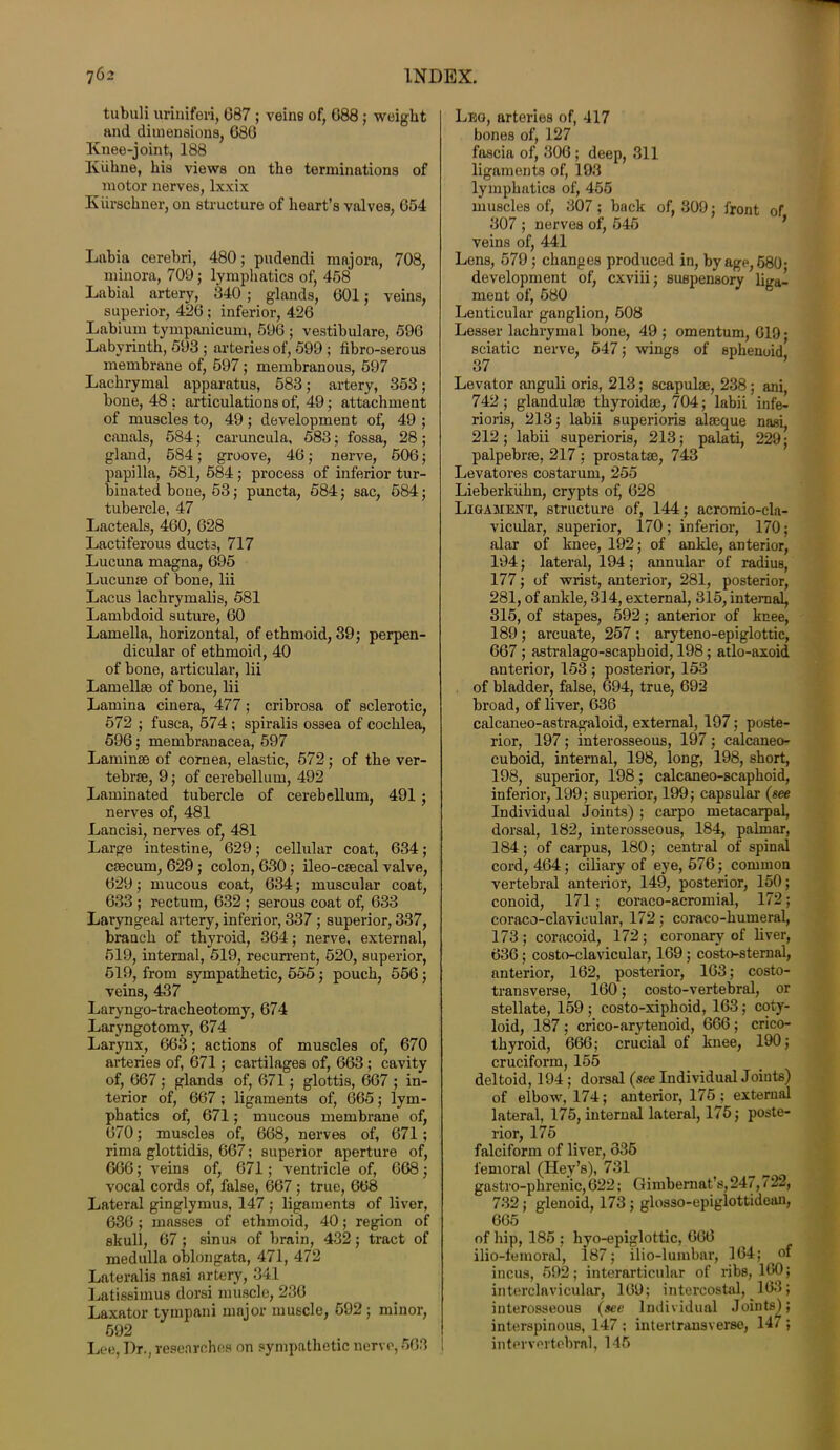 tubuli uriniferi, G87 ; veins of, G88 ; weight and dimensions, 680 Knee-joint, 188 Ktihne, his views on the terminations of motor nerves, lxxix Iviirschner, on structure of heart’s valves, 654 Labia cerebri, 480; pudendi majora, 708, minora, 709; lymphatics of, 458 Labial artery, 340 ; glands, 601; veins, superior, 426; inferior, 426 Labi uni tympanicum, 596 ; vestibulare, 596 Labyrinth, 593 ; arteries of, 599 ; fibro-serous membrane of, 597; membranous, 597 Lachrymal apparatus, 583; artery, 353; bone, 48 ; articulations of, 49; attachment of muscles to, 49; development of, 49 ; canals, 584; caruncula, 583; fossa, 28; gland, 584; groove, 46; nerve, 506; papilla, 581, 584; process of inferior tur- binated bone, 53; puncta, 584; sac, 584; tubercle, 47 Lacteals, 460, 628 Lactiferous duct3, 717 Lucuna magna, 695 Lucume of bone, lii Lacus lachrymalis, 581 Lambdoid suture, 60 Lamella, horizontal, of ethmoid, 39; perpen- dicular of ethmoid, 40 of bone, articular, lii Lamellae of bone, lii Lamina cinera, 477; cribrosa of sclerotic, 572 ; fusca, 574; spiralis ossea of cochlea, 596; membranacea, 597 Laminae of cornea, elastic, 572; of the ver- tebrae, 9; of cerebellum, 492 Laminated tubercle of cerebellum, 491 ; nerves of, 481 Lancisi, nerves of, 481 Large intestine, 629; cellular coat, 634; caecum, 629 ; colon, 630; ileo-csecal valve, 629; mucous coat, 634; muscular coat, 633 ; rectum, 632 ; serous coat of, 633 Laryngeal artery, inferior, 337 ; superior, 337, branch of thyroid, 364; nerve, external, 519, internal, 519, recurrent, 520, superior, 519, from sympathetic, 555; pouch, 556; veins, 437 Laryngo-tracheotomy, 674 Laryngotomy, 674 Larynx, 663; actions of muscles of, 670 arteries of, 671; cartilages of, 663 ; cavity of, 667 ; glands of, 671; glottis, 667 ; in- terior of, 667 ; ligaments of, 665; lym- phatics of, 671; mucous membrane of, 670; muscles of, 668, nerves of, 671 ; rima glottidis, 667; superior aperture of, 666; veins of, 671; ventricle of, 668; vocal cords of, false, 667; true, 668 Lateral ginglymus, 147 ; ligaments of liver, 636; masses of ethmoid, 40; region of skull, 67 ; sinus of brain, 432; tract of medulla oblongata, 471, 472 Lateralis nasi artery, 341 Latissimus dorsi muscle, 236 Laxator tympani major muscle, 592; minor, 592 Lee, I)r., researches on sympathetic nerve, 563 Leo, arteries of, 417 bones of, 127 fascia of, 306 ; deep, 311 ligaments of, 193 lymphatics of, 455 muscles of, 307 ? back of, 309; front of 307 ; nerves of, 545 veins of, 441 Lens, 579; changes produced in, by age, 680- development of, cxviii; suspensory liga- ment of, 580 Lenticular ganglion, 508 Lesser lachrymal bone, 49 ; omentum, 619 • sciatic nerve, 647; wings of sphenoid 37 Levator anguli oris, 213; scapulae, 238; ani, 742; glandulae thyroidae, 704; labii infe- rioris, 213; labii superioris alaeque nasi, 212 ; labii superioris, 213; palati, 229; palpebrae, 217 ; prostatae, 743 Levatores costarum, 255 Lieberkiihn, crypts of, 628 Ligament, structure of, 144; acromio-cla- vicular, superior, 170 ; inferior, 170; alar of knee, 192; of ankle, anterior, 194; lateral, 194; annular of radius, 177; of wrist, anterior, 281, posterior, 281, of ankle, 314, external, 315, internal, 315, of stapes, 592; anterior of knee, 189 ; arcuate, 257 ; aryteno-epiglottic, 667 ; astralago-scaphoid, 198; atlo-axoid anterior, 153 ; posterior, 153 of bladder, false, 694, true, 692 broad, of liver, 636 calcaneo-astragaloid, external, 197; poste- rior, 197 ; interosseous, 197 ; calcaneo- cuboid, internal, 198, long, 198, short, 198, superior, 198; calcaneo-scaphoid, inferior, 199; superior, 199; capsular (see Individual Joints) ; carpo metacarpal, dorsal, 182, interosseous, 184, palmar, 184; of carpus, 180; central of spinal cord, 464; ciliary of eye, 576; common vertebral anterior, 149, posterior, 150; conoid, 171; coraco-acromial, 172; coraco-clavicular, 172; coraco-humeral, 173; coracoid, 172; coronary of liver, 636; costo-clavicular, 169; costo-sternal, anterior, 162, posterior, 163; costo- transverse, 160; costo-vertebral, or stellate, 159; costo-xiphoid, 163; coty- loid, 187 ; crico-arytenoid, 666; crico- thyroid, 666; crucial of knee, 190; cruciform, 155 deltoid, 194; dorsal (see Individual Joints) of elbow, 174; anterior, 175 ; external lateral, 175, internal lateral, 175; poste- rior, 175 falciform of liver, 335 femoral (IJey’s), 731 gastro-phrenic, 622; Gimbernat’s,247,722, 732; glenoid, 173; glosso-epiglottidean, 665 of hip, 185 ; liyo-epiglottic, 666 ilio-femoral, 187; ilio-lumbar, 164; of incus, 592; interarticular of ribs, 160; interclavicular, 169; intercostal, 163; interosseous (see Individual Joints); interspinous, 147 ; intertransverse, 147 ; intervertebral, 145
