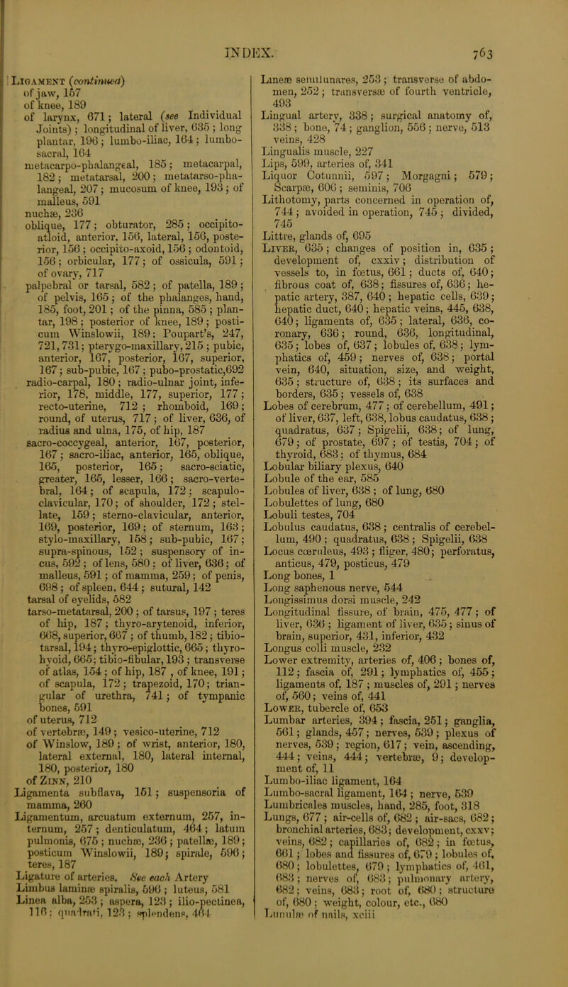 Ligament Ccontinued) of jaw, 157 of knee, 189 of larynx, 671; lateral (see Individual Joints) ; longitudinal of liver, 035 ; long plantar, 196 ; lumbo-iliac, 164; lumbo- sacral, 164 metacarpo-phalangeal, 185; metacarpal, 182; metatarsal, 200; metatarso-pha- langeal, 207 ; mucosum of knee, 193; of malleus, 591 nuchte, 236 oblique, 177; obturator, 285; occipito- atloid, anterior, 156, lateral, 156, poste- rior, 156 ; occipito-axoid, 156 ; odontoid, 156; orbicular, 177; of ossicula, 591; of ovary, 717 palpebral or tarsal, 582; of patella, 189 ; of pelvis, 165; of the phalanges, hand, 185, foot, 201; of the pinna, 585 ; plan- tar, 198; posterior of knee, 189; posti- cum Winslowii, 189; Poupart’s, 247, 721,731; pterygo-inaxillary, 215 ; pubic, anterior, 167, posterior, 167, superior, 167; sub-pubic, 167; pubo-prostatie,692 radio-carpal, 180 ; radio-ulnar joint, infe- rior, 178, middle, 177, superior, 177; recto-uterine, 712 ; rhomboid, 169; round, of uterus, 717; of liver, 636, of radius and ulna, 175, of hip, 187 Bacro-coccygeal, anterior, 167, posterior, 167; sacro-iliac, anterior, 165, oblique, 165, posterior, 165; sacro-sciatic, greater, 165, lesser, 166; saero-verte- bral, 164; of scapula, 172; scapulo- clavicular, 170; of shoulder, 172; stel- late, 159; sterno-clavicular, anterior, 169, posterior, 169; of sternum, 163; stylo-maxillary, 158; sub-pubic, 167; supra-spinous, 152 ; suspensory of in- cus, 592 ; of lens, 580 ; of liver, 636; of malleus, 591; of mamma, 259; of penis, 698; of spleen, 644; sutural, 142 tarsal of eyelids, 582 tarso-metatarsal, 200 ; of tarsus, 197 ; teres of hip, 187; thyro-arytenoid, inferior, 668, superior, 667 ; of thumb, 182; tibio- tarsal, 194; thyro-epiglottic, 665 ; thyro- hyoid, 665; tibio-fibular, 193 ; transverse of atlas, 154; of hip, 187 , of knee, 191; of scapula, 172; trapezoid, 170; trian- gular of urethra, 741; of tympanic bones, 591 of uterus, 712 of vertebrae, 149 ; vesico-uterine, 712 of Winslow, 189 ; of wrist, anterior, 180, lateral external, 180, lateral internal, 180, posterior, 180 of Zinn, 210 Ligamenta subflava, 161; suspensoria of mamma, 260 Ligamentum, arcuatum externum, 257, in- ternum, 257 ; denticulatum, 464 ; latum pulmonis, 675 ; nucha), 236 ; patellae, 189; posticurn Winslowii, 189; spirale, 696; teres, 187 Ligature of arteries. See each Artery Limbus laminae spiralis, 696 ; luteus, 581 Linea alba, 253 ; asnera, 123 ; ilio-pectinoa, 116; quadraH, 123 ; splendens, 464 Line® semilunares, 253 ; transvorse of abdo- men, 252; transvers® of fourth ventricle, 493 Lingual artery, 338 ; surgical anatomy of, 338 ; bone, 74; ganglion, 556 ; nerve, 513 veins, 428 Lingualis muscle, 227 Lips, 599, arteries of, 341 Liquor Cotunnii, 597; Morgagni; 579; Scarp®, 606; seminis, 706 Lithotomy, parts concerned in operation of, 744 ; avoided in operation, 745 ; divided, 745 Littre, glands of, 695 Liver, 635; changes of position in, 635 ; development of, cxxiv; distribution of vessels to, in foetus, 661; ducts of, 640; fibrous coat of, 638; fissures of, 636; he- patic artery, 387, 640; hepatic cells, 639; hepatic duct, 640; hepatic veins, 445, 638, 640; ligaments of, 635; lateral, 636, co- ronary, 636; round, 636, longitudinal, 635; lobes of, 637; lobules of, 638; lym- phatics of, 459; nerves of, 638; portal vein, 640, situation, size, and weight, 635 ; structure of, 638; its surfaces and borders, 635 ; vessels of, 638 Lobes of cerebrum, 477; of cerebellum, 491; of liver, 637, left, 638, lobus caudatus, 638; quadratus, 637; Spigelii, 638; of lung, 679; of prostate, 697; of testis, 704; of thyroid, 683; of thymus, 684 Lobular biliary plexus, 640 Lobule of the ear, 585 Lobules of liver, 638 ; of lung, 680 Lobulettes of lung, 680 Lobuli testes, 704 Lob ulus caudatus, 638 ; centralis of cerebel- lum, 490 ; quadratus, 638 ; Spigelii, 638 Locus coeruleus, 493 ; fliger, 480; perforatus, anticus, 479, posticus, 479 Long bones, 1 Long saphenous nerve, 544 Longissimus dorsi muscle, 242 Longitudinal fissure, of brain, 475, 477; of liver, 636 ; ligament of liver, 635; sinus of brain, superior, 431, inferior, 432 Longus colli muscle, 232 Lower extremity, arteries of, 406; bones of, 112; fascia of, 291; lymphatics of, 455; ligaments of, 187 ; muscles of, 291; nerves of, 560; veins of, 441 Lower, tubercle of, 653 Lumbar arteries, 394; fascia, 251; ganglia, 561; glands, 457; nerves, 539 ; plexus of nerves, 539 ; region, 617; vein, ascending, 444 ; veins, 444; vertebra), 9; develop- ment of, 11 Lumbo-iliac ligament, 164 Lumbo-sacral ligament, 164; nerve, 539 Lumbricnle8 muscles, hand, 285, foot, 318 Lungs, 677; air-cells of, 682 ; air-sacs, 682; bronchial arteries, 683; development, cxxv; veins, 682; capillaries of, 682; in foetus, 661; lobes anu fissures of, 679 ; lobules of, 680 ; lobulettes, 679 ; lymphatics of, 461, 683; nerves of, 683; pulmonary artery, 682; veins, 683; root of, 680 ; structure of, 680; weight, colour, etc., 680 Lunulre of nails, xciii