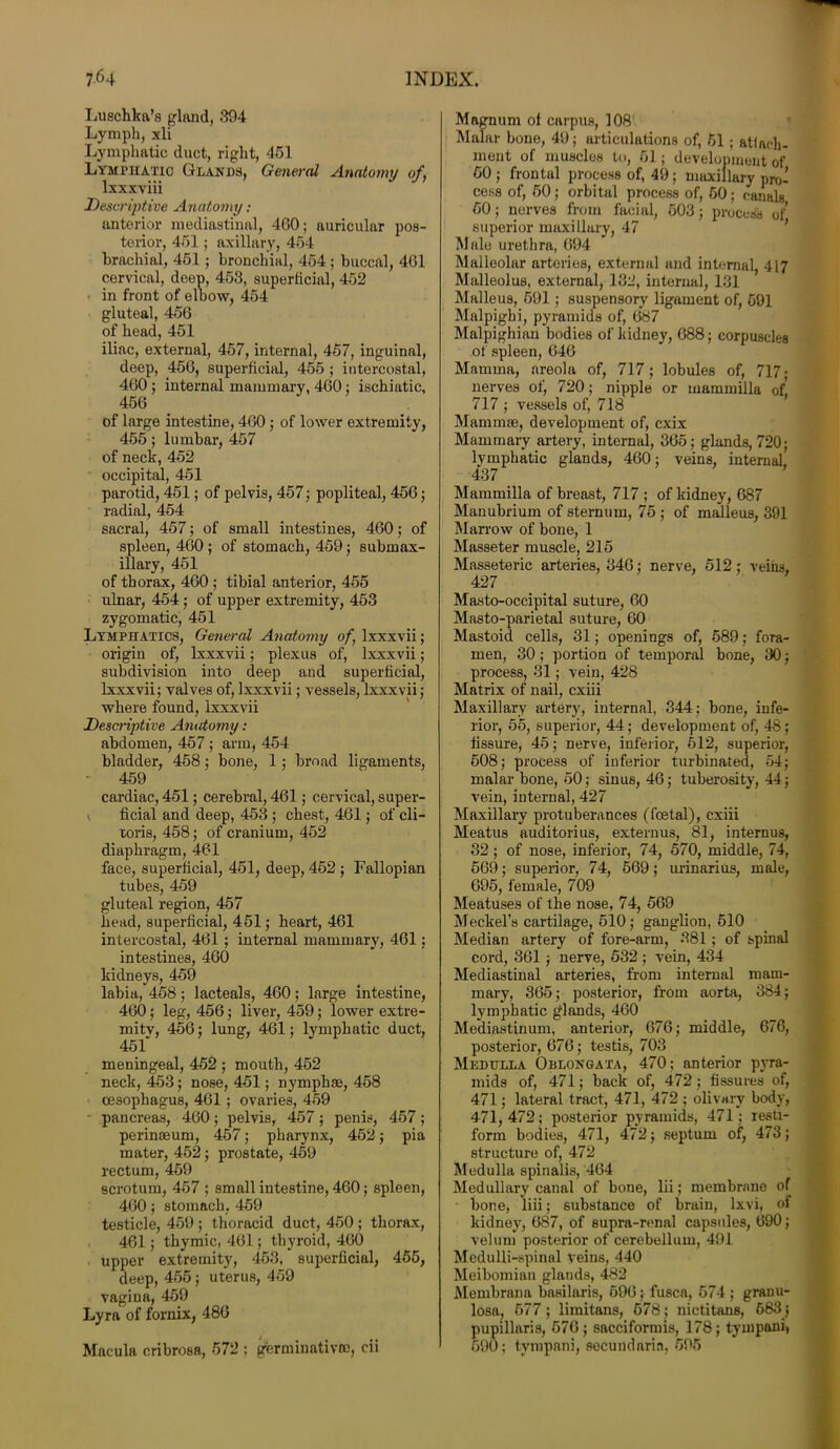 Luschka’s gland, 304 Lymph, xli Lymphatic duct, right, 451 Lymphatic Glands, General Anatomy of, lxxxviii Descriptive Anatomy; anterior mediastinal, 460; auricular pos- terior, 451; axillary, 454 brachial, 451; bronchial, 454 ; buccal, 461 cervical, deep, 453, superficial, 452 in front of elbow, 454 gluteal, 456 of head, 451 iliac, external, 457, internal, 457, inguinal, deep, 456, superficial, 455 ; intercostal, 460 ; internal mammary, 460; ischiatic, 456 of large intestine, 460; of lower extremity, 455; lumbar, 457 of neck, 452 occipital, 451 parotid, 451; of pelvis, 457; popliteal, 456; radial, 454 sacral, 457; of small intestines, 460; of spleen, 460 ; of stomach, 459; submax- illary, 451 of thorax, 460 ; tibial anterior, 455 ulnar, 454; of upper extremity, 453 zygomatic, 451 Lymphatics, General Anatomy of, lxxxvii; origin of, lxxxvii; plexus of, lxxxvii; subdivision into deep and superficial, lxxxvii; valves of, lxxxvii; vessels, lxxxvii; where found, lxxxvii Descriptive Anatomy : abdomen, 457 ; arm, 454 bladder, 458; bone, 1; broad ligaments, * 459 cardiac, 451; cerebral, 461; cervical, super- ficial and deep, 453 ; chest, 461; of cli- toris, 458; of cranium, 452 diaphragm, 461 face, superficial, 451, deep, 452 ; Fallopian tubes, 459 gluteal region, 457 head, superficial, 451; heart, 461 intercostal, 461; internal mammary, 461; intestines, 460 kidneys, 459 labia, 458; lacteals, 460; large intestine, 460; leg, 456; liver, 459; lower extre- mity, 456; lung, 461; lymphatic duct, 451 meningeal, 452 ; mouth, 452 neck, 453; nose, 451; nymphse, 458 oesophagus, 461 ; ovaries, 459 pancreas, 460; pelvis, 457; penis, 457 ; perinaeuru, 457; pharynx, 452; pia mater, 452; prostate, 459 rectum, 459 scrotum, 457 ; small intestine, 460; spleen, 460; stomach. 459 testicle, 459 ; thoracid duct, 450 ; thorax, 461; thymic, 461; thyroid, 460 upper extremity, 453, superficial, 455, deep, 455; uterus, 459 vagina, 459 Lyra of fornix, 486 Macula cribrosa, 572 ; germinativoe, cii Magnum of carpus, 108 Malar bone, 49; articulations of, 51 ; attach- ment of muscles to, 51 ; development of 50 ; frontal process of, 49; maxillary pro- cess of, 50; orbital process of, 50; canals 50; nerves from facial, 503; process of superior maxillary, 47 Male urethra, 694 Malleolar arteries, external and internal, 417 Malleolus, external, 132, internal, 131 Malleus, 591 ; suspensory ligament of, 591 Malpighi, pyramids of, 687 Malpighian bodies of kidney, 688; corpuscles of spleen, 646 Mamma, areola of, 717; lobules of, 717 • nerves of, 720; nipple or mammilla of, 717 ; vessels of, 718 Mammae, development of, cxix Mammary artery, internal, 365; glands, 720; lymphatic glands, 460; veins, internal, 437 Mammilla of breast, 717 ; of kidney, 687 Manubrium of sternum, 75 ; of malleus, 391 Marrow of bone, 1 Masseter muscle, 215 Masseteric arteries, 346; nerve, 512; veins, 427 Masto-occipital suture, 60 Masto-parietal suture, 60 Mastoid cells, 31; openings of, 589; fora- men, 30; portion of temporal bone, 30; process, 31; vein, 428 Matrix of nail, cxiii Maxillary artery, internal, 344; bone, infe- rior, 55, superior, 44; development of, 48; fissure, 45; nerve, inferior, 512, superior, 508; process of inferior turbinated, 54; malar bone, 50; sinus, 46; tuberosity, 44; vein, internal, 427 Maxillary protuberances (foetal), cxiii Meatus auditorius, externus, 81, internus, 32; of nose, inferior, 74, 570, middle, 74, 569; superior, 74, 569; urinarius, male, 695, female, 709 Meatuses of the nose, 74, 569 Meckel’s cartilage, 510 ; ganglion, 510 Median artery of fore-arm, 381; of spinal cord, 361; nerve, 532 ; vein, 434 Mediastinal arteries, from internal mam- mary, 365; posterior, from aorta, 384; lymphatic glands, 460 Mediastinum, anterior, 676; middle, 676, posterior, 676; testis, 703 Medulla Oblongata, 470; anterior pyra- mids of, 471; back of, 472; fissures of, 471; lateral tract, 471, 472 ; olivary body, 471, 472; posterior pyramids, 471; resti- form bodies, 471, 472; septum of, 473; structure of, 472 Medulla spinalis, 464 Medullary canal of bone, lii; membrane of bone, liii; substance of brain, lxvi, of kidney, 687, of supra-ronal capsules, 690; velum posterior of cerebellum, 491 Medulli-spinnl veins, 440 Meibomian glands, 482 Membrana basilaris, 596; fuses, 574 ; granu- losa, 577 ; limitans, 678; nictitans, 683; pupillaris, 576 ; sacciformis, 178; tympani, 690; tympani, secundaria, 595