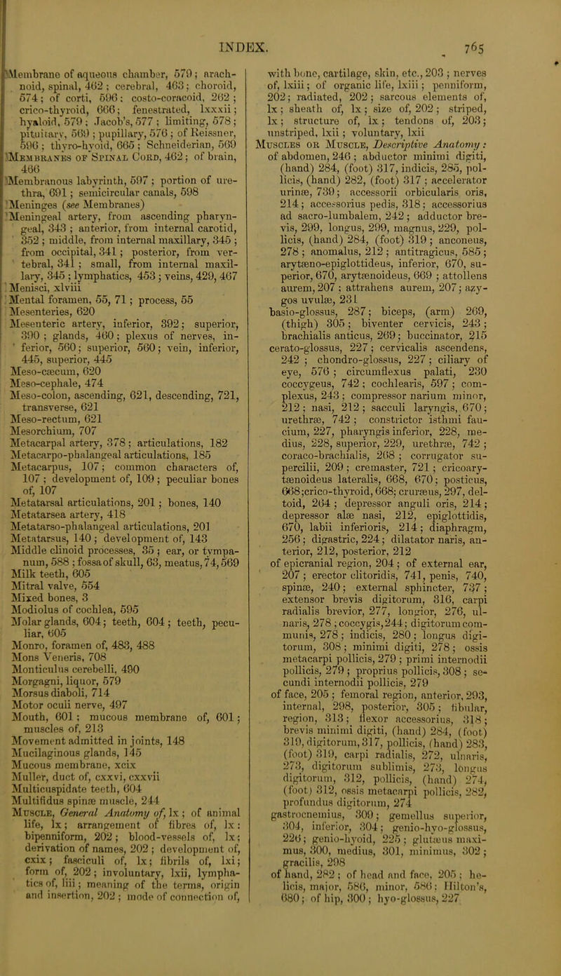 'Membrane of aqueous chamber, 579; arach- noid, spinal, 402 ; cerebral, 4G3; choroid, 574; of corti, 696: costo-coracoid, 262 ; crico-tliyroid, 666; fenestrated, lxxxii; hyaloid, 579; Jacob’s, 577 ; limiting1, 578; pituitary, 569 ; pupillary, 576 ; of Reissner, 596 ; thyro-hvoid, 665 ; Schneiderian, 569 'Membranes ofSpinal Cord, 462; of brain, 466 . Membranous labyrinth, 597 ; portion of ure- thra, 691; semicircular canals, 598 Meninges (see Membranes) Meningeal artery, from ascending pharyn- geal, 343 ; anterior, from internal carotid, 352 ; middle, from internal maxillary, 345 ; from occipital, 341 ; posterior, from ver- tebral, 341 ; small, from internal maxil- lary, 345 ; lymphatics, 453; veins, 429, 467 Menisci, xlviii Mental foramen, 55, 71 ; process, 55 Mesenteries, 620 Mesenteric artery, inferior, 392; superior, 390 ; glands, 460; plexus of nerves, in- ferior, 560; superior, 560; vein, inferior, 445, superior, 445 Meso-csecum, 620 Meso-cephale, 474 Meso-colon, ascending, 621, descending, 721, transverse, 621 Meso-rectum, 621 Mesorchiiun, 707 Metacarpal artery, 378 ; articulations, 182 Metacarpo-phalangeal articulations, 185 Metacarpus, 107; common characters of, 107 ; development of, 109 ; peculiar bones of, 107 Metatarsal articulations, 201; bones, 140 Metatarsea artery, 418 Metatarso-phalangeal articulations, 201 Metatarsus, 140 ; development of, 143 Middle clinoid processes, 35 ; ear, or tympa- num, 588 ; fossa of skull, 63, meatus, 74,569 Milk teeth, 605 Mitral valve, 554 Mixed bones, 3 Modiolus of cochlea, 595 Molar glands, 604; teeth, 604; teeth, pecu- liar, 605 Monro, foramen of, 483, 488 Mons Veneris, 708 Monticulus cerebelli, 490 Morgagni, liquor, 579 Morsus diaboli, 714 Motor oculi nerve, 497 Mouth, 601 ; mucous membrane of, 601; muscles of, 213 Movement admitted in joints, 148 Mucilaginous glands, 145 Mucous membrane, xeix Muller, duct of, cxxvi, cxxvii Multicuspidate teeth, 604 Multifidus spin® muscle, 244 Muscle, General Anatomy of, lx ; of animal life, lx; arrangement of fibres of, lx: bipenniform, 202; blood-vessels of, lx; derivation of names, 202 ; development of, cxix; fasciculi of, lx; fibrils of, lxi; form of, 202; involuntary, Ixii, lympha- tics of, liii; meaning of the terms, origin and insertion, 202 ; mode of connection of, with bone, cartilage, skin, etc., 203 ; nerves of, lxiii; of organic life, lxiii; penniform, 202; radiated, 202; sarcous elements of, lx ; sheath of, lx; size of, 202 ; striped, lx; structure of, lx; tendons of, 203; unstriped, lxii ; voluntary, lxii Muscles or Muscle, Descriptive Anatomy: of abdomen, 246 ; abductor minimi digiti, (hand) 284, (foot) 317, indicis, 285, pol- licis, (hand) 282, (foot) 317 ; accelerator urinoe, 739; accessorii orbicularis oris, 214; accessorius pedis, 318; accessorius ad sacro-lumbalem, 242 ; adductor bre- vis, 299, longus, 299, magnus, 229, pol- licis, (hand) 284, (foot) 319 ; anconeus, 278 ; anomalus, 212 ; antitragicus, 585 ; arytc'eno-epiglottideus, inferior, 670, su- perior, 670, arytfenoideus, 669 ; attollens aurem, 207 ; attrahens aurem, 207; azy- gos uvulse, 231 basio-glossus, 287; biceps, (arm) 269, (thigh) 305; biventer cervicis, 243; brachialis anticus, 269; buccinator, 215 cerato-glossus, 227; cervicalis ascend ens, 242 ; chondro-glossus, 227 ; ciliary of eye, 576 ; circumflexus palati, 230 coccvgeus, 742 ; cochlearis, 597 ; corn- plexus, 243 ; compressor narium minor, 212; nasi, 212; sacculi laryngis, 670; urethrae, 742 ; constrictor isthmi fau- cium, 227, pharyngis inferior, 228, rae- dius, 228, superior, 229, urethras, 742 ; coraco-bracliialis, 268 ; corrugator su- percilii, 209; cremaster, 721 ; cricoary- taenoideus lateralis, 668, 670; posticus, G68;crico-thyroid, 668; cruraeus, 297, del- toid, 264; depressor anguli oris, 214; depressor alae nasi, 212, epiglottidis, 670, labii inferioris, 214; diaphragm, 256 ; digastric, 224; dilatator naris, an- terior, 212, posterior, 212 of epicranial region, 204; of external ear, 207; erector clitoridis, 741, penis, 740, spinoe, 240; external sphincter, 737; extensor brevis digitorum, 316, carpi radialis brevior, 277, longior, 276, ul- naris, 278 ; coccygis,244; digitorum com- munis, 278 ; indicis, 280 ; longus digi- torum, 308 ; minimi digiti, 278 ; ossis metacarpi pollicis, 279 ; primi internodii pollicis, 279 ; proprius pollicis, 308 ; se- cundi internodii pollicis, 279 of face, 205; femoral region, anterior, 293, internal, 298, posterior, 305; tibular, region, 313; flexor accessorius, 318; brevis minimi digiti, (hand) 284, (foot) 319, digitorum, 317, pollicis, (hand) 283, (foot) 319, carpi radialis, 272, ulnaris, 273, digitorum sublimis, 273, longus digitorum, 312, pollicis, (hand) 274, (foot) 312, ossis metaenrpi pollicis, 282, profundus digitorum, 274 gastrocnemius, 309; gemellus superior, 3)04, inferior, 304; genio-hyo-glossus, 226; genio-liyoid, 225; glutteus maxi- mus, 300, medius, 301, minimus, 302 ; gracilis, 298 of hand, 282 ; of head and face, 205 ; ho- lieis, major, 586, minor, 586: Hilton’s, 680; of hip, 300 ; hyo-glossus, 227
