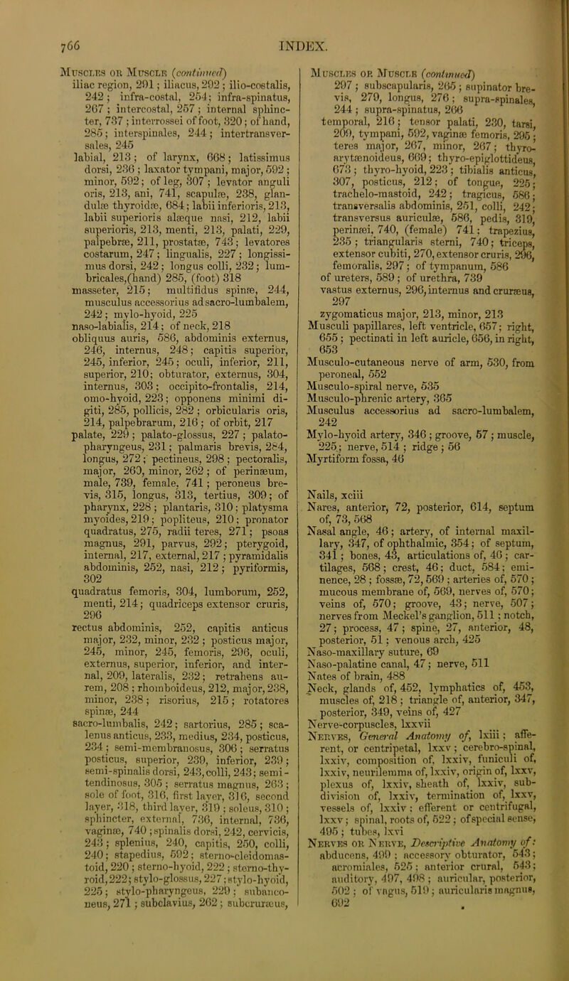 Muscles or Muscle (continual) iliac region, 291; iliacus, 292 ; ilio-costalis, 242; infrft-costal, 254; infra-spinatus, 2G7 ; intercostal, 267 ; internal sphinc- ter, 737 ; intevrossei of foot, 320; of hand, 285; interspinales, 244 ; intertransver- sales, 245 labial, 213 ; of larynx, G68; latissimus dorsi, 23G ; laxator tympani, major, 592 ; minor, 592; of leg, 307 ; levator anguli oris, 213, ani, 741, scapulfe, 238, glan- dules thyroidoe, 684; labii inferioris, 213, labii superioris alseque nasi, 212, labii superioris, 213, menti, 213, palati, 229, palpebrae, 211, prostatas, 743; levatores costarum, 247; lingualis, 227 ; longissi- mus dorsi, 242; longus colli, 232; lum- bricales,(hand) 285, (foot) 318 masseter, 215; multifidus spinae, 244, musculus accessorius ad sacro-lumbalem, 242; mylo-hyoid, 225 naso-labialis, 214; of neck, 218 obliquus auris, 586, abdominis externus, 246, internus, 248; capitis superior, 245, inferior, 245; oculi, inferior, 211, superior, 210; obturator, externus, 304, internus, 303; occipito-frontalis, 214, omo-hyoid, 223; opponens minimi di- giti, 285, pollicis, 282 ; orbicularis oris, 214, palpebrarum, 216 ; of orbit, 217 palate, 229; palato-glossus, 227; palato- pharyngeus, 231; palmaris brevis, 284, longus, 272; pectineus, 298 ; pectoralis, major, 260, minor, 262 ; of perinasum, male, 739, female, 741; peroneus bre- vis, 315, longus, 313, tertius, 309; of pharynx, 228 ; plantaris, 310; platysma myoides, 219; popliteus, 210 ; pronator quadratus, 275, radii teres, 271; psoas magnus, 291, parvus, 292; pterygoid, internal, 217, external, 217 ; pyramidalis abdominis, 252, nasi, 212; pyriformis, quadratus femoris, 304, lumborum, 252, menti, 214; quadriceps extensor cruris. 296 rectus abdominis, 252, capitis anticus major, 232, minor, 232 ; posticus major, 245, minor, 245, femoris, 296, oculi, externus, superior, inferior, and inter- nal, 209, lateralis, 232; retrahens au- rem, 208 ; rhomboideus, 212, major, 238, minor, 238; risorius, 215; rotatores spinaj, 244 sacro-lumbalis, 242; sartorius, 285 ; sca- lenus anticus, 233, medius, 234, posticus, 234 ; semi-membranosus, 306 ; serratus posticus, superior, 239, inferior, 239; semi-spinalis dorsi, 243,colli, 243; semi- tendinosus, 305 ; serratus magnus, 263 ; sole of foot, 316, first layer, 316, second layer, 318, third layer, 319 ; soleus, 310 ; sphincter, external, 736, internal, 736, vaginae, 740 ; spinalis dorsi, 242, cervicis, 243; splenius, 240, capitis, 250, colli, 240; stapedius, 692; sterno-cleidomas- toid, 220 ; sterno-hyoid, 222 ; stemo-thy- roid,222; stylo-glossus, 227; stylo-hyoid, 225; stylo-pharyngeus, 229 ;’ subanco- neus, 271; subclavius, 262 ; eubcruncus, Muscles op. Muscle (continued) 297 ; subscapularis, 265 ; supinator bre- vis, 279, longus, 276; supra-spinales 244; supra-spinatus, 266 temporal, 216 ; tensor palati, 230, tarsi 209, tympani, 592, vaginae femoris, 295 • teres major, 267, minor, 267; thyro- arytamoideus, 669; thyro-epiglottideus 673 ; thyro-hyoid, 223 ; tibialis anticus* 307, posticus, 212; of tongue, 225; trachelo-mastoid, 242; tragicus, 586; transversalis abdominis, 251, colli, 242; transversus auricula}, 586, pedis, 319, perinsei, 740, (female) 741; trapezius, 235 ; triangularis stemi, 740; triceps, extensor cubiti, 270, extensor cruris, 296, femoralis, 297; of tympanum, 586 of ureters, 589 ; of urethra, 739 vastus externus, 296, internus andcruraeus, 297 zygomaticus major, 213, minor, 213 Musculi papillares, left ventricle, 657; right, 655 ; pectinati in left auricle, 656, in right, 653 Musculo-cutaneous nerve of arm, 530, from peroneal, 552 Musculo-spiral nerve, 535 Musculo-phrenic artery, 305 Musculus accessorius ad sacro-lumbalem, 242 Mylo-hyoid artery, 346 ; groove, 57 ; muscle, 225; nerve, 514 ; ridge ; 56 Myrtiform fossa, 46 Nails, xciii Nares, anterior, 72, posterior, 614, septum of, 73, 568 Nasal angle, 46; artery, of internal maxil- lary, 347, of ophthalmic, 354; of septum, 341; bones, 43, articulations of, 46 ; car- tilages, 568; crest, 46; duct, 584; emi- nence, 28 ; fossm, 72,569 ; arteries of, 570 ; mucous membrane of, 569, nerves of, 570; veins of, 570; groove, 43; nerve, 507; nerves from Meckel’s ganglion, 511; notch, 27; process, 47; spine, 27, anterior, 48, posterior, 51; venous arch, 425 Naso-maxillaiy suture, 69 Naso-palatine canal, 47; nerve, 511 Nates of brain, 488 Neck, glands of, 452, lymphatics of, 453, muscles of, 218 ; triangle of, anterior, 347, posterior, 349, veins of, 427 Nerve-corpuscles, lxxvii Nerves, General Anatomy of, Ixiii; affe- rent, or centripetal, lxxv; cerebro-spinal, lxxiv, composition of. lxxiv, funiculi of, Ixxiv, neurilemma of, lxxiv, origin of, lxxv, plexus of, lxxiv, sheath of, lxxiv, sub- division of, lxxiv, termination of, lxxv, vessels of, lxxiv : efferent or centrifugal, lxxv; spinal, roots of, 622 ; of special sense, 495; tubes, Ixvi Nerves or Nerve, Descriptive Anatomy of: abducens, 499 ; accessory obturator, 543; acromiales, 525; anterior crural, 643; auditory, 497, 498 ; auricular, posterior, 502 ; of vagus, 519; auricularis magnus,