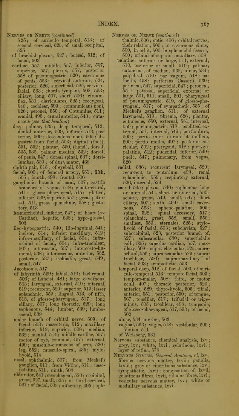 Nerves or Nerve (continued) 525', of auriculo temporal, 613; of second cervical, 525, of small occipital, 625 of brachial plexus, 527; buccal, 512; of facial, 503 cardiac, 557, middle, 557, inferior, 557, superior, 557, plexus, 557, posterior 558, of pneumogastric, 520; cavernous of penis, 563; cervical anterior, 524, posterior, 526, superficial, 625, cervico- facial, 563; chorda tympani, 502, 593; ciliary, long, 507, short, 506; circum- flex, 530 ; claviculares, 525 ; coccygeal, 646 ; cochlear, 599 ; communicans noni, 526; peronei, 650; of Cotunnius, 511; cranial, 495 ; crural anterior, 543 ; cuta- neous (see that heading) deep palmar, 535; deep temporal, 512; dental anterior, 509, inferior, 513, pos- terior, 509; descendens noni, 505; di- gastric from facial, 503; digital (foot), 551, 552 ; plantar, 550, (hand), dorsal, 535, 536, palmar median, 532; dorsal, of penis, 647; dorsal spinal, 537 ; dorsi- lumbar, 539 ; of dura mater, 468 eighth pair, 515; of eyeball, 581 facial, 500; of femoral artery, 551; fifth, 505 ; fourth, 498 ; frontal, 506 ganglionic branch of nasal, 507; gastric branches of vagus, 518; genito-crural, 641; glosso-pharyngeal, 515; gluteal, inferior, 549, superior, 557 ; great petro- sal, 511, great splanchnic, 558; gusta- tory, 513 hsemorrhoidal, inferior, 547 ; of heart (see Cardiac), hepatic, 638; hypo-glossal, 503 ileo-hypogastric, 540 ; ilio-inguinal, 541; incisor, 514; inferior maxillary, 512; infra-maxillary, of facial, 504; infra- orbital of facial, 504 ; infra-trochlear, 507; intercostal, 537 ; intercosto-hu- meral, 538; interosseous, anterior, 532, posterior, 537; ischiadic, great, 549; small, 547 Jacobson’s, 517 of labyrinth, 599; labial, 610; lachrymal, 506; of Lancisi, 481; large, cavernous, 563; laryngeal, external, 519; internal, 519 ; recurrent, 520 ; superior, 519; lesser splanchnic, 659 ; lingual, 513, of fifth, 513, of glosso-pbaryngeal, 517 ; long ciliary, 507 ; long thoracic, 529 ; long saphenous, 544; lumbar, 539; lumbo- sacral, 539 malar branch of orbital nerve, 509; of facial, 503 ; masseteric, 512 ; maxillary inferior, 512, superior, 508; median, 532; mental, 514; middle cardiac, 557 ; motor of eye, common, 497; external, 499; musculo-cutaneous of arm, 530 ; leg, 552 ; musculo-spiral, 435 ; mylo- hyoid, 514 nasal, ophthalmic, 507; from Meckel's ganglion, 511; from Vidian, 511 ; naso- palatine, 511 ; ninth, 503 obturator, 541 ; oesophageal, 520; occipital, great, 527, small, 525 ; of third cervical, 527 : of facial, 503 ; olfactory, 405 ; oph- Nbrves or Nerve (continued) tlmlmic, 506 ; optic, 496 ; orbital nerves, their relation, 500; in cavernous sinus, 500, in orbit, 500, in sphenoidal fissure, 500; orbital of superior maxillary, 508 palatine, anterior or large, 511, external, 510, posterior or small, 510; palmar, cutaneous, of median, 532, ulnar, 534; palpebral, 510; par vagum, 518; pa- thetic, 498; perforans Casserii, 530; perinseal, 547, superficial, 547 ; peroneal, 651; petrosal, superficial external or large, 501, 511, small, 501, pharyngeal of pneumogastric, 519, of glosso-pha- ryngeal, 517; of sympathetic, 555 ; of Meckel’s ganglion, 511; of external laryngeal, 519; phrenic, 526; plantar, cutaneous, 550, external, 551, internal, 550 ; pneumogastric, 518 ; popliteal ex- ternal, 551, internal, 549 ; portio dura, 500; portio inter duram et mollem, 500; portio mollis, 497; posterior au- ricular, 502 ; pterygoid, 512 ; pterygo- palatine, 512 ; pudendal, inferior, 649 ; pudic, 547; pulmonary, from vagus, 520 radial, 536; recurrent laryngeal, 520; recurrent to tentorium, 499; renal splanchnic, 559; respiratory external, 526, internal, 526 sacral, 545; plexus, 546; saphenous long or internal, 544, short or external, 550; sciatic, great, 549, small, 647; short ciliary, 507; sixth, 499; small caver- nous, 563 ; spheno-palatine, 509; spinal, 522; spinal accessory, 517: splanchnic, great, 558, small, 559; smallest, 559; sternales, 525; stylo- hyoid of facial, 503 ; subclavian, 527; suboccipital, 523, posterior branch of, 527; subscapular, 530; superficialis colli, 525; superior cardiac, 557, max- illary, 508 ; supra-clavicular, 525, supra- orbital, 556 ; supra-scapular, 529 ; supra- trochlear, 506; supra-m axillary of facial, 503 ; sympathetic, 553 temporal deep, 512, of facial, 503, of auri- culo-temporal, 513 ; temporo facial, 503 ; temporo-malar, 608; third, or motor oculi, 497; thoracic posterior, 529; anterior, 529; thyro-hyoid, 505; tibial, anterior, 551; posterior, 550 ; of tongue, 567; tonsillar, 517; trifacial or trige- minus, 505 ; trochlear, 498 ; tympanic, of glosso-pharvngeal, 517,593; of facial, 502 ulnar, 534, uterine, 563 vaginal, 563; vagus, 518 ; vestibular, 599 ; Vidian, 511 of Wrisberg, 631 Nervous substance, chemical analysis, Ixv; grey, lxv; white, Lxvi; gelatinous, lxvii ; layer of retina, 5/8 Nervous System, General Anatomy of, lxv; fibrous nervous matter, lxvii; ganglia, lxxiii; grey or cineritious substance, lxv ; sympathetic, lxvii; composition of, lxvii, gelatinous fibres, lxvii, tubular fibres, lxvi; vesicular nervous matter, lxv; white or medullary substance, lxvi