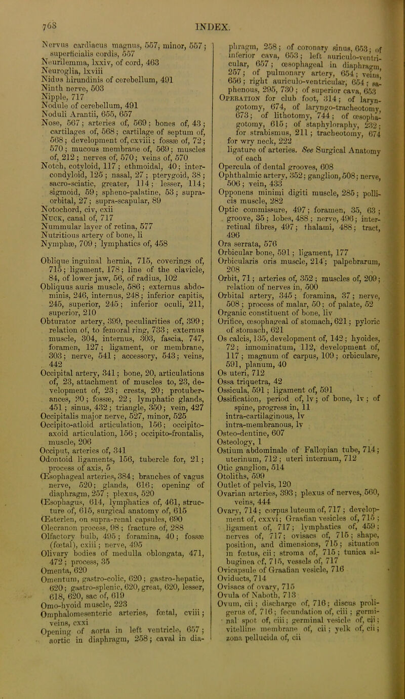 Nervus cardiacus magnus, 567, minor, 657 ; superficialis cordis, 557 Neurilemma, lxxiv, of cord, 403 Neuroglia, lxviii Nidus hirundinis of cerebellum, 401 Ninth nerve, 503 Nipple, 717 Nodule of cerebellum, 491 Noduli Arantii, 655, 657 Nose, 567; arteries of, 569: bones of, 43; cartilages of, 568; cartilage of septum of, 568; development of, cxviii; fossae of, 72; 570; mucous membrane of, 569; muscles of, 212 ; nerves of, 570; veins of, 570 Notch, cotyloid, 117 ; ethmoidal, 40; inter- condyloid, 125 ; nasal, 27 ; pterygoid, 38 ; sacro-sciatic, greater, 114; lesser, 114; sigmoid, 59; spheno-palatine, 53; supra- orbital, 27; supra-scapular, 89 Notochord, civ, cxii Nttck, canal of, 717 Nummular layer of retina, 577 Nutritious artery of bone, li Nymph®, 709 ; lymphatics of, 458 Oblique inguinal hernia, 715, coverings of, 715; ligament, 178; line of the clavicle, 84, of lower jaw, 56, of radius, 102 Obliquus auris muscle, 586 ; externus abdo- minis, 246, internus, 248; inferior capitis, 245, superior, 245; inferior oculi, 211, superior, 210 Obturator artery, 399, peculiarities of, 399 ; relation of, to femoral ring, 733; externus muscle, 304, internus, 303, fascia, 747, foramen, 127; ligament, or membrane, 303; nerve, 541; accessory, 543; veins, 442 Occipital artery, 341; bone, 20, articulations of, 23, attachment of muscles to, 23, de- velopment of, 23; crests, 20; protuber- ances, 20; fossae, 22; lymphatic glands, 451 ; sinus, 432; triangle, 350; vein, 427 Occipitalis major nerve, 527, minor, 525 Occipito-atloid articulation, 156; occipito- axoid articulation, 156 ; occipito-frontalis, muscle, 206 Occiput, arteries of, 341 Odontoid ligaments, 156, tubercle for, 21; process of axis, 5 (Esophageal arteries, 384; branches of vagus nerve, 520: glands, 616; opening of diaphragm, 257 ; plexus, 520 (Esophagus, 614, lymphatics of, 461, struc- ture of, 615, surgical anatomy of, 615 (Esterlen, on supra-renal capsules, 690 Olecranon process, 98 ; fracture of, 288 Olfactory bulb, 495; foramina, 40; fossae (foetal), cxiii; nerve, 495 Olivary bodies of medulla oblongata, 471, 472; process, 35 Omenta, 620 Omentum, gastro-colic, 620; gastro-hepatic, 620; gastro-splenic, 620, great, 620, lesser, 618, 620, sac of, 619 Omo-hvoid muscle, 223 Omphalomesenteric arteries, fcetal, cviii; veins, exxi Opening of aorta in left ventricle, 657; aortic in diaphragm, 258; caval in dia- phragm, 258; of coronary sinus, 653; „f inferior cava, 653; left nuriculo-ventri- cular, 657; oesophageal in diaphragm 257; of pulmonary artery, 654; veins’ 656 ; right auriculo-ventricular, 654 ; phenous, 295, 730 ; of superior cava, 653 Operation for club foot, 314; of laryn- gotomy, 674, of laryngo-tracheotomy 673; of lithotomy, 744; of oesoplia- gotomy, 615; of staphvloraphy, 232; for strabismus, 211; tracheotomy, 674 for wry neck, 222 ligature of arteries. See Surgical Anatomy of each Opercula of dental grooves, 608 Ophthalmic artery, 352; ganglion, 508; nerve, 506; vein, 433 Opponens minimi digiti muscle, 285; polli- cis muscle, 282 Optic commissure, 497; foramen, 35, 63 ; groove, 35 ; lobes, 488 ; nerve, 496; inter- retinal fibres, 497; thalami, 488; tract, 496 Ora serrata, 576 Orbicular bone, 591; ligament, 177 Orbicularis oris muscle, 214'; palpebrarum, 208 Orbit, 71; arteries of, 352 ; muscles of, 209; relation of nerves in, 500 Orbital artery, 345; foramina, 37; nerve, 508 ; process of malar, 50; of palate, 52 Organic constituent of bone, liv Orifice, oesophageal of stomach, 621; pyloric of stomach, 621 Os calcis, 135, development of, 142; hyoides, 72; innominatum, 112, development of, 117 ; magnum of carpus, 109 ; orbiculare, 591, planum, 40 Os uteri, 712 Ossa triquetra, 42 Ossicula, 591; ligament of, 591 Ossification, period of, lv; of bone, lv ; of spine, progress in, 11 intra-cartilaginous, lv intra-membranous, lv Osteo-dentine, 607 Osteology, 1 Ostium abdominale of Fallopian tube, 714; uterinum, 712 ; uteri internum, 712 Otic ganglion, 514 Otoliths, 599 Outlet of pelvis, 120 Ovarian arteries, 393; plexus of nerves, 560, veins, 444 Ovary, 714; corpus luteum of, 717 ; develop- ment of, cxxvi; Graafian vesicles of, 715 ; ligament of, 717; lymphatics of, 459; nerves of, 717; ovisacs of, 716; shape, position, and dimensions, 715; situation in foetus, cii; stroma of, 715 ; tunica al- buginea of, 715, vessels of, 717 Ovicapsule of Graafian vesicle, 716 Oviducts, 714 Ovisacs of ovarv, 715 Ovula of Naboth, 713 Ovum, cii ; discharge of, 716: discus proli- gerus of, 716; fecundation of, ciii; germi- nal spot of, ciii; germinal vesicle of, cii; vitelline membrane of, cii; yelk of, cii; zona pellucida of, cii