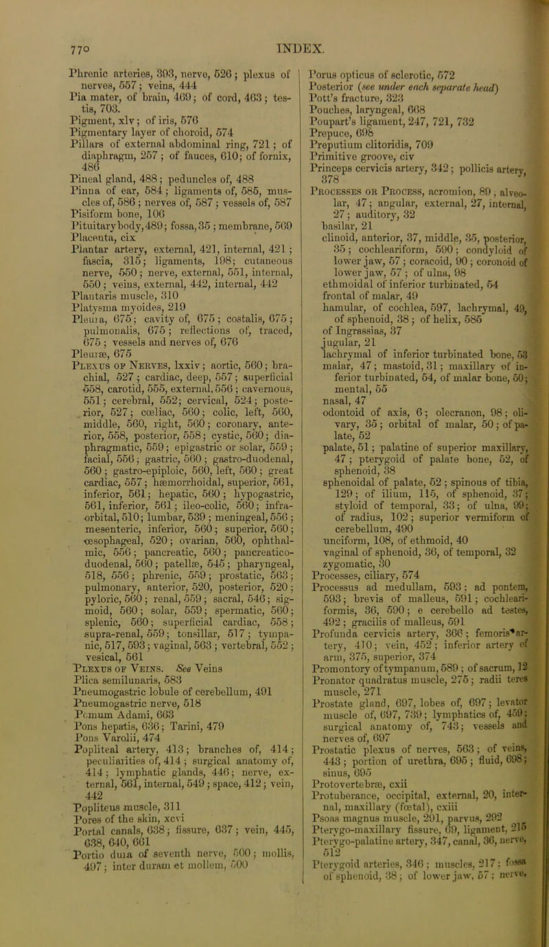 Phrenic arteries, 303, nerve, 620 ; plexus of nerves, 657; veins, 444 Pia mater, of brain, 409; of cord, 403; tes- tis, 703. Pigment, xlv; of iris, 570 Pigmentary layer of choroid, 674 Pillars of external abdominal ring, 721; of diaphragm, 257 ; of fauces, 010; of fornix, 480 Pineal gland, 488; peduncles of, 488 Pinua of ear, 584; ligaments of, 586, mus- cles of, 580 ; nerves of, 587 ; vessels of, 587 Pisiform bone, 100 Pituitary body, 489; fossa, 35 ; membrane, 509 Placenta, cix Plantar artery, external, 421, internal, 421 ; fascia, 315; ligaments, 198; cutaneous nerve, 650; nerve, external, 551, internal, 550 ; veins, external, 442, internal, 442 Plantaris muscle, 310 Platysma myoides, 219 Pleuia, 075; cavity of, 075; costalis, 075; pulmonalis, 075; reflections of, traced, 075 ; vessels and nerves of, 070 Pleurae, G75 Plexus op Nerves, lxxiv; aortic, 500; bra- chial, 527 ; cardiac, deep, 557; superficial 558, carotid, 555, external, 550 ; cavernous, 551; cerebral, 552; cervical, 524; poste- rior, 527; coeliac, 560; colic, left, 560, middle, 560, right, 560; coronary, ante- rior, 558, posterior, 558; cystic, 560; dia- phragmatic, 559; epigastric or solar, 569 ; facial, 556; gastric, 560 ; gastro-duodenal, 560 ; gastro-epiploic, 560, left, 560 ; great cardiac, 557; haemorrhoidal, superior, 561, inferior, 561; hepatic, 560; hypogastric, 561, inferior, 561; ileo-colic, 560; infra- orbital, 510; lumbar, 539 ; meningeal, 556 ; mesenteric, inferior, 560; superior, 560; ■oesophageal, 520; ovarian, 560, ophthal- mic, 556 ; pancreatic, 560 ; pancreatico- duodenal, 560 ; patellae, 545 ; pharyngeal, 518, 556; phrenic, 559; prostatic, 563; pulmonary, anterior, 520, posterior, 520; pyloric, 560 ; renal, 559; sacral, 546; sig- moid, 560 ; solar, 559; spermatic, 560; splenic, 560; superficial cardiac, 558; supra-renal, 559; tonsillar, 517; tympa- nic, 617, 593; vaginal, 563 ; vertebral, 552 ; vesical, 561 Plexus of Veins. See Veins Plica semilunaris, 583 Pneumogastric lobule of cerebellum, 491 Pneumogastric nerve, 518 Punum Adami, 663 Pons hepatis, 030; Tarini, 479 Pons Varolii, 474 Popliteal artery, 413; branches of, 414; peculiarities of, 414 ; surgical anatomy of, 414; lymphatic glands, 446; nerve, ex- ternal, 561, internal, 549 ; space, 412; vein, 442 Popliteus muscle, 311 Pores of the skin, xcvi Portal canals, 638; fissure, 637; vein, 445, 038, 640, 601 Portio duia of seventh nerve, 500; mollis, 497; inter durain et mollem, 600 Porus opticus of sclerotic, 572 Posterior (.see under each separate head) Pott’s fracture, 323 Pouches, laryngeal, 068 Poupart’s ligament, 247, 721, 732 Prepuce, 698 Preputium clitoridis, 709 Primitive groove, civ Princeps cervicis artery, 342; pollicis artery 378 Processes or Process, acromion, 89, alveo- lar, 47; angular, external, 27, internal 27; auditory, 32 basilar, 21 clinoid, anterior, 37, middle, 35, posterior, 35 ; cochleariform, 590; condyloid of lower jaw, 57; coracoid, 90 ; coronoid of lower jaw, 57 ; of ulna, 98 ethmoidal of inferior turbinated, 54 frontal of malar, 49 hamular, of cochlea, 597, lachrymal, 49, of sphenoid, 38 ; of helix, 585 of Ingrassias, 37 jugular, 21 lachrymal of inferior turbinated bone, 63 malar, 47; mastoid, 31; maxillary of in- ferior turbinated, 54, of malar bone, 50; mental, 55 nasal, 47 odontoid of axis, 6; olecranon, 98; oli- vary, 35 ; orbital of malar, 50 ; of pa- late, 52 palate, 51; palatine of superior maxillary, 47; pterygoid of palate bone, 62, of sphenoid, 38 sphenoidal of palate, 52 ; spinous of tibia, 129; of ilium, 115, of sphenoid, 37; styloid of temporal, 33; of ulna, 99; of radius, 102 ; superior vermiform of cerebellum, 490 unciform, 108, of ethmoid, 40 vaginal of sphenoid, 36, of temporal, 32 zygomatic, 30 Processes, ciliary, 574 Processus ad medullam, 593; ad pontem, 593; brevis of malleus, 591; cochleari- formis, 36, 590; e cerebello ad testes, 492 ; gracilis of malleus, 591 Profunda cervicis artery, 366 ; femoris*ar- tery, 410; vein, 452 ; inferior artery of arm, 375, superior, 374 Promontory of tympanum, 589 ; of sacrum, 12 Pronator quadratus muscle, 275; radii teres muscle, 271 Prostate gland, 697, lobes of, 697; levator muscle of, 697, 739; lymphatics of, 459; surgical anatomy of, 743; vessels and nerves of, 697 Prostatic plexus of nerves, 503; of veins, 443 ; portion of urethra, 095 ; fluid, 698; sinus, 695 Protovertebraa, cxii Protuberance, occipital, external, 20, inter- nal, maxillary (foetal), cxiii Psoas magnus muscle, 291, parvus, 292 Ptervgo-maxillary fissure, 09, ligament, 215 Pterygo-palatiue artery, 347, canal, 36, nerve, 5i2 Pterygoid arteries, 340 ; muscles, 217; fossa of sphenoid, 38; of lower jaw, 57; nerve.