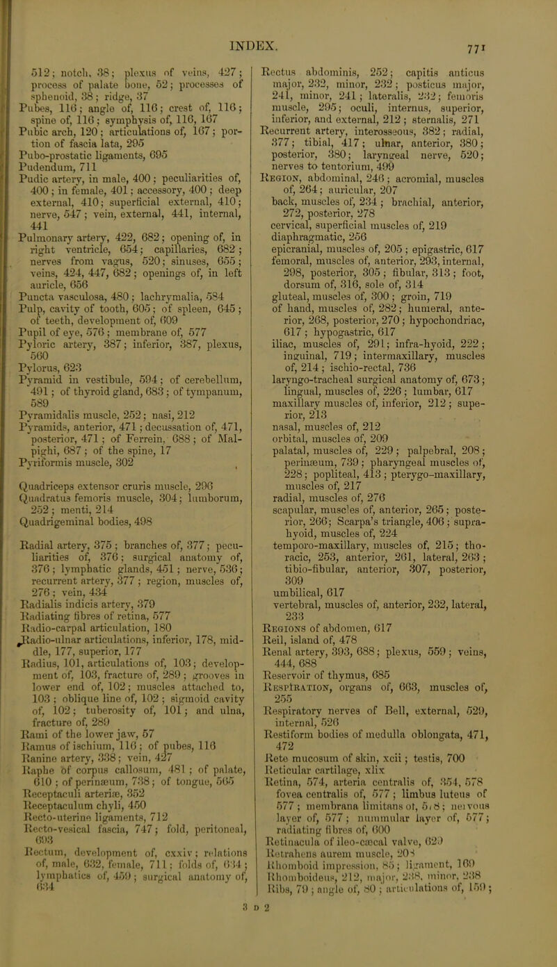 512; notch, 38; plexus of veins, 427; process of palate bone, 52; processes of sphenoid, 38 ; ridge, 37 Pubes, 110; angle of, 110; crest of, 110; spine of, 110; symphysis of, 110, 107 Pubic arch, 120 ; articulations of, 107; por- tion of fascia lata, 295 Pubo-prostatic ligaments, 095 Pudendum, 711 Pudic artery, in male, 400 ; peculiarities of, 400 ; in female, 401; accessory, 400 ; deep external, 410; superficial external, 410; nerve, 547 ; vein, external, 441, internal, 441 Pulmonary arteiy, 422, 082; opening of, in right ventricle, 054; capillaries, 082; nerves from vagus, 520; sinuses, 055; veins, 424, 447, 082; openings of, in left auricle, 05G Puncta vasculosa, 480 ; lachrymalia, 584 Pulp, cavity of tooth, 005; of spleen, 045 ; of teeth, development of, 009 Pupil of eye, 570 ; membrane of, 577 Pyloric artery, 387; inferior, 387, plexus, 500 Pylorus, 023 Pyramid in vestibule, 594; of cerebellum, 491; of thyroid gland, 083 ; of tympanum, 589 Pyramidalis muscle, 252; nasi, 212 Pyramids, anterior, 471; decussation of, 471, posterior, 471; of Ferrein, 088; of Mal- pighi, 087 ; of the spine, 17 Pyriformis muscle, 302 ( Quadriceps extensor cruris muscle, 290 Quadratus femoris muscle, 304; lumborum, 252 ; menti, 214 Quadrigeminal bodies, 498 Radial artery, 375 ; branches of, 377; pecu- liarities of, 370; surgical anatomy of, 370; lymphatic glands, 451 ; nerve, 530; recurrent artery, 377 ; region, muscles of, 270; vein, 434 Radialis indicis artery, 379 Radiating fibres of retina, 577 Radio-carpal articulation, 180 .Radio-ulnar articulations, inferior, 178, mid- dle, 177, superior, 177 Radius, 101, articulations of, 103; develop- ment of, 103, fracture of, 289 ; grooves in lower end of, 102; muscles attached to, 103 ; oblique line of, 102 ; sigmoid cavity of, 102; tuberosity of, 101; and ulna, fracture of, 289 Rami of the lower jaw, 57 Ramus of ischium, 110 ; of pubes, 110 Ranine artery, 338; vein, 427 Raphe of corpus callosum, 481 ; of palate, G10 ; of perinseum, 738; of tongue, 505 Receptaculi arterim, 352 Receptaculum chyli, 450 Recto-uterine ligaments, 712 Recto-vesical fascia, 747; fold, peritoneal, 693 Rectum, development of, cxxiv; relations of, male, 032, female, 711; folds of, 0'54; lymphatics of, 459; surgical anatomy of, 634 Rectus abdominis, 252; capitis anticus major, 232, minor, 232 ; posticus major, 241, minor, 241; lateralis, 232; femoris muscle, 295; oculi, interims, superior, inferior, and external, 212 ; sternalis, 271 Recurrent artery, interosseous, 382; radial, 377; tibial, 417; ulnar, anterior, 380; posterior, 380; laryngeal nerve, 520; nerves to tentorium, 499 Region, abdominal, 240; acromial, muscles of, 264; auricular, 207 back, muscles of, 234 ; brachial, anterior, 272, posterior, 278 cervical, superficial muscles of, 219 diaphragmatic, 256 epicranial, muscles of, 205 ; epigastric, 617 femoral, muscles of, anterior, 293, internal, 298, posterior, 305; fibular, 313; foot, dorsum of, 316, sole of, 314 gluteal, muscles of, 300 ; groin, 719 of hand, muscles of, 282; humeral, ante- rior, 268, posterior, 270 ; hypochondriac, 017 ; hypogastric, 617 iliac, muscles of, 291; infra-hvoid, 222 ; inguinal, 719; intermaxillary, muscles of, 214 ; ischio-rectal, 736 laryngo-tracheal surgical anatomy of, 673 ; lingual, muscles of, 226 ; lumbar, 617 maxillary muscles of, inferior, 212 ; supe- rior, 213 nasal, muscles of, 212 orbital, muscles of, 209 palatal, muscles of, 229 ; palpebral, 208 ; perinseum, 739 ; pharyngeal muscles of, 228; popliteal, 413 ; pterygo-maxillary, muscles of, 217 radial, muscles of, 276 scapular, muscles of, anterior, 265; poste- rior, 200; Scarpa’s triangle, 406 ; supra- hyoid, muscles of, 224 temporo-maxillary, muscles of, 215; tho- racic, 253, anterior, 201, lateral, 203 ; tibio-fibular, anterior, 307, posterior, 309 umbilical, 017 vertebral, muscles of, anterior, 232, lateral, 233 Regions of abdomen, 017 Reil, island of, 478 Renal artery, 393, 688; plexus, 559; veins, 444, 688 Reservoir of thymus, 685 Respiration, organs of, 003, muscles of, 255 Respiratory nerves of Bell, external, 529, internal, 520 Restiform bodies of medulla oblongata, 471, 472 Rete mucosum of skin, xcii; testis, 700 Reticular cartilage, xlix Retina, 574, arteria centralis of, 354, 578 fovea centralis of, 577; limbus luteus of 577; membrana limitans of, 5< 8 ; nen ous layer of, 577; nummular layer of, 577; radiating fibres of, 000 Retinacula of ileo-caecal valve, 620 lietraheUs aurem muscle, 203 Rhomboid impression, 85; ligament, 169 Rhomboideus, 212, major, 238, minor, 238 Ribs, 79 ; angle of, 80 ; articulations of, 150; 3 i) 2