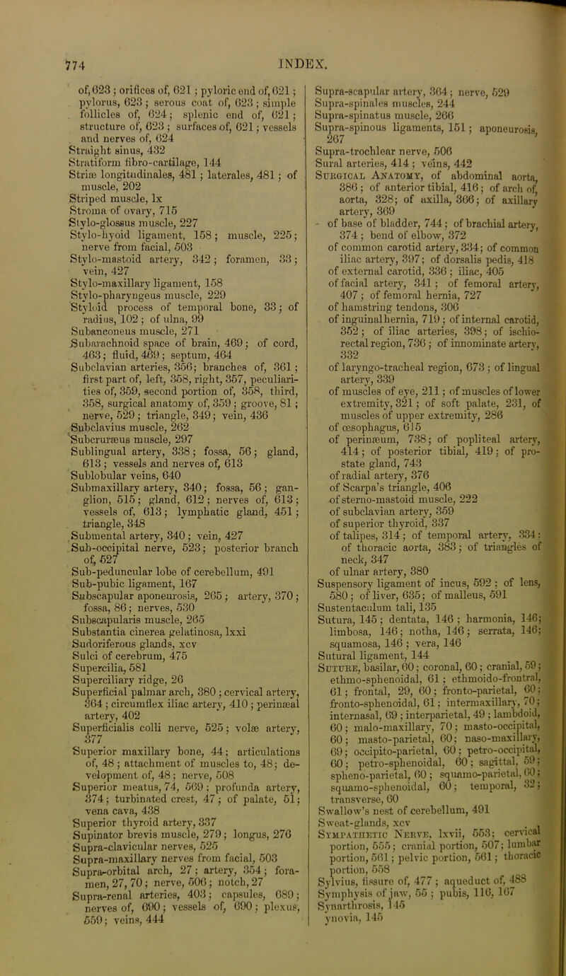 of, G23 ; orifices of, 621 ; pyloric ond of, 021; pylorus, 623 ; serous coat of, 623 ; simple follicles of, 624; splenic end of, 621; structure of, 623 ; surfaces of, 621; vessels and nerves of, 624 Straight sinus, 432 Stratiform fibro-cartilage, 144 Striae longitudinales, 481 ; laterales, 481 ; of muscle, 202 Striped muscle, lx Stroma of ovary, 715 Stylo-glossus muscle, 227 Stylo-hyoid ligament, 158; muscle, 225; nerve from facial, 503 Stylo-mastoid artery, 342; foramen, 33; vein, 427 Stylo-maxillary ligament, 158 Stvlo-pharyngeus muscle, 229 Styloid process of temporal hone, 33; of radius, 102 ; of ulna, 99 Subaneoneus muscle, 271 Subarachnoid space of brain, 469; of cord, 463; fluid, 469; septum, 464 Subclavian arteries, 356; branches of, 361 ; first part of, left, 358, right, 357, peculiari- ties of, 359, second portion of, 358, third, 358, surgical anatomy of, 359 ; groove, 81 ; nerve, 529; triangle, 349; vein, 436 Subclavius muscle, 262 'Subcrurteus muscle, 297 Sublingual artery, 338; fossa, 56; gland, 613 ; vessels and nerves of, 613 Sublobular veins, 640 Submaxillary artery, 840; fossa, 56 ; gan- glion, 515; gland, 612 ; nerves of, 613 ; vessels of, 613; lymphatic gland, 451; triangle, 348 Submental artery, 840 ; vein, 427 Sub-occipital nerve, 523; posterior branch of, 527 Sub-peduncular lobe of cerebellum, 491 Sub-pubic ligament, 167 Subscapular aponeurosis, 265 ; artery, 370 ; fossa, 86; nerves, 530 Subscapularis muscle, 265 Substantia cinerea gelatinosa, Ixxi Sudoriferous glands, xcv Sulci of cerebrum, 475 Supercilia, 581 Superciliary ridge, 26 Superficial palmar arch, 380 ; cervical artery, 364; circumflex iliac artery, 410 ; perinaeal artery, 402 Superficialis colli nerve, 525; volae artery, 377 Superior maxillary bone, 44; articulations of, 48; attachment of muscles to, 48; de- velopment of, 48; nerve, 508 Superior meatus, 74, 569 ; profunda artery, 374; turbinated crest, 47; of palate, 51; vena cava, 438 Superior thyroid artery, 337 Supinator brevis muscle, 279; longus, 276 Supra-clavicular nerves, 525 Supra-maxillary nerves from facial, 503 Suprarorbital arch, 27; artery, 354; fora- men, 27, 70; nerve, 506; notch, 27 Supra-renal arteries, 403; capsules, 689; nerves of, 690; vessels of, 690; plexus, 559; veins, 444 Supra-scapular artery, 864; nerve, 529 Supra-spinales muscles, 244 Supra-spinatus muscle, 260 Supra-spinous ligaments, 151; aponeurosis 267 Supra-trochlcar nerve, 506 Sural arteries, 414 ; veins, 442 Surgical Akatomy, of abdominal aorta, 386 ; of anterior tibial, 416; of arch of, aorta, 328; of axilla, 366; of axillary artery, 369 - of base of bladder, 744; of brachial artery 374 ; bend of elbow, 372 of common carotid artery, 334; of common iliac artery, 397; of dorsalis pedis, 418 of external carotid, 336 ; iliac, 405 of facial artery, 341; of femoral artery, 407 ; of femoral hernia, 727 of hamstring tendons, 306 of inguinal hernia, 719 ; of internal carotid, 352 ; of iliac arteries, 398; of ischio- rectal region, 736 ; of innominate artery, 332 of laryngo-tracheal region, 673 ; of lingual artery, 339 of muscles of eye, 211; of muscles of lower extremity, 321; of soft palate, 231, of muscles of upper extremity, 286 of oesophagus, 615 of perimeum, 738; of popliteal artery, 414; of posterior tibial, 419; of pro- state gland, 743 of radial artery, 376 of Scarpa’s triangle, 406 of sterno-mastoid muscle, 222 of subclavian artery, 359 of superior thyroid, 337 of talipes, 314; of temporal artery, 334: of thoracic aorta, 383; of triangles of neck, 347 of ulnar artery, 380 Suspensory ligament of incus, 592 ; of lens, 580; of liver, 635; of malleus, 591 Sustentaculum tali, 135 Sutura, 145; dentata, 146 ; harmonia, 146; limbosa, 146; notha, 146; serrata, 146; squamosa, 146 ; vera, 146 Sutural ligament, 144 Suxure, basilar, 60; coronal, 60 ; cranial, 59; ethmo-sphenoidal, 61; ethmoido-frontral, 61; frontal, 29, 60; fronto-parietal, 60; fronto-splienoidal, 61; intermaxillary, 70; internasal, 69 ; interparietal, 49 ; lambdoid, 60; malo-maxillary, 70; masto-occipital, 60; masto-parietal, 60; naso-maxillary, 69; oecipito-parietal, 60; petro-occipital, 60; petro-sphenoidal, 60 ; sagittal, 59; spheno-parietal, 60 ; squnmo-parietul, 60; squamo-sphenoidal, 60; temporal, 32 ; transverse, 60 Swallow’s nest of cerebellum, 491 Sweat-glands, xcv , ] Sympathetic Nerve, lxvii, 553; cervical portion, 555; cranial portion, 507; lumbar portion, 561; pelvic portion, 561; thoracic portion, 558 Sylvius, fissure of, 477 ; aqueduct of, 488 Symphysis of jaw, 55 ; pubis, 116, 167 Synarthrosis, 145 y no via, 145