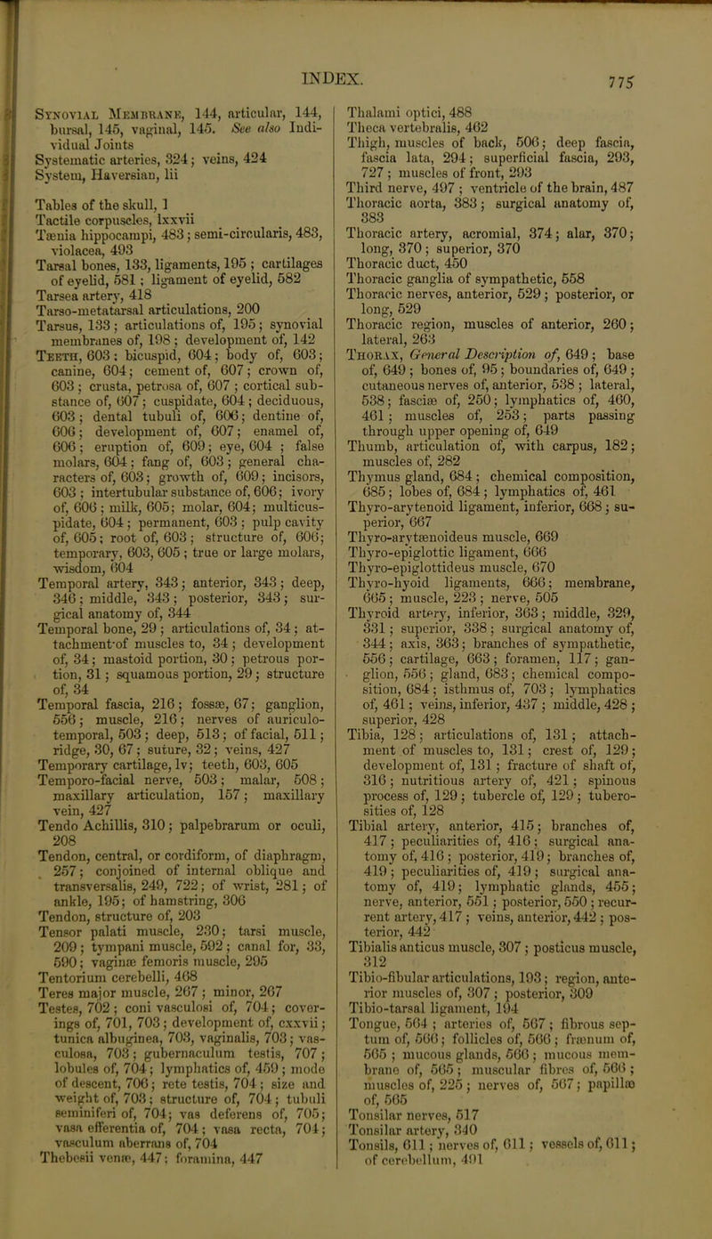 Synovial Membrane, 144, articular, 144, bursal, 145, vaginal, 145. See also Indi- vidual Joints Systematic arteries, 324; veins, 424 System, Haversian, lii Tables of the skull, 1 Tactile corpuscles, Ixxvii Taenia hippocampi, 483; semi-ciroularis, 483, violacea, 493 Tarsal bones, 133, ligaments, 195 ; cartilages of eyelid, 581; ligament of eyelid, 582 Tarsea artery, 418 Tarso-metatarsal articulations, 200 Tarsus, 133; articulations of, 195; synovial membranes of, 198 ; development of, 142 Teetii, 603 : bicuspid, 604 ; body of, 603; canine, 604; cement of, 607; crown of, 603 ; crusta, petrosa of, 607 ; cortical sub- stance of, 607; cuspidate, 604 ; deciduous, 603 ; dental tubuli of, 606; dentine of, 606; development of, 607; enamel of, 606; eruption of, 609; eye, 604 ; false molars, 604; fang of, 603; general cha- racters of, 603; growth of, 609; incisors, 603 ; intertubular substance of, 606; ivory of, 606 ; milk, 605; molar, 604; multicus- pidate, 604 ; permanent, 603 ; pulp cavity of, 605; root of, 603; structure of, 606; temporary, 603, 605 ; true or large molars, wisdom, 604 Temporal artery, 343; anterior, 343; deep, 346 ; middle, 343 ; posterior, 343 ; sur- gical anatomy of, 344 Temporal bone, 29 ; articulations of, 34; at- tachments muscles to, 34 ; development of, 34; mastoid portion, 30; petrous por- tion, 31; squamous portion, 29; structure of, 34 Temporal fascia, 216 ; fossae, 67; ganglion, 556; muscle, 216; nerves of auriculo- temporal, 503; deep, 513; of facial, 511; ridge, 30, 67 ; suture, 32; veins, 427 Temporary cartilage, lv; teeth, 603, 605 Temporo-facial nerve, 503; malar, 508; maxillary articulation, 157; maxillary vein, 427 Tendo Achillis, 310; palpebrarum or oculi, 208 Tendon, central, or cordiform, of diaphragm, 257; conjoined of internal oblique and transversalis, 249, 722; of wrist, 281; of ankle, 195; of hamstring, 306 Tendon, structure of, 203 Tensor palati muscle, 230; tarsi muscle, 209 ; tympani muscle, 592 ; canal for, 33, 590; vaginae femoris muscle, 295 Tentorium cerebelli, 468 Teres major muscle, 267 ; minor, 267 Testes, 702 ; coni vasculosi of, 704; cover- ings of, 701, 703; development of, cxxvii; tunica albuginea, 703, vaginalis, 703; vas- culosa, 703; gubernaculum testis, 707 ; lobules of, 704; lymphatics of, 459 ; mode of descent, 706; rete testis, 704 ; size and weight of, 703; structure of, 704; tubuli seminiferi of, 704; vas deferens of, 705; vasa efferentia of, 704; vasa recta, 704; vasculum aberrans of, 704 Thebesii venae, 447; foramina, 447 Thalami optiei, 488 Theca vertebralis, 462 Thigh, muscles of back, 506; deep fascia, fascia lata, 294; superficial fascia, 293, 727 ; muscles of front, 293 Third nerve, 497 ; ventricle of the brain, 487 Thoracic aorta, 383; surgical anatomy of, 383 Thoracic artery, acromial, 374; alar, 370; long, 370 ; superior, 370 Thoracic duct, 450 Thoracic ganglia of sympathetic, 558 Thoracic nerves, anterior, 629; posterior, or long, 529 Thoracic region, muscles of anterior, 260; lateral, 263 Thorax, General Description of, 649 ; base of, 649 ; bones of, 95 ; boundaries of, 649 ; cutaneous nerves of, anterior, 538 ; lateral, 538; fasciae of, 250; lymphatics of, 460, 461 ; muscles of, 253; parts passing through upper opening of, 649 Thumb, articulation of, with carpus, 182; muscles of, 282 Thymus gland, 684 ; chemical composition, 685; lobes of, 684 ; lymphatics of, 461 Thyro-arytenoid ligament, inferior, 668; su- perior, 667 Thyro-arytaenoideus muscle, 669 Thyro-epiglottic ligament, 666 Thyro-epiglottideus muscle, 670 Thyro-hyoid ligaments, 666; membrane, 665 ; muscle, 223 ; nerve, 505 Thyroid arterjq inferior, 363; middle, 329, 331; superior, 338; surgical anatomy of, 344; axis, 363; branches of sympathetic, 556; cartilage, 663; foramen, 117; gan- glion, 556; gland, 683; chemical compo- sition, 684; isthmus of, 703; lymphatics of, 461; veins, inferior, 437 ; middle, 428 ; superior, 428 Tibia, 128; articulations of, 131; attach- ment of muscles to, 131; crest of, 129; development of, 131; fracture of shaft of, 316; nutritious artery of, 421 ; spinous process of, 129; tubercle of, 129; tubero- sities of, 128 Tibial artery, anterior, 415; branches of, 417 ; peculiarities of, 416 ; surgical ana- tomy of, 416; posterior, 419; branches of, 419; peculiarities of, 419; surgical ana- tomy of, 419; lymphatic glands, 455; nerve, anterior, 551; posterior, 550 ; recur- rent artery, 417 ; veins, anterior, 442 ; pos- terior, 442 Tibialis anticus muscle, 307; posticus muscle, 312 Tibio-fibular articulations, 193; region, ante- rior muscles of, 307; posterior, 309 Tibio-tarsal ligament, 194 Tongue, 564 ; arteries of, 567 ; fibrous sep- tum of, 566; follicles of, 566 ; freeman of, 565 ; mucous glands, 566 ; mucous mem- brane of, 565 ; muscular fibres of, 566 ; musclos of, 225; nerves of, 567; papillae of, 565 Tonsilar nerves, 517 Tonsilar artery, 340 Tonsils, 611; nerves of, 611; vessels of, 611; of cerebellum, 491