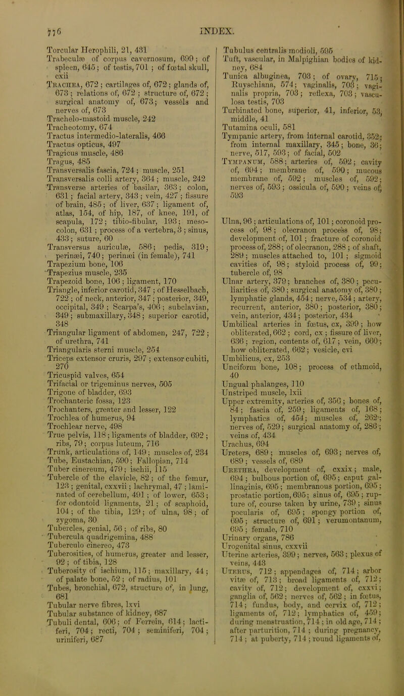 Torcular Heropbili, 21, 431 Trabeculae of corpus cavernosum, 090; of spleen, 045; of testis, 701 ; of foetal skull, cxii Trachea, 072 ; cartilages of, 072 ; glands of, 073 ; relations of, 072 ; structure of, 072 ; surgical anatomy of, 073; vessels and nerves of, 073 Trachelo-mastoid muscle, 242 Tracheotomy, 074 Tractus intermedio-lateralis, 400 Tractus opticus, 497 Tragicus muscle, 480 Tragus, 485 Transversalis fascia, 724 ; muscle, 251 Transversalis colli artery, 304; muscle, 242 Transverse arteries of basilar, 303; colon, 031; facial artery, 343 ; vein, 427 ; fissure of brain, 485; of liver, 037 ; ligament of, atlas, 154, of liip, 187, of knee, 191, of scapula, 172; tibio-fibular, 193; meso- colon, 031 ; process of a vertebra, 3 ; sinus, 433; suture, 00 Transversus auriculae, 580; pedis, 319; perinaei, 740; perinaei (in female), 741 Trapezium bone, 100 Trapezius muscle, 235 Trapezoid bone, 100; ligament, 170 Triangle, inferior carotid, 347 ; of Hesselbacb, 722 ; of neck, anterior, 347 ; posterior, 349, occipital, 349 ; Scarpa’s, 406 ; subclavian, 349 ; submaxillary, 348; superior carotid, 348 Triangular ligament of abdomen, 247, 722 ; of urethra, 741 Triangularis sterni muscle, 254 Triceps extensor cruris, 297 ; extensor cubiti, 270 Tricuspid valves, 054 Trifacial or trigeminus nerves, 505 Trigone of bladder, 093 Trochanteric fossa, 123 Trochanters, greater and lesser, 122 Trochlea of humerus, 94 Trochlear nerve, 498 True pelvis, 118; ligaments of bladder, 092 ; ribs, 79; corpus luteum, 71G Trunk, articulations of, 149; muscles of, 234 Tube, Eustachian, 590; Fallopian, 714 Tuber cinereum, 479; ischii, 115 Tubercle of the clavicle, 82 ; of the femur, 123 ; genital, cxxvii; lachrymal, 47 ; lami- nated of cerebellum, 491 ; of lower, 653 ; for odontoid ligaments, 21; of scaphoid, 104; of the tibia, 129; of ulna, 98; of zygoma, 30 Tubercles, genial, 56 ; of ribs, 80 Tubercula quadrigemina, 488 Tuberculo cinereo, 473 Tuberosities, of humerus, greater and lesser, 92 ; of tibia, 128 Tuberosity of ischium, 115; maxillary, 44; of palate bone, 52 ; of radius, 101 Tubes, bronchial, 672, structure of, in lung, 681 Tubular nerve fibres, lxvi Tubular substance of kidney, 087 Tubuli dental, 600; of Ferroin, 014; laeti- feri, 704; recti, 704 ; seminifori, 704 ; uriniferi, 087 Tubulus centralis modioli, 595 Tuft, vascular, in Malpighian bodies of kid- ney, 684 Tunica albuginea, 703; of ovary, 715 • Ituyschiana, 574; vaginalis, 703; vagi- nalis propria, 703 ; reflexa, 703 ; vascu- losa testis, 703 Turbinated bone, superior, 41, inferior, 53, middle, 41 Tutamina oculi, 581 Tympanic artery, from internal carotid, 352; from internal maxillary, 345; bone, 30; nerve, 517, 593; of facial, 502 Tympanum, 588; arteries of, 592; cavity of, 094; membrane of, 590; mucous membrane of, 592; muscles of, 592; nerves of, 593 ; ossicula of, 590 ; veins of) 593 Ulna, 96 ; articulations of, 101; coronoid pro- cess of, 98; olecranon process of, 98; development of, 101; fracture of coronoid process of, 288; of olecranon, 288 ; of shaft, 289; muscles attached to, 101 ; sigmoid cavities of, 98; styloid process of, 99; tubercle of, 98 Ulnar artery, 379; branches of, 380 ; pecu- liarities of, 380 ; surgical anatomy of, 380 ; lymphatic glands, 454; nerve, 534; artery, recurrent, anterior, 380; posterior, 380; vein, anterioi’, 434; posterior, 434 Umbilical arteries in foetus, cx, 399; how obliterated, 662 ; cord, cx ; fissure of liver, 630 ; region, contents of, 017 ; vein, 660; how obliterated, 662; vesicle, cvi Umbilicus, cx, 253 Unciform bone, 108; process of ethmoid, 40 Ungual phalanges, 110 Unstriped muscle, Ixii Upper extremity, arteries of, 350 ; bones of, 84 ; fascia of) 259; ligaments of, 168 ; lymphatics of, 454; muscles of, 262'; nerves of, 529; surgical anatomy of, 286 ; veins of, 434 Urachus, 694 Ureters, 689; muscles of, 693; nerves of, 689 ; vessels of, 689 Urethra, development of, cxxix; male, 694 ; bulbous portion of, 695; caput gal- linaginis, 695 ; membranous portion, 695 ; prostatic portion, 695; sinus of, 695 ; rup- ture of, course taken by urine, 739; sinus pocularis of, 695; spongy portion of, 695; structure of, 691; verumontanum, 695; female, 710 Urinary organs, 786 Urogenital sinus, cxxvii Uterine arteries, 399; nerves, 563; plexus of veins, 443 Uterus, 712; appendages of, 714; arbor vitae of, 713; broad ligaments of, 712; cavity of, 712; development of, cxxvi; ganglia of, 502; nerves of, 562 ; in fcctus, 714; fundus, body, and cervix of, 712; ligaments of, 712; lymphatics of, 459; during menstruation, 714 ; in old age, 714 ; after parturition, 714 ; during pregnancy, 714 ; at puberty, 714 ; rouud ligaments of,