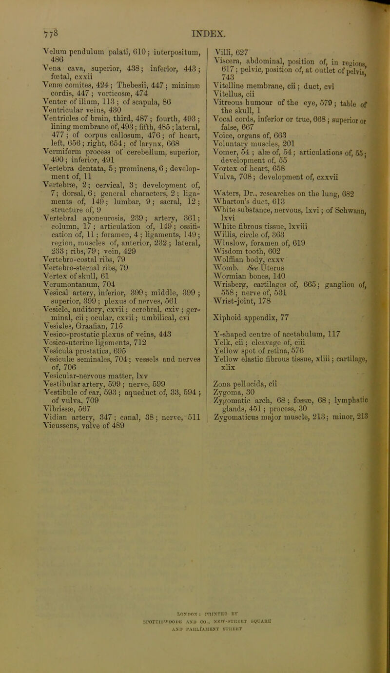 Velum pend ilium palati, 010 ; iuterpositum, 480 Vena cava, superior, 438; inferior, 443; foetal, cxxii Verne comites, 424; Thebesii, 447 ; minimoo cordis, 447 ; vorticosoe, 474 Venter of ilium, 113 ; of scapula, 80 Ventricular veins, 430 Ventricles of brain, third, 487 ; fourth, 493 ; lining membrane of, 493; fifth, 485 ; lateral, 477 ; of corpus callosum, 470; of heart, left, 050; right, 054; of larynx, 008 Vermiform process of cerebellum, superior, 490; inferior, 491 Vertebra dentata, 5; prominens, 0 ; develop- ment of, 11 Vertebrae, 2; cervical, 3; development of, 7; dorsal, 0; general characters, 2 ; liga- ments of, 149; lumbar, 9; sacral, 12; structure of, 9 Vertebral aponeurosis, 239; artery, 301; column, 17; articulation of, 149; ossifi- cation of, 11; foramen, 4 ; ligaments, 149; region, muscles of, anterior, 232 ; lateral, 233 ; ribs, 79; vein, 429 Vertebro-costal ribs, 79 Vertebro-sternal ribs, 79 Vertex of skull, 01 Verumontanum, 704 Vesical artery, inferior, 399; middle, 399 ; superior, 399 ; plexus of nerves, 561 Vesicle, auditory, cxvii; cerebral, cxiv ; ger- minal, cii; ocular, cxvii; umbilical, cvi Vesicles, Graafian, 715 Vesico-prostatic plexus of veins, 443 Vesico-uterine ligaments, 712 Vesicula prostatica, 095 Vesiculm seminales, 704; vessels and nerves of, 700 Vesicular-nervous matter, lxv Vestibular artery, 599 ; nerve, 599 Vestibule of ear, 593 ; aqueduct of, 33, 594 ; of vulva, 709 Vibrissae, 567 Vidian artery, 347; canal, 38; nerve, 511 Vieussens, valve of 489 Villi, 027 Viscera, abdominal, position of, in regions 017; pelvic, position of, at outlet of pelvis’ 743 ' Vitelline membrane, cii; duct, cvi Vitellus, cii Vitreous humour of the eye, 579 ; table of the skull, 1 Vocal cords, inferior or true, 068 ; superior or false, 067 Voice, organs of, 063 Voluntary muscles, 201 Vomer, 54 ; aim of, 54; articulations of, 65* development of, 55 Vortex of heart, 658 Vulva, 708; development of, cxxvii Waters, Dr., researches on the lung, 682 Wharton’s duct, 613 White substance, nervous, lxvi; of Schwann, lxvi White fibrous tissue, lxviii Willis, circle of, 363 Winslow, foramen of, 019 Wisdom tooth, 602 Wolffian body, cxxv Womb. See Uterus Wormian bones, 140 Wrisberg, cartilages of, 665; ganglion of, 558 ; nerve of, 531 Wrist-joint, 178 Xiphoid appendix, 77 Y-shaped centre of acetabulum, 117 Yelk, cii; cleavage of, ciii Yellow spot of retina, 576 Yellow elastic fibrous tissue, xliii; cartilage, xlix Zona pellucida, cii Zygoma, 30 Zygomatic arch, 08 ; fossre, 68; lymphatic glands, 451; process, 30 Zygomaticus major muscle, 213; minor, 213 l,o:cr>ox s rniXTEn nv SPOTTISIVOODIi AND CO., SKIV-STIIKRT BQCAKI3 AND i’AllLfA.UKA'T STUKICT